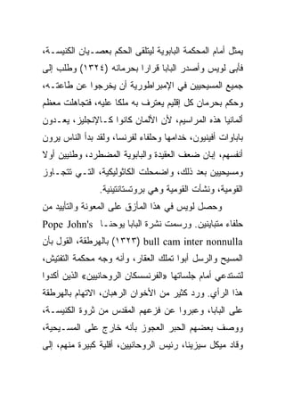 ‫ﻴﻤﺜل ﺃﻤﺎﻡ ﺍﻟﻤﺤﻜﻤﺔ ﺍﻟﺒﺎﺒﻭﻴﺔ ﻟﻴﺘﻠﻘﻰ ﺍﻟﺤﻜﻡ ﺒﻌﺼـﻴﺎﻥ ﺍﻟﻜﻨﻴﺴـﺔ،‬
‫ﻓﺄﺒﻰ ﻟﻭﻴﺱ ﻭﺃﺼﺩﺭ ﺍﻟﺒﺎﺒﺎ ﻗﺭﺍﺭﺍ ﺒﺤﺭﻤﺎﻨﻪ )٤٢٣١( ﻭﻁﻠﺏ ﺇﻟﻰ‬
                         ‫‪‬‬
‫ﺠﻤﻴﻊ ﺍﻟﻤﺴﻴﺤﻴﻴﻥ ﻓﻲ ﺍﻹﻤﺒﺭﺍﻁﻭﺭﻴﺔ ﺃﻥ ﻴﺨﺭﺠﻭﺍ ﻋﻥ ﻁﺎﻋﺘـﻪ،‬
‫ﻭﺤﻜﻡ ﺒﺤﺭﻤﺎﻥ ﻜل ﺇﻗﻠﻴﻡ ﻴﻌﺘﺭﻑ ﺒﻪ ﻤﻠﻜﺎ ﻋﻠﻴﻪ، ﻓﺘﺠﺎﻫﻠﺕ ﻤﻌﻅﻡ‬
‫ﺃﻟﻤﺎﻨﻴﺎ ﻫﺫﻩ ﺍﻟﻤﺭﺍﺴﻴﻡ، ﻷﻥ ﺍﻷﻟﻤﺎﻥ ﻜﺎﻨﻭﺍ ﻜـﺎﻹﻨﺠﻠﻴﺯ، ﻴﻌـﺩﻭﻥ‬
‫ﺒﺎﺒﺎﻭﺍﺕ ﺃﻓﻴﻨﻴﻭﻥ، ﺨﺩﺍﻤﻬﺎ ﻭﺤﻠﻔﺎﺀ ﻟﻔﺭﻨﺴﺎ، ﻭﻟﻘﺩ ﺒﺩﺃ ﺍﻟﻨﺎﺱ ﻴﺭﻭﻥ‬
‫ﺃﻨﻔﺴﻬﻡ، ﺇﺒﺎﻥ ﻀﻌﻑ ﺍﻟﻌﻘﻴﺩﺓ ﻭﺍﻟﺒﺎﺒﻭﻴﺔ ﺍﻟﻤﻀﻁﺭﺩ، ﻭﻁﻨﻴﻴﻥ ﺃﻭﻻ‬
‫ﻭﻤﺴﻴﺤﻴﻴﻥ ﺒﻌﺩ ﺫﻟﻙ، ﻭﺍﻀﻤﺤﻠﺕ ﺍﻟﻜﺎﺜﻭﻟﻴﻜﻴﺔ، ﺍﻟﺘـﻲ ﺘﺘﺠـﺎﻭﺯ‬
                ‫ﺍﻟﻘﻭﻤﻴﺔ، ﻭﻨﺸﺄﺕ ﺍﻟﻘﻭﻤﻴﺔ ﻭﻫﻲ ﺒﺭﻭﺘﺴﺘﺎﻨﺘﻴﻨﻴﺔ.‬
‫ﻭﺤﺼل ﻟﻭﻴﺱ ﻓﻲ ﻫﺫﺍ ﺍﻟﻤﺄﺯﻕ ﻋﻠﻰ ﺍﻟﻤﻌﻭﻨﺔ ﻭﺍﻟﺘﺄﻴﻴﺩ ﻤﻥ‬
‫ﺤﻠﻔﺎﺀ ﻤﺘﺒﺎﻴﻨﻴﻥ. ﻭﺭﺴﻤﺕ ﻨﺸﺭﺓ ﺍﻟﺒﺎﺒﺎ ﻴﻭﺤﻨـﺎ ‪Pope John's‬‬
‫‪ (١٣٢٣) bull cam inter nonnulla‬ﺒﺎﻟﻬﺭﻁﻘﺔ، ﺍﻟﻘﻭل ﺒﺄﻥ‬
‫ﺍﻟﻤﺴﻴﺢ ﻭﺍﻟﺭﺴل ﺃﺒﻭﺍ ﺘﻤﻠﻙ ﺍﻟﻌﻘﺎﺭ، ﻭﺃﻨﻪ ﻭﺠﻪ ﻤﺤﻜﻤﺔ ﺍﻟﺘﻔﺘﻴﺵ،‬
‫ﻟﺘﺴﺘﺩﻋﻲ ﺃﻤﺎﻡ ﺠﻠﺴﺎﺘﻬﺎ »ﺍﻟﻔﺭﻨﺴﺴﻜﺎﻥ ﺍﻟﺭﻭﺤﺎﻨﻴﻴﻥ« ﺍﻟﺫﻴﻥ ﺃﻜﺩﻭﺍ‬
‫ﻫﺫﺍ ﺍﻟﺭﺃﻱ. ﻭﺭﺩ ﻜﺜﻴﺭ ﻤﻥ ﺍﻷﺨﻭﺍﻥ ﺍﻟﺭﻫﺒﺎﻥ، ﺍﻻﺘﻬﺎﻡ ﺒﺎﻟﻬﺭﻁﻘﺔ‬
‫ﻋﻠﻰ ﺍﻟﺒﺎﺒﺎ، ﻭﻋﺒﺭﻭﺍ ﻋﻥ ﻓﺯﻋﻬﻡ ﺍﻟﻤﻘﺩﺱ ﻤﻥ ﺜﺭﻭﺓ ﺍﻟﻜﻨﻴﺴـﺔ،‬
‫ﻭﻭﺼﻑ ﺒﻌﻀﻬﻡ ﺍﻟﺤﺒﺭ ﺍﻟﻌﺠﻭﺯ ﺒﺄﻨﻪ ﺨﺎﺭﺝ ﻋﻠﻰ ﺍﻟﻤﺴـﻴﺤﻴﺔ،‬
‫ﻭﻗﺎﺩ ﻤﻴﻜل ﺴﻴﺯﻴﻨﺎ، ﺭﺌﻴﺱ ﺍﻟﺭﻭﺤﺎﻨﻴﻴﻥ، ﺃﻗﻠﻴﺔ ﻜﺒﻴﺭﺓ ﻤﻨﻬﻡ، ﺇﻟﻰ‬
 