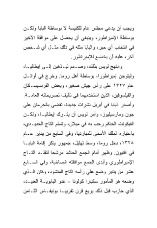 ‫ﻭﻴﺠﺏ ﺃﻥ ﻴﺩﻋﻲ ﻤﺠﻠﺱ ﻋﺎﻡ ﻟﻠﻜﻨﻴﺴﺔ ﻻ ﺒﻭﺴﺎﻁﺔ ﺍﻟﺒﺎﺒﺎ ﻭﻟﻜـﻥ‬
‫ﺒﻭﺴﺎﻁﺔ ﺍﻹﻤﺒﺭﺍﻁﻭﺭ، ﻭﻴﻨﺒﻐﻲ ﺃﻥ ﻴﺤﺼل ﻋﻠﻰ ﻤﻭﺍﻓﻘﺔ ﺍﻷﺨﻴﺭ‬
‫ﻓﻲ ﺍﻨﺘﺨﺎﺏ ﺃﻱ ﺤﺒﺭ، ﻭﺍﻟﺒﺎﺒﺎ ﻤﺜﻠﻪ ﻓﻲ ﺫﻟﻙ ﻤﺜـل ﺃﻱ ﺸـﺨﺹ‬
                        ‫ﺁﺨﺭ، ﻋﻠﻴﻪ ﺃﻥ ﻴﺨﻀﻊ ﻟﻺﻤﺒﺭﺍﻁﻭﺭ.‬
‫ﻭﺍﺒﺘﻬﺞ ﻟﻭﻴﺱ ﺒﺫﻟﻙ، ﻭﺼـﻤﻡ ﻟﻴـﺫﻫﺒﻥ ﺇﻟـﻰ ﺇﻴﻁﺎﻟﻴـﺎ،‬
‫ﻭﻟﻴﺘﻭﺠﻥ ﺇﻤﺒﺭﺍﻁﻭ ‪‬ﺍ، ﺒﻭﺴﺎﻁﺔ ﺃﻫل ﺭﻭﻤﺎ. ﻭﺨﺭﺝ ﻓﻲ ﺃﻭﺍﺌـل‬
                                  ‫ﺭ‬
‫ﻋﺎﻡ ٧٢٣١ ﻋﻠﻰ ﺭﺃﺱ ﺠﻴﺵ ﺼﻐﻴﺭ، ﻭﺒﻌﺽ ﺍﻟﻔﺭﻨﺴﻴﺴـﻜﺎﻥ‬
‫ﻭﺍﻟﻔﻴﻠﺴﻭﻓﻴﻥ، ﺍﻟﺫﻴﻥ ﺍﺴﺘﺨﺩﻤﻬﻤﺎ ﻓﻲ ﺘﺄﻟﻴﻑ ﺘﺼﺭﻴﺤﺎﺘﻪ ﺍﻟﻌﺎﻤـﺔ.‬
‫ﻭﺃﺼﺩﺭ ﺍﻟﺒﺎﺒﺎ ﻓﻲ ﺃﺒﺭﻴل ﻨﺸﺭﺍﺕ ﺠﺩﻴﺩﺓ، ﺘﻘﻀﻰ ﺒﺎﻟﺤﺭﻤﺎﻥ ﻋﻠﻰ‬
‫ﺠﻭﻥ ﻭﻤﺎﺭﺴﻴﻠﻴﻭﺯ، ﻭﺃﻤﺭ ﻟﻭﻴﺱ ﺃﻥ ﻴﺘـﺭﻙ ﺇﻴﻁﺎﻟﻴـﺎ، ﻭﻟﻜـﻥ‬
‫ﺍﻟﻔﻴﻜﻭﻨﺕ ﺍﻟﺤﺎﻜﻡ ﺭﺤﺏ ﺒﻪ ﻓﻲ ﻤﻴﻼﻥ، ﻭﺘﺴﻠﻡ ﺍﻟﺘﺎﺝ ﺍﻟﺤﺩﻴـﺩﻱ،‬
‫ﺒﺎﻋﺘﺒﺎﺭﻩ ﺍﻟﻤﻠﻙ ﺍﻷﺴﻤﻰ ﻟﻠﻤﺒﺎﺭﺩﻴﺎ، ﻭﻓﻲ ﺍﻟﺴﺎﺒﻊ ﻤﻥ ﻴﻨﺎﻴﺭ ﻋـﺎﻡ‬
‫٨٢٣١، ﺩﺨل ﺭﻭﻤﺎ، ﻭﺴﻁ ﺘﻬﻠﻴل، ﺠﻤﻬﻭﺭ ﻴﻨﻜﺭ ﺇﻗﺎﻤﺔ ﺍﻟﺒﺎﺒـﺎ‬
‫ﻓﻲ ﺍﻓﻨﻴﻭﻥ. ﻭﻅﻬﺭ ﺃﻤﺎﻡ ﺍﻟﺠﻤﻊ ﺍﻟﺤﺎﺸﺩ ﻤﺭﺸﺤﺎ ﻟﺘﻘﻠـﺩ ﺍﻟﺘـﺎﺝ‬
               ‫‪‬‬
‫ﺍﻹﻤﺒﺭﺍﻁﻭﺭﻱ ﻭﺃﺒﺩﻯ ﺍﻟﺠﻤﻊ ﻤﻭﺍﻓﻘﺘﻪ ﺍﻟﺼﺎﺨﺒﺔ، ﻭﻓﻲ ﺍﻟﺴـﺎﺒﻊ‬
‫ﻋﺸﺭ ﻤﻥ ﻴﻨﺎﻴﺭ ﻭﻀﻊ ﻋﻠﻰ ﺭﺃﺴﻪ ﺍﻟﺘﺎﺝ ﺍﻟﻤﻨﺸﻭﺩ، ﻭﻜﺎﻥ ﺍﻟـﺫﻱ‬
‫ﻭﻀﻌﻪ ﻫﻭ ﺍﻟﻤﺄﻤﻭﺭ ﺴﻜﺒﺎﺭﺍ ﻜﻭﻟﻭﻨﺎ – ﻋﺩﻭ ﺍﻟﺒﺎﺒﻭﻴـﺔ ﺍﻟﻌﻨﻴـﺩ،‬
‫ﺍﻟﺫﻱ ﺤﺎﺭﺏ ﻗﺒل ﺫﻟﻙ ﺒﺭﺒﻊ ﻗﺭﻥ ﺘﻘﺭﻴ ‪‬ـﺎ ﺒﻭﻨﻴﻔـﺎﺱ ﺍﻟﺜـﺎﻤﻥ‬
                   ‫ﺒ‬
 