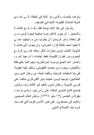 ‫ﻭﺘﻭﻋﺩﻩ ﺒﺎﻟﻤﻭﺕ، ﻭﺍﻟﺫﻱ ﺭﻤﺯ ﺜﺎﻨﻴﺔ ﻓﻲ ﻟﺤﻅﺔ، ﺇﻟـﻰ ﺘﺤـﺩﻱ‬
                 ‫ﺍﻟﺩﻭﻟﺔ ﺍﻟﻨﺎﺸﺌﺔ، ﻟﻠﻜﻨﻴﺴﺔ ﺍﻵﺨﺫﺓ ﻓﻲ ﺍﻟﻀﻌﻑ.‬
‫ﻭﻟﻡ ﻴﺩﺭ ﻓﻲ ﺨﻠﺩ ﺍﻟﺒﺎﺒﺎ ﻴﻭﺤﻨﺎ ﻗﻁ، ﻭﻗـﺩ ﺒﻠـﻎ ﺍﻟﺜﺎﻤﻨـﺔ‬
‫ﻭﺍﻟﺴﺒﻌﻴﻥ – ﺃﻥ ﻴﻬﺯﻡ. ﻓﺄﻋﻠﻥ ﺤﺭﺒﺎ ﺼﻠﻴﺒﻴﺔ ﻟﻴﺠﺭﺩ ﻟﻭﻴﺱ ﻤـﻥ‬
                       ‫‪‬‬
‫ﻜل ﺴﻠﻁﺔ، ﻭﺃﻤﺭ ﺍﻟﺭﻭﻤﺎﻥ، ﺃﻥ ﻴﻁﺭﺩﻭﻩ ﻤﻥ ﻤـﺩﻴﻨﺘﻬﻡ، ﺤﺘـﻰ‬
‫ﻻ ﻴﻘﻌﻭﺍ ﺘﺤﺕ ﻁﺎﺌﻠﺔ ﻗﺭﺍﺭﺍ ﺍﻟﺤﺭﻤﺎﻥ، ﻭﺃﻥ ﻴﻌﻭﺩﻭﺍ ﺇﻟﻰ ﻁﺎﻋـﺔ‬
‫ﺍﻟﺒﺎﺒﻭﻴﺔ. ﻓﺄﺠﺎﺏ ﻟﻭﻴﺱ ﺒﻌﺒﺎﺭﺍﺕ ﺘﺫﻜﺭ ﺒﺴﻠﻔﻪ ﻫﻨـﺭﻱ ﺍﻟﺭﺍﺒـﻊ‬
‫ﺍﻟﻤﺤﺭﻭﻡ ﻤﻥ ﻏﻔﺭﺍﻥ ﺍﻟﻜﻨﻴﺴﺔ، ﻓﻌﻘﺩ ﺍﺠﺘﻤﺎ ‪‬ـﺎ ﺸـﻌﺒﻴﺎ ﺁﺨـﺭ،‬
       ‫‪‬‬       ‫ﻋ‬
‫ﻭﺃﺼﺩﺭ ﺃﻤﺎﻡ ﺍﻟﺠﻤﻊ ﻤﺭﺴﻭﻤﺎ ﺇﻤﺒﺭﺍﻁﻭﺭ ‪‬ﺎ، ﻴﺘﻬﻡ ﺍﻟﺒﺎﺒﺎ ﺒﺎﻟﻬﺭﻁﻘﺔ‬
                       ‫ﻴ‬           ‫‪‬‬
‫ﻭﺍﻟﻁﻐﻴﺎﻥ، ﻭﻴﺠﺭﺩﻩ ﻤﻥ ﻤﻨﺼﺒﻪ ﺍﻟﻜﻬﻨﻭﺘﻲ، ﻭﺤﻜﻡ ﻋﻠﻴﻪ ﺒﻌﻘﻭﺒﺔ،‬
‫ﺘﻘﺭﺭﻫﺎ ﺍﻟﺴﻠﻁﺎﺕ ﺍﻟﺯﻤﻨﻴﺔ، ﻭﺘﺄﻟﻔﺕ ﻟﺠﻨﺔ، ﻤﻥ ﺭﺠﺎل ﺍﻟﺩﻴﻥ ﻭﻤﻥ‬
‫ﺍﻟﻌﻠﻤﺎﻨﻴﻴﻥ، ﺒﺘﻭﺠﻴﻪ ﻟﻭﻴﺱ، ﻓﻌﻴﻨﺕ ﺒﻴﺘﺭ ﺍﻟﻜﻭﺭﻓﺎﺭﻱ ﻤﻨﺎﻓﺴﺎ ﻋﻠﻰ‬
     ‫‪‬‬
‫ﻜﺭﺴﻲ ﺍﻟﺒﺎﺒﻭﻴﺔ. ﻭﻋﻜﺱ ﻟﻭﻴﺱ ﺘﻘﺎﻟﻴﺩ ﻟﻴﻭ ﺍﻟﺜﺎﻟﺙ ﻭﺸـﺎﺭﻟﻤﺎﻥ،‬
‫ﻓﻭﻀﻊ ﺍﻟﺘﺎﺝ ﺍﻟﺒﺎﺒﻭﻱ ﺍﻟﻤﺜﻠﺙ ﻋﻠﻰ ﺭﺃﺱ ﺒﻴﺘﺭ، ﻭﻨﺎﺩﻯ ﺒﻪ ﺒﺎﺒـﺎ‬
‫ﻨﻴﻘﻭﻻﺱ ﺍﻟﺨﺎﻤﺱ )٢١ ﻤﺎﻴﻭ ٨٢٣١(. ﻭﺩﻫﺵ ﺍﻟﻌﺎﻟﻡ ﺍﻟﻤﺴﻴﺤﻲ،‬
‫ﻭﺍﻨﻘﺴﻡ ﺇﻟﻰ ﻤﻌﺴﻜﺭﻴﻥ، ﻋﻠﻰ ﻨﻔﺱ ﺍﻷﺴﺱ ﺘﻘﺭﻴﺒﺎ ﺍﻟﺘﻲ ﻗﺴـﻤﺕ‬
            ‫‪‬‬
                                ‫ﺃﻭﺭﺒﺎ ﺒﻌﺩ ﺍﻹﺼﻼﺡ ﺍﻟﺩﻴﻨﻲ.‬
 