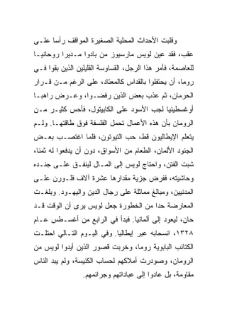 ‫ﻭﻗﻠﺒﺕ ﺍﻷﺤﺩﺍﺙ ﺍﻟﻤﺤﻠﻴﺔ ﺍﻟﺼﻐﻴﺭﺓ ﺍﻟﻤﻭﺍﻗﻑ ﺭﺃﺴﺎ ﻋﻠـﻰ‬
      ‫‪‬‬
‫ﻋﻘﺏ، ﻓﻘﺩ ﻋﻴﻥ ﻟﻭﻴﺱ ﻤﺎﺭﺴﻴﻭﺯ ﻤﻥ ﺒﺎﺩﻭﺍ ﻤـﺩﻴﺭﺍ ﺭﻭﺤﺎﻨ ‪‬ـﺎ‬
  ‫ﻴ‬        ‫‪‬‬
‫ﻟﻠﻌﺎﺼﻤﺔ، ﻓﺄﻤﺭ ﻫﺫﺍ ﺍﻟﺭﺠل، ﺍﻟﻘﺴﺎﻭﺴﺔ ﺍﻟﻘﻠﻴﻠﻴﻥ ﺍﻟﺫﻴﻥ ﺒﻘﻭﺍ ﻓـﻲ‬
‫ﺭﻭﻤﺎ، ﺃﻥ ﻴﺤﺘﻔﻠﻭﺍ ﺒﺎﻟﻘﺩﺍﺱ ﻜﺎﻟﻤﻌﺘﺎﺩ، ﻋﻠﻰ ﺍﻟﺭﻏﻡ ﻤـﻥ ﻗـﺭﺍﺭ‬
‫ﺍﻟﺤﺭﻤﺎﻥ، ﺜﻡ ﻋﺫﺏ ﺒﻌﺽ ﺍﻟﺫﻴﻥ ﺭﻓﻀـﻭﺍ، ﻭﻋـﺭﺽ ﺭﺍﻫ ‪‬ـﺎ‬
  ‫ﺒ‬
‫ﺃﻭﻏﺴﻁﻴﻨﻴﺎ ﻟﺠﺏ ﺍﻷﺴﻭﺩ ﻋﻠﻰ ﺍﻟﻜﺎﺒﻴﺘﻭل، ﻓﺄﺤﺱ ﻜﺜﻴـﺭ ﻤـﻥ‬
‫ﺍﻟﺭﻭﻤﺎﻥ ﺒﺄﻥ ﻫﺫﻩ ﺍﻷﻋﻤﺎل ﺘﺤﻤل ﺍﻟﻔﻠﺴﻔﺔ ﻓﻭﻕ ﻁﺎﻗﺘﻬـﺎ. ﻭﻟـﻡ‬
‫ﻴﺘﻌﻠﻡ ﺍﻹﻴﻁﺎﻟﻴﻭﻥ ﻗﻁ، ﺤﺏ ﺍﻟﺘﻴﻭﺘﻭﻥ، ﻓﻠﻤﺎ ﺍﻏﺘﺼـﺏ ﺒﻌـﺽ‬
‫ﺍﻟﺠﻨﻭﺩ ﺍﻷﻟﻤﺎﻥ، ﺍﻟﻁﻌﺎﻡ ﻤﻥ ﺍﻷﺴﻭﺍﻕ، ﺩﻭﻥ ﺃﻥ ﻴﺩﻓﻌﻭﺍ ﻟﻪ ﺜﻤ ﹰﺎ،‬
  ‫ﻨ‬
‫ﺸﺒﺕ ﺍﻟﻔﺘﻥ، ﻭﺍﺤﺘﺎﺝ ﻟﻭﻴﺱ ﺇﻟﻰ ﺍﻟﻤـﺎل ﻟﻴﻨﻔـﻕ ﻋﻠـﻰ ﺠﻨـﺩﻩ‬
‫ﻭﺤﺎﺸﻴﺘﻪ، ﻓﻔﺭﺽ ﺠﺯﻴﺔ ﻤﻘﺩﺍﺭﻫﺎ ﻋﺸﺭﺓ ﺁﻻﻑ ﻓﻠـﻭﺭﻥ ﻋﻠـﻰ‬
‫ﺍﻟﻤﺩﻨﻴﻴﻥ، ﻭﻤﺒﺎﻟﻎ ﻤﻤﺎﺜﻠﺔ ﻋﻠﻰ ﺭﺠﺎل ﺍﻟﺩﻴﻥ ﻭﺍﻟﻴﻬـﻭﺩ. ﻭﺒﻠﻐـﺕ‬
‫ﺍﻟﻤﻌﺎﺭﻀﺔ ﺤﺩﺍ ﻤﻥ ﺍﻟﺨﻁﻭﺭﺓ ﺠﻌل ﻟﻭﻴﺱ ﻴﺭﻯ ﺃﻥ ﺍﻟﻭﻗﺕ ﻗـﺩ‬
                                      ‫‪‬‬
‫ﺤﺎﻥ، ﻟﻴﻌﻭﺩ ﺇﻟﻰ ﺃﻟﻤﺎﻨﻴﺎ. ﻓﺒﺩﺃ ﻓﻲ ﺍﻟﺭﺍﺒﻊ ﻤﻥ ﺃﻏﺴـﻁﺱ ﻋـﺎﻡ‬
‫٨٢٣١، ﺍﻨﺴﺤﺎﺒﻪ ﻋﺒﺭ ﺇﻴﻁﺎﻟﻴﺎ. ﻭﻓﻲ ﺍﻟﻴـﻭﻡ ﺍﻟﺘـﺎﻟﻲ ﺍﺤﺘﻠـﺕ‬
‫ﺍﻟﻜﺘﺎﺌﺏ ﺍﻟﺒﺎﺒﻭﻴﺔ ﺭﻭﻤﺎ، ﻭﺨﺭﺒﺕ ﻗﺼﻭﺭ ﺍﻟﺫﻴﻥ ﺃﻴﺩﻭﺍ ﻟﻭﻴﺱ ﻤﻥ‬
‫ﺍﻟﺭﻭﻤﺎﻥ، ﻭﺼﻭﺩﺭﺕ ﺃﻤﻼﻜﻬﻡ ﻟﺤﺴﺎﺏ ﺍﻟﻜﻨﻴﺴﺔ، ﻭﻟﻡ ﻴﺒﺩ ﺍﻟﻨﺎﺱ‬
                 ‫ﻤﻘﺎﻭﻤﺔ، ﺒل ﻋﺎﺩﻭﺍ ﺇﻟﻰ ﻋﺒﺎﺩﺍﺘﻬﻡ ﻭﺠﺭﺍﺌﻤﻬﻡ.‬
 