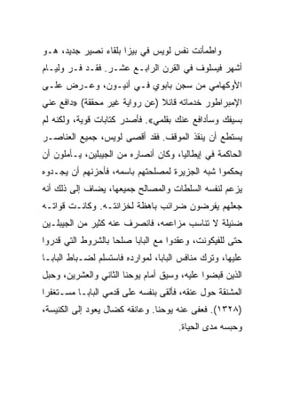 ‫ﻭﺍﻁﻤﺄﻨﺕ ﻨﻔﺱ ﻟﻭﻴﺱ ﻓﻲ ﺒﻴﺯﺍ ﺒﻠﻘﺎﺀ ﻨﺼﻴﺭ ﺠﺩﻴﺩ، ﻫـﻭ‬
‫ﺃﺸﻬﺭ ﻓﻴﺴﻠﻭﻑ ﻓﻲ ﺍﻟﻘﺭﻥ ﺍﻟﺭﺍﺒـﻊ ﻋﺸـﺭ. ﻓﻘـﺩ ﻓـﺭ ﻭﻟﻴـﺎﻡ‬
‫ﺍﻷﻭﻜﻬﺎﻤﻲ ﻤﻥ ﺴﺠﻥ ﺒﺎﺒﻭﻱ ﻓـﻲ ﺃﻨﻴـﻭﻥ، ﻭﻋـﺭﺽ ﻋﻠـﻰ‬
‫ﺍﻹﻤﺒﺭﺍﻁﻭﺭ ﺨﺩﻤﺎﺘﻪ ﻗﺎﺌﻼ )ﻋﻥ ﺭﻭﺍﻴﺔ ﻏﻴﺭ ﻤﺤﻘﻘﺔ( »ﺩﺍﻓﻊ ﻋﻨﻲ‬
‫ﺒﺴﻴﻔﻙ ﻭﺴﺄﺩﺍﻓﻊ ﻋﻨﻙ ﺒﻘﻠﻤﻲ«. ﻓﺄﺼﺩﺭ ﻜﺘﺎﺒﺎﺕ ﻗﻭﻴﺔ، ﻭﻟﻜﻨﻪ ﻟﻡ‬
‫ﻴﺴﺘﻁﻊ ﺃﻥ ﻴﻨﻘﺫ ﺍﻟﻤﻭﻗﻑ. ﻓﻘﺩ ﺃﻗﺼﻰ ﻟﻭﻴﺱ، ﺠﻤﻴﻊ ﺍﻟﻌﻨﺎﺼـﺭ‬
‫ﺍﻟﺤﺎﻜﻤﺔ ﻓﻲ ﺇﻴﻁﺎﻟﻴﺎ، ﻭﻜﺎﻥ ﺃﻨﺼﺎﺭﻩ ﻤﻥ ﺍﻟﺠﻴﺒﻠﻴﻥ، ﻴـﺄﻤﻠﻭﻥ ﺃﻥ‬
‫ﻴﺤﻜﻤﻭﺍ ﺸﺒﻪ ﺍﻟﺠﺯﻴﺭﺓ ﻟﻤﺼﻠﺤﺘﻬﻡ ﺒﺎﺴﻤﻪ، ﻓﺄﺤﺯﻨﻬﻡ ﺃﻥ ﻴﺠـﺩﻭﻩ‬
‫ﻴﺯﻋﻡ ﻟﻨﻔﺴﻪ ﺍﻟﺴﻠﻁﺎﺕ ﻭﺍﻟﻤﺼﺎﻟﺢ ﺠﻤﻴﻌﻬﺎ، ﻴﻀﺎﻑ ﺇﻟﻰ ﺫﻟﻙ ﺃﻨﻪ‬
‫ﺠﻌﻠﻬﻡ ﻴﻔﺭﻀﻭﻥ ﻀﺭﺍﺌﺏ ﺒﺎﻫﻅﺔ ﻟﺨﺯﺍﻨﺘـﻪ. ﻭﻜﺎﻨـﺕ ﻗﻭﺍﺘـﻪ‬
‫ﻀﺌﻴﻠﺔ ﻻ ﺘﻨﺎﺴﺏ ﻤﺯﺍﻋﻤﻪ، ﻓﺎﻨﺼﺭﻑ ﻋﻨﻪ ﻜﺜﻴﺭ ﻤﻥ ﺍﻟﺠﻴﺒﻠـﻴﻥ‬
‫ﺤﺘﻰ ﻟﻠﻔﻴﻜﻭﻨﺕ، ﻭﻋﻘﺩﻭﺍ ﻤﻊ ﺍﻟﺒﺎﺒﺎ ﺼﻠﺤﺎ ﺒﺎﻟﺸﺭﻭﻁ ﺍﻟﺘﻲ ﻗﺩﺭﻭﺍ‬
                    ‫‪‬‬
‫ﻋﻠﻴﻬﺎ، ﻭﺘﺭﻙ ﻤﻨﺎﻓﺱ ﺍﻟﺒﺎﺒﺎ، ﻟﻤﻭﺍﺭﺩﻩ ﻓﺎﺴﺘﺴﻠﻡ ﻟﻀـﺒﺎﻁ ﺍﻟﺒﺎﺒـﺎ‬
‫ﺍﻟﺫﻴﻥ ﻗﺒﻀﻭﺍ ﻋﻠﻴﻪ، ﻭﺴﻴﻕ ﺃﻤﺎﻡ ﻴﻭﺤﻨﺎ ﺍﻟﺜﺎﻨﻲ ﻭﺍﻟﻌﺸﺭﻴﻥ، ﻭﺤﺒل‬
‫ﺍﻟﻤﺸﻨﻘﺔ ﺤﻭل ﻋﻨﻘﻪ، ﻓﺄﻟﻘﻰ ﺒﻨﻔﺴﻪ ﻋﻠﻰ ﻗﺩﻤﻲ ﺍﻟﺒﺎﺒـﺎ ﻤﺴـﺘﻐﻔﺭﺍ‬
 ‫‪‬‬
‫)٨٢٣١(. ﻓﻌﻔﻰ ﻋﻨﻪ ﻴﻭﺤﻨﺎ. ﻭﻋﺎﻨﻘﻪ ﻜﻀﺎل ﻴﻌﻭﺩ ﺇﻟﻰ ﺍﻟﻜﻨﻴﺴﺔ،‬
                                      ‫ﻭﺤﺒﺴﻪ ﻤﺩﻯ ﺍﻟﺤﻴﺎﺓ.‬
 