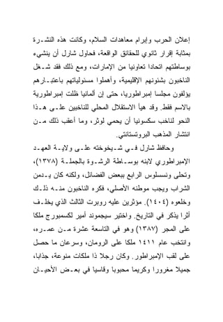 ‫ﺇﻋﻼﻥ ﺍﻟﺤﺭﺏ ﻭﺇﺒﺭﺍﻡ ﻤﻌﺎﻫﺩﺍﺕ ﺍﻟﺴﻼﻡ، ﻭﻜﺎﻨﺕ ﻫﺫﻩ ﺍﻟﻨﺸـﺭﺓ‬
‫ﺒﻤﺜﺎﺒﺔ ﺇﻗﺭﺍﺭ ﺜﺎﻨﻭﻱ ﻟﻠﺤﻘﺎﺌﻕ ﺍﻟﻭﺍﻗﻌﺔ، ﻓﺤﺎﻭل ﺸﺎﺭل ﺃﻥ ﻴﻨﺸﻲﺀ‬
‫ﺒﻭﺴﺎﻁﺘﻬﻡ ﺍﺘﺤﺎﺩﺍ ﺘﻌﺎﻭﻨﻴﺎ ﻤﻥ ﺍﻹﻤﺎﺭﺍﺕ، ﻭﻤﻊ ﺫﻟﻙ ﻓﻘﺩ ﺸـﻐل‬
                              ‫‪‬‬       ‫‪‬‬
‫ﺍﻟﻨﺎﺨﺒﻭﻥ ﺒﺸﺌﻭﻨﻬﻡ ﺍﻹﻗﻠﻴﻤﻴﺔ، ﻭﺃﻫﻤﻠﻭﺍ ﻤﺴﺌﻭﻟﻴﺎﺘﻬﻡ ﺒﺎﻋﺘﺒـﺎﺭﻫﻡ‬
‫ﻴﺅﻟﻔﻭﻥ ﻤﺠﻠﺴﺎ ﺇﻤﺒﺭﺍﻁﻭﺭ ‪‬ﺎ، ﺤﺘﻰ ﺇﻥ ﺃﻟﻤﺎﻨﻴﺎ ﻅﻠﺕ ﺇﻤﺒﺭﺍﻁﻭﺭﻴﺔ‬
                                ‫ﻴ‬           ‫‪‬‬
‫ﺒﺎﻻﺴﻡ ﻓﻘﻁ. ﻭﻗﺩ ﻫﻴﺄ ﺍﻻﺴﺘﻘﻼل ﺍﻟﻤﺤﻠﻲ ﻟﻠﻨﺎﺨﺒﻴﻥ ﻋﻠـﻰ ﻫـﺫﺍ‬
‫ﺍﻟﻨﺤﻭ ﻟﻨﺎﺨﺏ ﺴﻜﺴﻭﻨﻴﺎ ﺃﻥ ﻴﺤﻤﻲ ﻟﻭﺜﺭ، ﻭﻤﺎ ﺃﻋﻘﺏ ﺫﻟﻙ ﻤـﻥ‬
                             ‫ﺍﻨﺘﺸﺎﺭ ﺍﻟﻤﺫﻫﺏ ﺍﻟﺒﺭﻭﺘﺴﺘﺎﻨﺘﻲ.‬
‫ﻭﺤﺎﻓﻅ ﺸﺎﺭل ﻓـﻲ ﺸـﻴﺨﻭﺨﺘﻪ ﻋﻠـﻰ ﻭﻻﻴـﺔ ﺍﻟﻌﻬـﺩ‬
‫ﺍﻹﻤﺒﺭﺍﻁﻭﺭﻱ ﻻﺒﻨﻪ ﺒﻭﺴـﺎﻁﺔ ﺍﻟﺭﺸـﻭﺓ ﺒﺎﻟﺠﻤﻠـﺔ )٨٧٣١(،‬
‫ﻭﺘﺤﻠﻰ ﻭﻨﺴﺴﻠﻭﺱ ﺍﻟﺭﺍﺒﻊ ﺒﺒﻌﺽ ﺍﻟﻔﻀﺎﺌل، ﻭﻟﻜﻨﻪ ﻜﺎﻥ ﻴـﺩﻤﻥ‬
‫ﺍﻟﺸﺭﺍﺏ ﻭﻴﺠﺏ ﻤﻭﻁﻨﻪ ﺍﻷﺼﻠﻲ، ﻓﻜﺭﻩ ﺍﻟﻨﺎﺨﺒﻭﻥ ﻤﻨـﻪ ﺫﻟـﻙ‬
‫ﻭﺨﻠﻌﻭﻩ )٤٠٤١(. ﻤﺅﺜﺭﻴﻥ ﻋﻠﻴﻪ ﺭﻭﺒﺭﺕ ﺍﻟﺜﺎﻟﺙ ﺍﻟﺫﻱ ﻴﺨﻠـﻑ‬
‫ﺃﺜﺭﺍ ﻴﺫﻜﺭ ﻓﻲ ﺍﻟﺘﺎﺭﻴﺦ. ﻭﺍﺨﺘﻴﺭ ﺴﻴﺠﻤﻭﻨﺩ ﺃﻤﻴﺭ ﻟﻜﺴﻤﺒﻭﺭﺝ ﻤﻠﻜﺎ‬
                                                    ‫‪‬‬
‫ﻋﻠﻰ ﺍﻟﻤﺠﺭ )٧٨٣١( ﻭﻫﻭ ﻓﻲ ﺍﻟﺘﺎﺴﻌﺔ ﻋﺸﺭﺓ ﻤـﻥ ﻋﻤـﺭﻩ،‬
‫ﻭﺍﻨﺘﺨﺏ ﻋﺎﻡ ١١٤١ ﻤﻠﻜﺎ ﻋﻠﻰ ﺍﻟﺭﻭﻤﺎﻥ، ﻭﺴﺭﻋﺎﻥ ﻤﺎ ﺤﺼل‬
‫ﻋﻠﻰ ﻟﻘﺏ ﺍﻹﻤﺒﺭﺍﻁﻭﺭ. ﻭﻜﺎﻥ ﺭﺠﻼ ﺫﺍ ﻤﻠﻜﺎﺕ ﻤﻨﻭﻋﺔ، ﺠﺫﺍﺒﺎ،‬
‫ﺠﻤﻴﻼ ﻤﻐﺭﻭﺭﺍ ﻭﻜﺭﻴﻤﺎ ﻤﺤﺒﻭﺒﺎ ﻭﻗﺎﺴﻴﺎ ﻓﻲ ﺒﻌـﺽ ﺍﻷﺤﻴـﺎﻥ‬
                 ‫‪‬‬      ‫‪‬‬      ‫‪‬‬      ‫‪‬‬
 