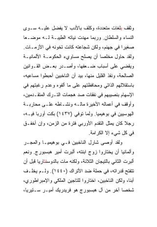 ‫ﻭﺜﻘﻑ ﺒﻠﻐﺎﺕ ﻤﺘﻌﺩﺩﺓ، ﻭﻜﻠﻑ ﺒﺎﻷﺩﺏ ﻻ ﻴﻔﻀل ﻋﻠﻴـﻪ ﺴـﻭﻯ‬
‫ﺍﻟﻨﺴﺎﺀ ﻭﺍﻟﺴﻠﻁﺎﻥ. ﻭﺭﺒﻤﺎ ﻤﻬﺩﺕ ﻨﻴﺎﺘﻪ ﺍﻟﻁﻴﺒـﺔ ﻟـﻪ ﻤﻭﻀـﻌﺎ‬
 ‫‪‬‬
‫ﺼﻐﻴﺭﺍ ﻓﻲ ﺠﻬﻨﻡ، ﻭﻟﻜﻥ ﺸﺠﺎﻋﺘﻪ ﻜﺎﻨﺕ ﺘﺨﻭﻨﻪ ﻓﻲ ﺍﻷﺯﻤـﺎﺕ.‬
                                             ‫‪‬‬
‫ﻭﻟﻘﺩ ﺤﺎﻭل ﻤﺨﻠﺼﺎ ﺃﻥ ﻴﺼﻠﺢ ﻤﺴﺎﻭﻱﺀ ﺍﻟﺤﻜﻭﻤـﺔ ﺍﻷﻟﻤﺎﻨﻴـﺔ‬
‫ﻭﻴﻘﻀﻲ ﻋﻠﻰ ﺃﺴﺒﺎﺏ ﻀـﻌﻔﻬﺎ، ﻭﺃﺼـﺩﺭ ﺒﻌـﺽ ﺍﻟﻘـﻭﺍﻨﻴﻥ‬
‫ﺍﻟﺼﺎﻟﺤﺔ، ﻭﻨﻔﺫ ﺍﻟﻘﻠﻴل ﻤﻨﻬﺎ، ﺒﻴﺩ ﺃﻥ ﺍﻟﻨﺎﺨﺒﻴﻥ ﺃﺤﺒﻁﻭﺍ ﻤﺴﺎﻋﻴﻪ،‬
‫ﺒﺎﺴﺘﻘﻼﻟﻬﻡ ﺍﻟﺫﺍﺘﻲ ﻭﻤﺤﺎﻓﻅﺘﻬﻡ ﻋﻠﻰ ﻤﺎ ﺃﻟﻔﻭﻩ ﻭﻋﺩﻡ ﺭﻏﺒﺘﻬﻡ ﻓﻲ‬
‫ﺍﻹﺴﻬﺎﻡ ﺒﻨﺼﻴﺒﻬﻡ ﻓﻲ ﻨﻔﻘﺎﺕ ﺼﺩ ﻫﺠﻤﺎﺕ ﺍﻟﺘـﺭﻙ ﺍﻟﻤﺘﻘـﺩﻤﻴﻥ،‬
‫ﻭﺃﻭﻗﻑ ﻓﻲ ﺃﻋﻤﺎﻟﻪ ﺍﻷﺨﻴﺭﺓ ﻤﺎﻟـﻪ ﻭﻨﺸـﺎﻁﻪ ﻋﻠـﻰ ﻤﺤﺎﺭﺒـﺔ‬
‫ﺍﻟﻬﻭﺴﻴﻴﻥ ﻓﻲ ﺒﻭﻫﻴﻤﻴﺎ. ﻭﻟﻤﺎ ﺘﻭﻓﻲ )٧٣٤١( ﺒﻜﺕ ﺃﻭﺭﺒﺎ ﻓﻴـﻪ،‬
‫ﺭﺠﻼ ﻜﺎﻥ ﻴﻤﺜل ﺍﻟﺘﻘﺩﻡ ﺍﻷﻭﺭﺒﻲ ﻓﺘﺭﺓ ﻤﻥ ﺍﻟﺯﻤﻥ، ﻭﺇﻥ ﺃﺨﻔـﻕ‬
                                  ‫ﻓﻲ ﻜل ﺸﻲﺀ ﺇﻻ ﺍﻟﻜﺭﺍﻤﺔ.‬
‫ﻭﻟﻘﺩ ﺃﻭﺼﻰ ﺸﺎﺭل ﺍﻟﻨﺎﺨﺒﻴﻥ ﻓـﻲ ﺒﻭﻫﻴﻤﻴـﺎ ﻭﺍﻟﻤﺠـﺭ‬
‫ﻭﺃﻟﻤﺎﻨﻴﺎ ﺃﻥ ﻴﺨﺘﺎﺭﻭﺍ ﺯﻭﺝ ﺍﺒﻨﺘﻪ، ﺃﻟﺒﺭﺕ ﺃﻤﻴﺭ ﻫﺒﺴﺒﻭﺭﺝ. ﻭﻨﻌﻡ‬
‫ﺃﻟﺒﺭﺕ ﺍﻟﺜﺎﻨﻲ ﺒﺎﻟﺘﻴﺠﺎﻥ ﺍﻟﺜﻼﺌﺔ، ﻭﻟﻜﻨﻪ ﻤﺎﺕ ﺒﺎﻟﺩﻭﺴﻨﺘﺎﺭﻴﺎ ﻗﺒل ﺃﻥ‬
‫ﺘﺘﻔﺘﺢ ﻗﺩﺭﺍﺘﻪ، ﻓﻲ ﺤﻤﻠﺔ ﻀﺩ ﺍﻷﺘﺭﺍﻙ )٠٤٤١(. ﻭﻟـﻡ ﻴﺨﻠـﻑ‬
‫ﺃﺒ ﹰﺎ، ﻭﻟﻜﻥ ﺍﻟﻨﺎﺨﺒﻴﻥ، ﺍﺨﺘﺎﺭﻭﺍ ﻟﻠﺘﺎﺠﻴﻥ ﺍﻟﻤﻠﻜﻲ ﻭﺍﻹﻤﺒﺭﺍﻁﻭﺭﻱ،‬
                                                     ‫ﻨ‬
‫ﺸﺨﺼﺎ ﺁﺨﺭ ﻤﻥ ﺁل ﻫﺒﺴﺒﻭﺭﺝ ﻫﻭ ﻓﺭﻴﺩﺭﻴﻙ ﺃﻤﻴـﺭ ﺴـﺘﻴﺭﻴﺎ،‬
                                             ‫‪‬‬
 