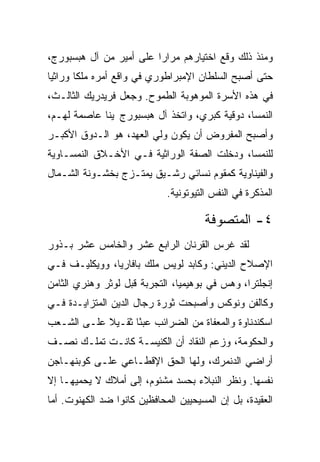 ‫ﻭﻤﻨﺫ ﺫﻟﻙ ﻭﻗﻊ ﺍﺨﺘﻴﺎﺭﻫﻡ ﻤﺭﺍﺭﺍ ﻋﻠﻰ ﺃﻤﻴﺭ ﻤﻥ ﺁل ﻫﺒﺴﺒﻭﺭﺝ،‬
                         ‫‪‬‬
‫ﺤﺘﻰ ﺃﺼﺒﺢ ﺍﻟﺴﻠﻁﺎﻥ ﺍﻹﻤﺒﺭﺍﻁﻭﺭﻱ ﻓﻲ ﻭﺍﻗﻊ ﺃﻤﺭﻩ ﻤﻠﻜﺎ ﻭﺭﺍﺜ ‪‬ﺎ‬
 ‫ﻴ‬       ‫ﹰ‬
‫ﻓﻲ ﻫﺫﻩ ﺍﻷﺴﺭﺓ ﺍﻟﻤﻭﻫﻭﺒﺔ ﺍﻟﻁﻤﻭﺡ. ﻭﺠﻌل ﻓﺭﻴﺩﺭﻴﻙ ﺍﻟﺜﺎﻟـﺙ،‬
‫ﺍﻟﻨﻤﺴﺎ، ﺩﻭﻗﻴﺔ ﻜﺒﺭﻱ، ﻭﺍﺘﺨﺫ ﺁل ﻫﺒﺴﺒﻭﺭﺝ ﭭﻴﻨﺎ ﻋﺎﺼﻤﺔ ﻟﻬـﻡ،‬
‫ﻭﺃﺼﺒﺢ ﺍﻟﻤﻔﺭﻭﺽ ﺃﻥ ﻴﻜﻭﻥ ﻭﻟﻲ ﺍﻟﻌﻬﺩ، ﻫﻭ ﺍﻟـﺩﻭﻕ ﺍﻷﻜﺒـﺭ‬
‫ﻟﻠﻨﻤﺴﺎ، ﻭﺩﺨﻠﺕ ﺍﻟﺼﻔﺔ ﺍﻟﻭﺭﺍﺜﻴﺔ ﻓـﻲ ﺍﻷﺨـﻼﻕ ﺍﻟﻨﻤﺴـﺎﻭﻴﺔ‬
‫ﻭﺍﻟﻔﻴﻨﺎﻭﻴﺔ ﻜﻤﻘﻭﻡ ﻨﺴﺎﺌﻲ ﺭﺸـﻴﻕ ﻴﻤﺘـﺯﺝ ﺒﺨﺸـﻭﻨﺔ ﺍﻟﺸـﻤﺎل‬
                             ‫ﺍﻟﻤﺫﻜﺭﺓ ﻓﻲ ﺍﻟﻨﻔﺱ ﺍﻟﺘﻴﻭﺘﻭﻨﻴﺔ.‬

                                       ‫٤- ﺍﻟﻤﺘﺼﻭﻓﺔ‬
‫ﻟﻘﺩ ﻏﺭﺱ ﺍﻟﻘﺭﻨﺎﻥ ﺍﻟﺭﺍﺒﻊ ﻋﺸﺭ ﻭﺍﻟﺨﺎﻤﺱ ﻋﺸﺭ ﺒـﺫﻭﺭ‬
‫ﺍﻹﺼﻼﺡ ﺍﻟﺩﻴﻨﻲ: ﻭﻜﺎﺒﺩ ﻟﻭﻴﺱ ﻤﻠﻙ ﺒﺎﻓﺎﺭﻴﺎ، ﻭﻭﻴﻜﻠﻴـﻑ ﻓـﻲ‬
‫ﺇﻨﺠﻠﺘﺭﺍ، ﻭﻫﺱ ﻓﻲ ﺒﻭﻫﻴﻤﻴﺎ، ﺍﻟﺘﺠﺭﺒﺔ ﻗﺒل ﻟﻭﺜﺭ ﻭﻫﻨﺭﻱ ﺍﻟﺜﺎﻤﻥ‬
‫ﻭﻜﺎﻟﻔﻥ ﻭﻨﻭﻜﺱ ﻭﺃﺼﺒﺤﺕ ﺜﻭﺭﺓ ﺭﺠﺎل ﺍﻟﺩﻴﻥ ﺍﻟﻤﺘﺯﺍﻴـﺩﺓ ﻓـﻲ‬
‫ﺍﺴﻜﻨﺩﻨﺎﻭﺓ ﻭﺍﻟﻤﻌﻔﺎﺓ ﻤﻥ ﺍﻟﻀﺭﺍﺌﺏ ﻋﺒﺌﺎ ﺜﻘـﻴﻼ ﻋﻠـﻰ ﺍﻟﺸـﻌﺏ‬
                   ‫ً‬
‫ﻭﺍﻟﺤﻜﻭﻤﺔ، ﻭﺯﻋﻡ ﺍﻟﻨﻘﺎﺩ ﺃﻥ ﺍﻟﻜﻨﻴﺴـﺔ ﻜﺎﻨـﺕ ﺘﻤﻠـﻙ ﻨﺼـﻑ‬
‫ﺃﺭﺍﻀﻲ ﺍﻟﺩﻨﻤﺭﻙ، ﻭﻟﻬﺎ ﺍﻟﺤﻕ ﺍﻹﻗﻁـﺎﻋﻲ ﻋﻠـﻰ ﻜﻭﺒﻨﻬـﺎﺠﻥ‬
‫ﻨﻔﺴﻬﺎ. ﻭﻨﻅﺭ ﺍﻟﻨﺒﻼﺀ ﺒﺤﺴﺩ ﻤﺸﺌﻭﻡ، ﺇﻟﻰ ﺃﻤﻼﻙ ﻻ ﻴﺤﻤﻴﻬـﺎ ﺇﻻ‬
‫ﺍﻟﻌﻘﻴﺩﺓ، ﺒل ﺇﻥ ﺍﻟﻤﺴﻴﺤﻴﻴﻥ ﺍﻟﻤﺤﺎﻓﻅﻴﻥ ﻜﺎﻨﻭﺍ ﻀﺩ ﺍﻟﻜﻬﻨﻭﺕ. ﺃﻤﺎ‬
 