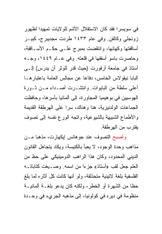 ‫ﻓﻲ ﺴﻭﻴﺴﺭﺍ ﻓﻘﺩ ﻜﺎﻥ ﺍﻻﺴﺘﻘﻼل ﺍﻷﺸﻡ ﻟﻠﻭﻻﻴﺎﺕ ﺘﻤﻬﻴﺩﺍ ﻟﻅﻬﻭﺭ‬
       ‫‪‬‬
‫ﺯﻭﻨﺠﻠﻲ ﻭﻜﺎﻟﻔﻥ. ﻭﻓﻲ ﻋﺎﻡ ٣٣٤١ ﻁﺭﺩﺕ ﻤﺠﺩﻴﺒﺭﺝ، ﻜﺒﻴـﺭ‬
‫ﺃﺴﺎﻗﻔﺘﻬﺎ ﻭﻜﻬﺎﻨﻬﺎ، ﻭﺍﻨﺘﻘﻀﺕ ﺒﻤﺒﺭﺝ ﻋﻠـﻰ ﺤﻜـﻡ ﺍﻷﺴـﺎﻗﻔﺔ،‬
‫ﻭﺤﺎﺼﺭﺕ ﺒﺎﺴﻭ ﺃﺴﻘﻔﻬﺎ ﻓﻲ ﻗﻠﻌﺘﻪ. ﻭﻓﻲ ﻋـﺎﻡ ٩٤٤١، ﻭﺠـﻪ‬
‫ﺃﺴﺘﺎﺫ ﻓﻲ ﺠﺎﻤﻌﺔ ﺃﺭﻓﻭﺭﺕ )ﺤﻴﺙ ﻗﺩﺭ ﻟﻠﻭﺜﺭ ﺃﻥ ﻴﺩﺭﺱ( ﺇﻟـﻰ‬
‫ﺍﻟﺒﺎﺒﺎ ﻨﻴﻘﻭﻻﺱ ﺍﻟﺨﺎﻤﺱ، ﺩﻓﺎﻋﺎ ﻋﻥ ﻤﺠﺎﻟﺱ ﺍﻟﻌﺎﻤﺔ ﺒﺎﻋﺘﺒﺎﺭﻫـﺎ‬
                            ‫‪‬‬
‫ﺃﻋﻠﻰ ﺴﻠﻁﺔ ﻤﻥ ﺍﻟﺒﺎﺒﻭﺍﺕ. ﻭﺍﻨﺘﺸـﺭﺕ ﺃﺼـﺩﺍﺀ ﻤـﻥ ﺜـﻭﺭﺓ‬
‫ﺍﻟﻬﻭﺴﻴﻴﻥ ﻓﻲ ﺒﻭﻫﻴﻤﻴﺎ ﺍﻟﻤﺠﺎﻭﺭﺓ، ﺇﻟﻰ ﺃﻟﻤﺎﻨﻴﺎ ﺒﺄﺴﺭﻫﺎ، ﻭﺤﺎﻓﻅﺕ‬
‫ﺍﻟﺠﻤﺎﻋﺎﺕ ﺍﻟﻭﻟﺩﻨﻴﺯﻴﺔ، ﻫﻨﺎ ﻭﻫﻨﺎﻙ، ﺴﺭﺍ ﻋﻠﻰ ﺍﻟﻬﺭﻁﻘﺔ ﺍﻟﻘﺩﻴﻤﺔ‬
                     ‫‪‬‬
‫ﻭﺍﻷﻁﻤﺎﻉ ﺍﻟﺸﺒﻴﻬﺔ ﺒﺎﻟﺸﻴﻭﻋﻴﺔ، ﻭﺍﺘﺠﻪ ﺍﻟﻭﺭﻉ ﻨﻔﺴﻪ ﺇﻟﻰ ﺘﺼﻭﻑ‬
                                        ‫ﻴﻘﺘﺭﺏ ﻤﻥ ﺍﻟﻬﺭﻁﻘﺔ.‬
‫ﻭﺃﺼﺒﺢ ﺍﻟﺘﺼﻭﻑ ﻋﻨﺩ ﺠﻭﻫﺎﻨﺱ ﺇﻴﻜﻬﺎﺭﺕ، ﻤﺫﻫﺒﺎ ﻤـﻥ‬
‫ﻤﺫﺍﻫﺏ ﻭﺤﺩﺓ ﺍﻟﻭﺠﻭﺩ، ﻻ ﻴﻌﺒﺄ ﺒﺎﻟﻜﻨﻴﺴﺔ، ﻭﻴﻜﺎﺩ ﻴﺘﺠﺎﻫل ﺍﻟﻘﺎﻨﻭﻥ‬
‫ﺍﻟﺩﻴﻨﻲ ﺍﻟﻤﺤﺩﻭﺩ، ﻭﻜﺎﻥ ﻫﺫﺍ ﺍﻟﺭﺍﻫﺏ ﺍﻟﺩﻭﻤﻴﻨﻴﻜﻲ ﻋﻠﻰ ﺤﻅ ﻤﻥ‬
‫ﺍﻟﻌﻠﻡ ﺠﻌل ﻟﻘﺏ »ﺃﺴﺘﺎﺫ« ﺠﺯﺀﺍ ﻤﻥ ﺍﺴﻤﻪ. ﻭﺼـﻴﻐﺕ ﻜﺘﺎﺒﺎﺘـﻪ‬
‫ﺍﻟﻔﻠﺴﻔﻴﺔ ﺒﻠﻐﺔ ﻻﺘﻴﻨﻴﺔ ﻤﺘﺤﺫﻟﻘﺔ، ﻭﻟﻭ ﺃﻨﻬﺎ ﻜﺎﻨﺕ ﻜل ﺁﺜﺎﺭﻩ ﻟﻤﺎ ﺒﻠﻎ‬
‫ﺤﻅﺎ ﻤﻥ ﺍﻟﺸﻬﺭﺓ ﺃﻭ ﺍﻟﺨﻁﺭ، ﻭﻟﻜﻨﻪ ﻜﺎﻥ ﻴﺩﻋﻭ ﺒﻠﻐـﺔ ﺃﻟﻤﺎﻨﻴـﺔ‬
‫ﻤﻨﻅﻭﻤﺔ ﻓﻲ ﺩﻴﺭﻩ ﻓﻲ ﻜﻭﻟﻭﻨﻴﺎ، ﺇﻟﻰ ﻤﺫﻫﺒﻪ ﺍﻟﺠﺭﻱﺀ ﻓﻲ ﻭﺤـﺩﺓ‬
 