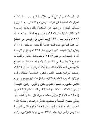 ‫ﺍﻟﻭﺴﻁﻰ ﺒﻜﻨﺎﺌﺱ ﻟﻡ ﺘﺒﻠﻎ ﻓـﻲ ﺠﻼﻟﻬـﺎ ﺍﻟﻤﻬﻴـﺏ ﻤـﺎ ﺒﻠﻐﺘـﻪ‬
‫ﺍﻟﻤﺯﺍﺭﺍﺕ ﺍﻟﻌﻅﻴﻤﺔ ﻓﻲ ﻓﺭﻨﺴﺎ، ﻭﻫﻲ ﻤﻊ ﺫﻟﻙ ﺘﺭﻓـﻊ ﺍﻟـﺭﻭﺡ‬
‫ﺒﺠﻤﺎﻟﻬﺎ ﺍﻟﻬﺎﺩﺉ ﻭﺭﻭﻋﺘﻬﺎ ﻏﻴﺭ ﺍﻟﻤﺘﻜﻠﻔﺔ. ﻭﻟﻘﺩ ﺒـﺩﺃﺕ ﺇﺒﺴـﺎﻻ‬
‫ﺘﺸﻴﺩ ﻜﺎﺘﺩﺭﺍﺌﻴﺘﻬﺎ ﻋﺎﻡ ٧٨٢١، ﻭﻓﺭﺍﻴﺒﻭﺭﺝ ﺍﻟﺴﻜﺴـﻭﻨﻴﺔ ﻋـﺎﻡ‬
‫٣٨٢١، ﻭﺃﻭﻟﻡ ﻋﺎﻡ ٧٧٣١ )ﻭﺒﻬﺎ ﺃﻋﻠﻰ ﺒﺭﺝ ﻨﻭﻁﻲ ﻓﻲ ﺍﻟﻌﺎﻟﻡ(‬
‫ﻭﺸﺭﻋﺕ ﻓﻴﻨﺎ ﻓﻲ ﺒﻨﺎﺀ ﻜﺎﺘﺩﺭﺍﺌﻴـﺔ ﺍﻟﻘـﺩﻴﺱ ﺴـﺘﻴﻔﻥ ٤٠٣١،‬
‫ﻭﺴﺘﺭﻭﻟﺯﻴﻨﺩ ﻜﻨﻴﺴﺔ ﺍﻟﺴﻴﺩﺓ ﻤﺭﻴﻡ ﻋﺎﻡ ٢٨٣١، ﻭﺩﺍﻨﺯﺝ ﻜﻨﻴﺴـﺔ‬
‫ﺃﺨﺭﻯ ﻟﻠﺴﻴﺩﺓ ﻤﺭﻴﻡ ﻋﺎﻡ ٥٢٤١. ﻭﺃﻀـﺎﻓﺕ ﺃﺨـﻥ ﻭﻜﻠﻭﻨﻴـﺎ‬
‫ﻤﻭﻀﻊ ﺍﻟﻤﺭﺘﻠﻴﻥ ﻓـﻲ ﻜﺎﺘـﺩﺭﺍﺌﻴﺘﻬﺎ، ﻭﺃﺘﻤـﺕ ﺴﺘﺭﺍﺴـﺒﻭﺭﺝ‬
‫»ﺍﻟﻤﻭﺴﻴﻘﻰ ﺍﻟﻤﺠﻤﺩﺓ« ﺍﻟﺨﺎﺼـﺔ ﺒﻜﺎﺘـﺩﺭﺍﺌﻴﺘﻬﺎ ﻋـﺎﻡ ٩٣٤١،‬
‫ﻭﺸﻴﺩﺕ ﺃﻜﺯﺍﻨﺘﻥ ﻜﻨﻴﺴﺔ ﺍﻟﻘﺩﻴﺱ ﻓﻴﻜﺘﻭﺭ ﺍﻟﺠﺎﻤﻌﻴﺔ ﺍﻷﻨﻴﻘﺔ، ﻭﻗـﺩ‬
‫ﺨﺭﺒﺘﻬﺎ ﺍﻟﺤﺭﺏ ﺍﻟﻌﺎﻟﻤﻴﺔ ﺍﻟﺜﺎﻨﻴﺔ. ﻭﺍﻋﺘﺯﻤﺕ ﻨﻭﺭﻤﺒﺭﺝ ﺒـﺄﺭﺒﻊ‬
‫ﻜﻨﺎﺌﺱ ﻤﺸﻬﻭﺭﻩ، ﺘﺼﻘل ﺍﻟﺘﻘﻭﻯ ﺒﺎﻟﻔﻥ ﻭﺍﻟﺫﻭﻕ، ﻭﺘﺩﻴﻥ ﻜﻨﻴﺴـﺔ‬
‫ﻟﻭﺭﻨﺯ )٨٧٢١ – ٧٧٤١( ﺍﻟﻤﺘﻸﻟﺌﺔ، ﻭﻜﺎﻨﺕ ﻜﺎﺘﺩﺭﺍﺌﻴﺔ ﺍﻟﻘﺩﻴﺱ‬
‫)٤٠٣١ – ٦٧٤١( ﺴﺘﻴﻔﻥ ﻤﻌﻠﻤﺎ ﻤﺤﺒﺒﺎ، ﻓﺈﻥ ﺴﻘﻔﻬﺎ ﺍﻟﻤﻨﺤـﺩﺭ‬
                           ‫‪‬‬
‫ﻴﻐﻁﻲ ﺼﺤﻥ ﺍﻟﻜﻨﻴﺴﺔ ﻭﻤﻤﺎﺸﻴﻬﺎ ﺒﻘﻨﻁﺭﺓ ﻭﺍﺤﺩﺓ، ﻭﺃﺴﻘﻁﻪ ﺇﻟـﻪ‬
‫ﺍﻟﺤﺭﺏ ﻋﺎﻡ ٥٤٩١. ﻭﺃﻋﻴﺩ ﻋﺎﻡ ٩٠٣١ ﺒﻨﺎﺀ ﻤﻤﺎﺸﻲ ﻜﻨﻴﺴـﺔ‬
‫ﺴﺒﺎﻟﺩﻭﺱ ﻭﺃﻗﻴﻡ ﻓﻴﻬﺎ ﻋﺎﻡ ١٦٣١ ﻤﻜﺎﻥ ﺠﺩﻴﺩ ﻟﻠﻤﺭﺘﻠﻴﻥ، ﻭﺘـﻡ‬
 