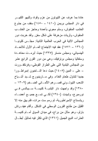 ‫ﻋﺎﺩﺓ ﺒﻤﺎ ﻋﺭﻑ ﻋﻥ ﺍﻟﺘﻴﻭﺘﻭﻥ ﻤﻥ ﻋﺯﻡ ﻭﻗﻭﺓ، ﻭﻟﻠﺒﻬﻭ ﺍﻟﻜﺒﻴـﺭ‬
‫ﻓﻲ ﺩﺍﺭ ﺍﻟﻤﺠﻠﺱ ﺒﺭﻴﻤﻥ )٠١٤١ – ٠٥٤١( ﺴﻘﻑ ﻤﻥ ﺠﺫﻭﻉ‬
‫ﺍﻟﺨﺸﺏ ﺍﻟﻤﻨﻘﻭﺵ، ﻭﺴﻠﻡ ﻤﺤﻭﻱ ﺒﺄﻋﻤﺩﺓ ﻭﺤﺎﺠﺯ ﻤﻥ ﺍﻟﺨﺸـﺏ‬
‫ﺍﻟﻤﻨﻘﻭﺵ، ﻭﺜﺭﻴﺎﺕ ﻤﺯﺨﺭﻓﺔ ﻋﻠﻰ ﺸﻜل ﺴﻔﻥ. ﻭﻟﻘﺩ ﺨﺭﺒﺕ ﺩﻭﺭ‬
‫ﺍﻟﻤﺠﺎﻟﺱ ﺍﻵﺘﻴﺔ ﻓﻲ ﺍﻟﺤﺭﺏ ﺍﻟﻌﺎﻟﻤﻴﺔ ﺍﻟﺜﺎﻨﻴﺔ: ﻤﺠﻠـﺱ ﻜﻠﻭﻨﻴـﺎ‬
‫)٠٦٣١ – ١٧٥١( ﻋﻘﺩ ﻓﻴﻪ ﺍﻻﺠﺘﻤﺎﻉ ﺍﻟﻌـﺎﻡ ﺍﻷﻭل ﻟﻼﺘﺤـﺎﺩ‬
‫ﺍﻟﻬﻨﺴﻴﺎﺘﻲ، ﻭﻤﺠﻠﺱ ﻤﻨﺴﺘﺭ )٥٣٣١( ﺤﻴﺙ ﺃﺒﺭﻤـﺕ ﻤﻌﺎﻫـﺩﺓ‬
‫ﻭﺴﺘﻔﺎﻟﻴﺎ ﻭﻤﺠﻠﺱ ﺒﺭﻨﺯﻓﻴﻙ، ﻭﻫﻲ ﻤﻥ ﺩﻭﺭ ﺍﻟﻘﺭﻥ ﺍﻟﺭﺍﺒﻊ ﻋﺸﺭ‬
‫ﻤﻥ ﺍﻟﻤﺠﺎﻟﺱ ﺍﻟﺒﻠﺩﻴﺔ ﺍﻟﺘﻲ ﻋﻠﻰ ﺍﻟﻁﺭﺍﺯ ﺍﻟﻘﻭﻁﻲ، ﻭﻓﺭﻨﻜﻔـﻭﺭﺕ‬
‫– ﻋﻠﻰ – ﺍﻟﻤﻴﻥ )٥٠٤١( ﺤﻴﺙ ﺩﻋﺎ ﺍﻟﻨـﺎﺨﺒﻭﻥ ﺇﻤﺒﺭﺍﻁـﻭﺭﺍ‬
 ‫‪‬‬
‫ﺠﺩﻴﺩﺍ ﻟﺘﻨﺎﻭل ﻁﻌﺎﻡ ﺍﻟﻐﺫﺍﺀ. ﻭﻓﻲ ﻤـﺎﺭﻴﻨﺒﻭﺭﺝ ﺸـﻴﺩ ﺃﺸـﻴﺎﺥ‬
                                               ‫ﹰ‬
‫ﺍﻟﺸﻌﺏ ﺍﻟﺘﻴﻭﺘـﻭﻨﻲ ﻗﺼـﺭﻫﻡ ﺍﻷﻟﻤـﺎﻨﻲ ﺍﻟﻀـﺨﻡ )٩٠٣١ –‬
‫٠٨٣١( ﻭﻗﺩ ﻭﺍﺠﻬﺕ ﺩﺍﺭ ﺍﻟﺒﻠﺩﻴـﺔ ﻜﻨﻴﺴـﺔ ﺴـﻴﺒﺎﻟﺩﺱ ﻓـﻲ‬
‫ﻨﻭﺭﻤﺒﺭﺝ، ﻭﺸﻴﺩﺕ )٠٤٣١( ﻟﻜـﻲ ﺘﺴـﻊ ﺠﻤﻴـﻊ ﺃﻋﻀـﺎﺀ‬
‫ﺭﻴﺸﺴﺘﺎﺝ ﺍﻹﻤﺒﺭﺍﻁﻭﺭﻴﺔ، ﺜﻡ ﺭﻤﻡ ﺴﺕ ﻤﺭﺍﺕ، ﻓﻠﻡ ﻴﺒﻕ ﻤﻨﻪ ﺇﻻ‬
‫ﺍﻟﻘﻠﻴل ﻤﻥ ﻁﺎﺒﻊ ﺍﻟﻘﺭﻭﻥ ﺍﻟﻭﺴﻁﻲ ﻓﻲ ﺍﻟﺸﻜل. ﻭﺃﻗﺎﻡ ﻫﻴﻔـﺭﺘﺵ‬
‫ﺒﺎﺭﻟﻭ، ﻭﻫﻭ ﻤﺜﺎل ﻤﻥ ﺒﺭﺍﺝ، ﻓﻲ ﻤﻴﺩﺍﻥ ﺍﻟﺴﻭﻕ ﺃﻤـﺎﻡ ﻜﻨﻴﺴـﺔ‬
‫ﺍﻟﻌﺫﺭﺍﺀ، ﺍﻟﻨﺒﻊ ﺍﻟﺠﻤﻴل )١٦٣١( ﺍﻟﺫﻱ ﺘﻜﺜﺭ ﻓﻴﻪ ﺘﻤﺎﺜﻴل ﺃﺒﻁـﺎل‬
 