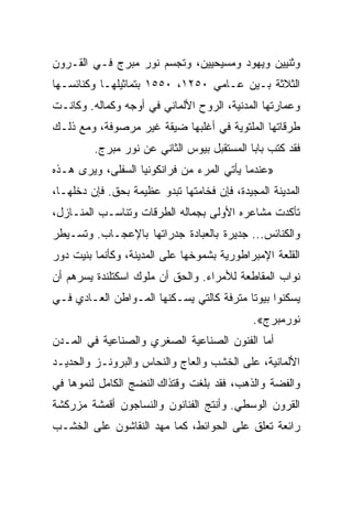 ‫ﻭﺜﻨﻴﻴﻥ ﻭﻴﻬﻭﺩ ﻭﻤﺴﻴﺤﻴﻴﻥ، ﻭﺘﺠﺴﻡ ﻨﻭﺭ ﻤﺒﺭﺝ ﻓـﻲ ﺍﻟﻘـﺭﻭﻥ‬
‫ﺍﻟﺜﻼﺜﺔ ﺒـﻴﻥ ﻋـﺎﻤﻲ ٠٥٢١، ٠٥٥١ ﺒﺘﻤﺎﺜﻴﻠﻬـﺎ ﻭﻜﻨﺎﺌﺴـﻬﺎ‬
‫ﻭﻋﻤﺎﺭﺘﻬﺎ ﺍﻟﻤﺩﻨﻴﺔ، ﺍﻟﺭﻭﺡ ﺍﻷﻟﻤﺎﻨﻲ ﻓﻲ ﺃﻭﺠﻪ ﻭﻜﻤﺎﻟﻪ. ﻭﻜﺎﻨـﺕ‬
‫ﻁﺭﻗﺎﺘﻬﺎ ﺍﻟﻤﻠﺘﻭﻴﺔ ﻓﻲ ﺃﻏﻠﺒﻬﺎ ﻀﻴﻘﺔ ﻏﻴﺭ ﻤﺭﺼﻭﻓﺔ، ﻭﻤﻊ ﺫﻟـﻙ‬
         ‫ﻓﻘﺩ ﻜﺘﺏ ﺒﺎﺒﺎ ﺍﻟﻤﺴﺘﻘﺒل ﺒﻴﻭﺱ ﺍﻟﺜﺎﻨﻲ ﻋﻥ ﻨﻭﺭ ﻤﺒﺭﺝ.‬
‫»ﻋﻨﺩﻤﺎ ﻴﺄﺘﻲ ﺍﻟﻤﺭﺀ ﻤﻥ ﻓﺭﺍﻨﻜﻭﻨﻴﺎ ﺍﻟﺴﻔﻠﻰ، ﻭﻴﺭﻯ ﻫـﺫﻩ‬
‫ﺍﻟﻤﺩﻴﻨﺔ ﺍﻟﻤﺠﻴﺩﺓ، ﻓﺈﻥ ﻓﺨﺎﻤﺘﻬﺎ ﺘﺒﺩﻭ ﻋﻅﻴﻤﺔ ﺒﺤﻕ. ﻓﺈﻥ ﺩﺨﻠﻬـﺎ،‬
‫ﺘﺄﻜﺩﺕ ﻤﺸﺎﻋﺭﻩ ﺍﻷﻭﻟﻰ ﺒﺠﻤﺎﻟﻪ ﺍﻟﻁﺭﻗﺎﺕ ﻭﺘﻨﺎﺴـﺏ ﺍﻟﻤﻨـﺎﺯل،‬
‫ﻭﺍﻟﻜﻨﺎﺌﺱ... ﺠﺩﻴﺭﺓ ﺒﺎﻟﻌﺒﺎﺩﺓ ﺠﺩﺭﺍﺘﻬﺎ ﺒﺎﻹﻋﺠـﺎﺏ. ﻭﺘﺴـﻴﻁﺭ‬
‫ﺍﻟﻘﻠﻌﺔ ﺍﻹﻤﺒﺭﺍﻁﻭﺭﻴﺔ ﺒﺸﻤﻭﺨﻬﺎ ﻋﻠﻰ ﺍﻟﻤﺩﻴﻨﺔ، ﻭﻜﺄﻨﻤﺎ ﺒﻨﻴﺕ ﺩﻭﺭ‬
‫ﻨﻭﺍﺏ ﺍﻟﻤﻘﺎﻁﻌﺔ ﻟﻸﻤﺭﺍﺀ. ﻭﺍﻟﺤﻕ ﺃﻥ ﻤﻠﻭﻙ ﺍﺴﻜﺘﻠﻨﺩﺓ ﻴﺴﺭﻫﻡ ﺃﻥ‬
‫ﻴﺴﻜﻨﻭﺍ ﺒﻴﻭﺘﺎ ﻤﺘﺭﻓﺔ ﻜﺎﻟﺘﻲ ﻴﺴـﻜﻨﻬﺎ ﺍﻟﻤـﻭﺍﻁﻥ ﺍﻟﻌـﺎﺩﻱ ﻓـﻲ‬
                                          ‫ﹰ‬
                                             ‫ﻨﻭﺭﻤﺒﺭﺝ«.‬
‫ﺃﻤﺎ ﺍﻟﻔﻨﻭﻥ ﺍﻟﺼﻨﺎﻋﻴﺔ ﺍﻟﺼﻐﺭﻱ ﻭﺍﻟﺼﻨﺎﻋﻴﺔ ﻓﻲ ﺍﻟﻤـﺩﻥ‬
‫ﺍﻷﻟﻤﺎﻨﻴﺔ، ﻋﻠﻰ ﺍﻟﺨﺸﺏ ﻭﺍﻟﻌﺎﺝ ﻭﺍﻟﻨﺤﺎﺱ ﻭﺍﻟﺒﺭﻭﻨـﺯ ﻭﺍﻟﺤﺩﻴـﺩ‬
‫ﻭﺍﻟﻔﻀﺔ ﻭﺍﻟﺫﻫﺏ، ﻓﻘﺩ ﺒﻠﻐﺕ ﻭﻗﺘﺫﺍﻙ ﺍﻟﻨﻀﺞ ﺍﻟﻜﺎﻤل ﻟﻨﻤﻭﻫﺎ ﻓﻲ‬
‫ﺍﻟﻘﺭﻭﻥ ﺍﻟﻭﺴﻁﻲ. ﻭﺃﻨﺘﺞ ﺍﻟﻔﻨﺎﻨﻭﻥ ﻭﺍﻟﻨﺴﺎﺠﻭﻥ ﺃﻗﻤﺸﺔ ﻤﺯﺭﻜﺸﺔ‬
‫ﺭﺍﺌﻌﺔ ﺘﻌﻠﻕ ﻋﻠﻰ ﺍﻟﺤﻭﺍﺌﻁ، ﻜﻤﺎ ﻤﻬﺩ ﺍﻟﻨﻘﺎﺸﻭﻥ ﻋﻠﻰ ﺍﻟﺨﺸـﺏ‬
 