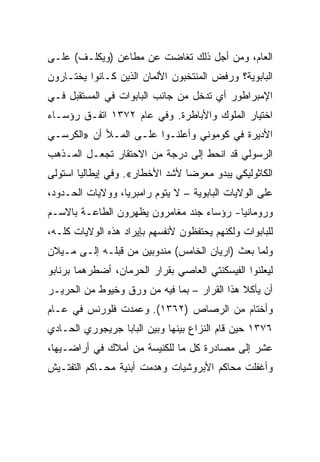 ‫ﺍﻟﻌﺎﻡ، ﻭﻤﻥ ﺃﺠل ﺫﻟﻙ ﺘﻐﺎﻀﺕ ﻋﻥ ﻤﻁﺎﻋﻥ )ﻭﻴﻜﻠـﻑ( ﻋﻠـﻰ‬
‫ﺍﻟﺒﺎﺒﻭﻴﺔ؟ ﻭﺭﻓﺽ ﺍﻟﻤﻨﺘﺨﺒﻭﻥ ﺍﻷﻟﻤﺎﻥ ﺍﻟﺫﻴﻥ ﻜـﺎﻨﻭﺍ ﻴﺨﺘـﺎﺭﻭﻥ‬
‫ﺍﻹﻤﺒﺭﺍﻁﻭﺭ ﺃﻱ ﺘﺩﺨل ﻤﻥ ﺠﺎﻨﺏ ﺍﻟﺒﺎﺒﻭﺍﺕ ﻓﻲ ﺍﻟﻤﺴﺘﻘﺒل ﻓـﻲ‬
‫ﺍﺨﺘﻴﺎﺭ ﺍﻟﻤﻠﻭﻙ ﻭﺍﻷﺒﺎﻁﺭﺓ. ﻭﻓﻲ ﻋﺎﻡ ٢٧٣١ ﺍﺘﻔـﻕ ﺭﺅﺴـﺎﺀ‬
‫ﺍﻷﺩﻴﺭﺓ ﻓﻲ ﻜﻭﻤﻭﻨﻲ ﻭﺃﻋﻠﻨـﻭﺍ ﻋﻠـﻰ ﺍﻟﻤـﻸ ﺃﻥ »ﺍﻟﻜﺭﺴـﻲ‬
‫ﺍﻟﺭﺴﻭﻟﻲ ﻗﺩ ﺍﻨﺤﻁ ﺇﻟﻰ ﺩﺭﺠﺔ ﻤﻥ ﺍﻻﺤﺘﻘﺎﺭ ﺘﺠﻌـل ﺍﻟﻤـﺫﻫﺏ‬
‫ﺍﻟﻜﺎﺜﻭﻟﻴﻜﻲ ﻴﺒﺩﻭ ﻤﻌﺭﻀﺎ ﻷﺸﺩ ﺍﻷﺨﻁﺎﺭ«. ﻭﻓﻲ ﺇﻴﻁﺎﻟﻴﺎ ﺍﺴﺘﻭﻟﻰ‬
                                 ‫‪‬‬
‫ﻋﻠﻰ ﺍﻟﻭﻻﻴﺎﺕ ﺍﻟﺒﺎﺒﻭﻴﺔ – ﻻ ﻴﺘﻭﻡ ﺭﺍﻤﺒﺭﻴﺎ، ﻭﻭﻻﻴﺎﺕ ﺍﻟﺤـﺩﻭﺩ،‬
‫ﻭﺭﻭﻤﺎﻨﻴﺎ- ﺭﺅﺴﺎﺀ ﺠﻨﺩ ﻤﻐﺎﻤﺭﻭﻥ ﻴﻅﻬﺭﻭﻥ ﺍﻟﻁﺎﻋـﺔ ﺒﺎﻻﺴـﻡ‬
‫ﻟﻠﺒﺎﺒﻭﺍﺕ ﻭﻟﻜﻨﻬﻡ ﻴﺤﺘﻔﻅﻭﻥ ﻷﻨﻔﺴﻬﻡ ﺒﺈﻴﺭﺍﺩ ﻫﺫﻩ ﺍﻟﻭﻻﻴﺎﺕ ﻜﻠـﻪ،‬
‫ﻭﻟﻤﺎ ﺒﻌﺙ )ﺍﺭﻴﺎﻥ ﺍﻟﺨﺎﻤﺱ( ﻤﻨﺩﻭﺒﻴﻥ ﻤﻥ ﻗﺒﻠـﻪ ﺇﻟـﻰ ﻤـﻴﻼﻥ‬
‫ﻟﻴﻌﻠﻨﻭﺍ ﺍﻟﻔﻴﺴﻜﻨﺘﻲ ﺍﻟﻌﺎﺼﻲ ﺒﻘﺭﺍﺭ ﺍﻟﺤﺭﻤﺎﻥ، ﺃﻀﻁﺭﻫﻤﺎ ﺒﺭﻨﺎﺒﻭ‬
‫ﺃﻥ ﻴﺄﻜﻼ ﻫﺫﺍ ﺍﻟﻘﺭﺍﺭ – ﺒﻤﺎ ﻓﻴﻪ ﻤﻥ ﻭﺭﻕ ﻭﺨﻴﻭﻁ ﻤﻥ ﺍﻟﺤﺭﻴـﺭ‬
‫ﻭﺃﺨﺘﺎﻡ ﻤﻥ ﺍﻟﺭﺼﺎﺹ )٢٦٣١(. ﻭﻋﻤﺩﺕ ﻓﻠﻭﺭﻨﺱ ﻓﻲ ﻋـﺎﻡ‬
‫٦٧٣١ ﺤﻴﻥ ﻗﺎﻡ ﺍﻟﻨﺯﺍﻉ ﺒﻴﻨﻬﺎ ﻭﺒﻴﻥ ﺍﻟﺒﺎﺒﺎ ﺠﺭﻴﺠﻭﺭﻱ ﺍﻟﺤـﺎﺩﻱ‬
‫ﻋﺸﺭ ﺇﻟﻰ ﻤﺼﺎﺩﺭﺓ ﻜل ﻤﺎ ﻟﻠﻜﻨﻴﺴﺔ ﻤﻥ ﺃﻤﻼﻙ ﻓﻲ ﺃﺭﺍﻀـﻴﻬﺎ،‬
‫ﻭﺃﻏﻔﻠﺕ ﻤﺤﺎﻜﻡ ﺍﻷﺒﺭﻭﺸﻴﺎﺕ ﻭﻫﺩﻤﺕ ﺃﺒﻨﻴﺔ ﻤﺤـﺎﻜﻡ ﺍﻟﺘﻔﺘـﻴﺵ‬
 