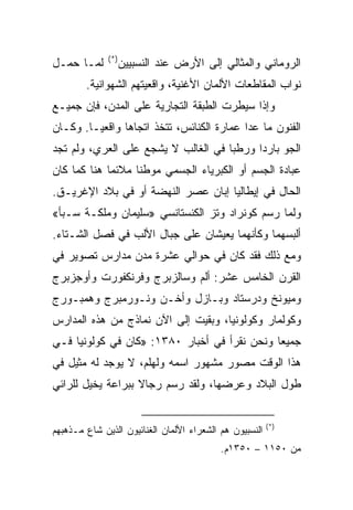 ‫)*(‬
‫ﻟﻤـﺎ ﺤﻤـل‬           ‫ﺍﻟﺭﻭﻤﺎﻨﻲ ﻭﺍﻟﻤﺜﺎﻟﻲ ﺇﻟﻰ ﺍﻷﺭﺽ ﻋﻨﺩ ﺍﻟﻨﺴﺒﻴﻴﻥ‬
        ‫ﻨﻭﺍﺏ ﺍﻟﻤﻘﺎﻁﻌﺎﺕ ﺍﻷﻟﻤﺎﻥ ﺍﻷﻏﻨﻴﺔ، ﻭﺍﻗﻌﻴﺘﻬﻡ ﺍﻟﺸﻬﻭﺍﻨﻴﺔ.‬
‫ﻭﺇﺫﺍ ﺴﻴﻁﺭﺕ ﺍﻟﻁﺒﻘﺔ ﺍﻟﺘﺠﺎﺭﻴﺔ ﻋﻠﻰ ﺍﻟﻤﺩﻥ، ﻓﺈﻥ ﺠﻤﻴـﻊ‬
‫ﺍﻟﻔﻨﻭﻥ ﻤﺎ ﻋﺩﺍ ﻋﻤﺎﺭﺓ ﺍﻟﻜﻨﺎﺌﺱ، ﺘﺘﺨﺫ ﺍﺘﺠﺎﻫﺎ ﻭﺍﻗﻌﻴـﺎ. ﻭﻜـﺎﻥ‬
‫ﺍﻟﺠﻭ ﺒﺎﺭﺩﺍ ﻭﺭﻁﺒﺎ ﻓﻲ ﺍﻟﻐﺎﻟﺏ ﻻ ﻴﺸﺠﻊ ﻋﻠﻰ ﺍﻟﻌﺭﻱ، ﻭﻟﻡ ﺘﺠﺩ‬
                                     ‫‪‬‬     ‫‪‬‬
‫ﻋﺒﺎﺩﺓ ﺍﻟﺠﺴﻡ ﺃﻭ ﺍﻟﻜﺒﺭﻴﺎﺀ ﺍﻟﺠﺴﻤﻲ ﻤﻭﻁﻨﺎ ﻤﻼﺌﻤﺎ ﻫﻨﺎ ﻜﻤﺎ ﻜﺎﻥ‬
             ‫‪‬‬     ‫ﹰ‬
‫ﺍﻟﺤﺎل ﻓﻲ ﺇﻴﻁﺎﻟﻴﺎ ﺇﺒﺎﻥ ﻋﺼﺭ ﺍﻟﻨﻬﻀﺔ ﺃﻭ ﻓﻲ ﺒﻼﺩ ﺍﻹﻏﺭﻴـﻕ.‬
‫ﻭﻟﻤﺎ ﺭﺴﻡ ﻜﻭﻨﺭﺍﺩ ﻭﺘﺯ ﺍﻟﻜﻨﺴﺘﺎﻨﺴﻲ »ﺴﻠﻴﻤﺎﻥ ﻭﻤﻠﻜـﺔ ﺴـﺒﺄ«‬
‫ﺃﻟﺒﺴﻬﻤﺎ ﻭﻜﺄﻨﻬﻤﺎ ﻴﻌﻴﺸﺎﻥ ﻋﻠﻰ ﺠﺒﺎل ﺍﻷﻟﺏ ﻓﻲ ﻓﺼل ﺍﻟﺸـﺘﺎﺀ.‬
‫ﻭﻤﻊ ﺫﻟﻙ ﻓﻘﺩ ﻜﺎﻥ ﻓﻲ ﺤﻭﺍﻟﻲ ﻋﺸﺭﺓ ﻤﺩﻥ ﻤﺩﺍﺭﺱ ﺘﺼﻭﻴﺭ ﻓﻲ‬
‫ﺍﻟﻘﺭﻥ ﺍﻟﺨﺎﻤﺱ ﻋﺸﺭ: ﺃﻟﻡ ﻭﺴﺎﻟﺯﺒﺭﺝ ﻭﻓﺭﻨﻜﻔﻭﺭﺕ ﻭﺃﻭﺠﺯﺒﺭﺝ‬
‫ﻭﻤﻴﻭﻨﺦ ﻭﺩﺭﺴﺘﺎﺩ ﻭﺒـﺎﺯل ﻭﺃﺨـﻥ ﻭﻨـﻭﺭﻤﺒﺭﺝ ﻭﻫﻤﺒـﻭﺭﺝ‬
‫ﻭﻜﻭﻟﻤﺎﺭ ﻭﻜﻭﻟﻭﻨﻴﺎ، ﻭﺒﻘﻴﺕ ﺇﻟﻰ ﺍﻵﻥ ﻨﻤﺎﺫﺝ ﻤﻥ ﻫﺫﻩ ﺍﻟﻤﺩﺍﺭﺱ‬
‫ﺠﻤﻴﻌﺎ ﻭﻨﺤﻥ ﻨﻘﺭﺃ ﻓﻲ ﺃﺨﺒﺎﺭ ٠٨٣١: »ﻜﺎﻥ ﻓﻲ ﻜﻭﻟﻭﻨﻴﺎ ﻓـﻲ‬
                                              ‫‪‬‬
‫ﻫﺫﺍ ﺍﻟﻭﻗﺕ ﻤﺼﻭﺭ ﻤﺸﻬﻭﺭ ﺍﺴﻤﻪ ﻭﻟﻬﻠﻡ، ﻻ ﻴﻭﺠﺩ ﻟﻪ ﻤﺜﻴل ﻓﻲ‬
‫ﻁﻭل ﺍﻟﺒﻼﺩ ﻭﻋﺭﻀﻬﺎ، ﻭﻟﻘﺩ ﺭﺴﻡ ﺭﺠﺎﻻ ﺒﺒﺭﺍﻋﺔ ﻴﺨﻴل ﻟﻠﺭﺍﺌﻲ‬


                                                         ‫)*(‬
‫ﺍﻟﻨﺴﺒﻴﻭﻥ ﻫﻡ ﺍﻟﺸﻌﺭﺍﺀ ﺍﻷﻟﻤﺎﻥ ﺍﻟﻐﻨﺎﺌﻴﻭﻥ ﺍﻟﺫﻴﻥ ﺸﺎﻉ ﻤـﺫﻫﺒﻬﻡ‬
                                           ‫ﻤﻥ ٠٥١١ – ٠٥٣١ﻡ.‬
 