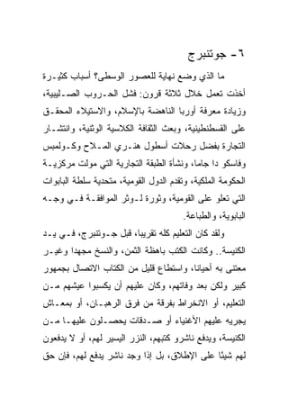 ‫٦- ﺠﻭﺘﻨﺒﺭﺝ‬
‫ﻤﺎ ﺍﻟﺫﻱ ﻭﻀﻊ ﻨﻬﺎﻴﺔ ﻟﻠﻌﺼﻭﺭ ﺍﻟﻭﺴﻁﻰ؟ ﺃﺴﺒﺎﺏ ﻜﺜﻴـﺭﺓ‬
‫ﺃﺨﺫﺕ ﺘﻌﻤل ﺨﻼل ﺜﻼﺜﺔ ﻗﺭﻭﻥ: ﻓﺸل ﺍﻟﺤـﺭﻭﺏ ﺍﻟﺼـﻠﻴﺒﻴﺔ،‬
‫ﻭﺯﻴﺎﺩﺓ ﻤﻌﺭﻓﺔ ﺃﻭﺭﺒﺎ ﺍﻟﻨﺎﻫﻀﺔ ﺒﺎﻹﺴﻼﻡ، ﻭﺍﻻﺴﺘﻴﻼﺀ ﺍﻟﻤﺤﻘـﻕ‬
‫ﻋﻠﻰ ﺍﻟﻘﺴﻁﻨﻁﻴﻨﻴﺔ، ﻭﺒﻌﺙ ﺍﻟﺜﻘﺎﻓﺔ ﺍﻟﻜﻼﺴﻴﺔ ﺍﻟﻭﺜﻨﻴﺔ، ﻭﺍﻨﺘﺸـﺎﺭ‬
‫ﺍﻟﺘﺠﺎﺭﺓ ﺒﻔﻀل ﺭﺤﻼﺕ ﺃﺴﻁﻭل ﻫﻨـﺭﻱ ﺍﻟﻤـﻼﺡ ﻭﻜـﻭﻟﻤﺒﺱ‬
‫ﻭﻓﺎﺴﻜﻭ ﺩﺍ ﺠﺎﻤﺎ، ﻭﻨﺸﺄﺓ ﺍﻟﻁﺒﻘﺔ ﺍﻟﺘﺠﺎﺭﻴﺔ ﺍﻟﺘﻲ ﻤﻭﻟﺕ ﻤﺭﻜﺯﻴـﺔ‬
‫ﺍﻟﺤﻜﻭﻤﺔ ﺍﻟﻤﻠﻜﻴﺔ، ﻭﺘﻘﺩﻡ ﺍﻟﺩﻭل ﺍﻟﻘﻭﻤﻴﺔ، ﻤﺘﺤﺩﻴﺔ ﺴﻠﻁﺔ ﺍﻟﺒﺎﺒﻭﺍﺕ‬
‫ﺍﻟﺘﻲ ﺘﻌﻠﻭ ﻋﻠﻰ ﺍﻟﻘﻭﻤﻴﺔ، ﻭﺜﻭﺭﺓ ﻟـﻭﺜﺭ ﺍﻟﻤﻭﺍﻓﻘـﺔ ﻓـﻲ ﻭﺠـﻪ‬
                                        ‫ﺍﻟﺒﺎﺒﻭﻴﺔ، ﻭﺍﻟﻁﺒﺎﻋﺔ.‬
‫ﻭﻟﻘﺩ ﻜﺎﻥ ﺍﻟﺘﻌﻠﻴﻡ ﻜﻠﻪ ﺘﻘﺭﻴﺒﺎ، ﻗﺒل ﺠـﻭﺘﻨﺒﺭﺝ، ﻓـﻲ ﻴـﺩ‬
‫ﺍﻟﻜﻨﻴﺴﺔ.. ﻭﻜﺎﻨﺕ ﺍﻟﻜﺘﺏ ﺒﺎﻫﻅﺔ ﺍﻟﺜﻤﻥ، ﻭﺍﻟﻨﺴﺦ ﻤﺠﻬﺩﺍ ﻭﻏﻴـﺭ‬
       ‫‪‬‬
‫ﻤﻌﺘﻨﻰ ﺒﻪ ﺃﺤﻴﺎ ﹰﺎ، ﻭﺍﺴﺘﻁﺎﻉ ﻗﻠﻴل ﻤﻥ ﺍﻟﻜﺘﺎﺏ ﺍﻻﺘﺼﺎل ﺒﺠﻤﻬﻭﺭ‬
                                       ‫ﻨ‬
‫ﻜﺒﻴﺭ ﻭﻟﻜﻥ ﺒﻌﺩ ﻭﻓﺎﺘﻬﻡ، ﻭﻜﺎﻥ ﻋﻠﻴﻬﻡ ﺃﻥ ﻴﻜﺴﺒﻭﺍ ﻋﻴﺸﻬﻡ ﻤـﻥ‬
‫ﺍﻟﺘﻌﻠﻴﻡ، ﺃﻭ ﺍﻻﻨﺨﺭﺍﻁ ﺒﻔﺭﻗﺔ ﻤﻥ ﻓﺭﻕ ﺍﻟﺭﻫﺒـﺎﻥ، ﺃﻭ ﺒﻤﻌـﺎﺵ‬
‫ﻴﺠﺭﻴﻪ ﻋﻠﻴﻬﻡ ﺍﻷﻏﻨﻴﺎﺀ ﺃﻭ ﺼـﺩﻗﺎﺕ ﻴﺤﺼـﻠﻭﻥ ﻋﻠﻴﻬـﺎ ﻤـﻥ‬
‫ﺍﻟﻜﻨﻴﺴﺔ، ﻭﻴﺩﻓﻊ ﻨﺎﺸﺭﻭ ﻜﺘﺒﻬﻡ، ﺍﻟﻨﺯﺭ ﺍﻟﻴﺴﻴﺭ ﻟﻬﻡ، ﺃﻭ ﻻ ﻴﺩﻓﻌﻭﻥ‬
‫ﻟﻬﻡ ﺸﻴﺌﺎ ﻋﻠﻰ ﺍﻹﻁﻼﻕ، ﺒل ﺇﺫﺍ ﻭﺠﺩ ﻨﺎﺸﺭ ﻴﺩﻓﻊ ﻟﻬﻡ، ﻓﺈﻥ ﺤﻕ‬
                                             ‫ً‬
 