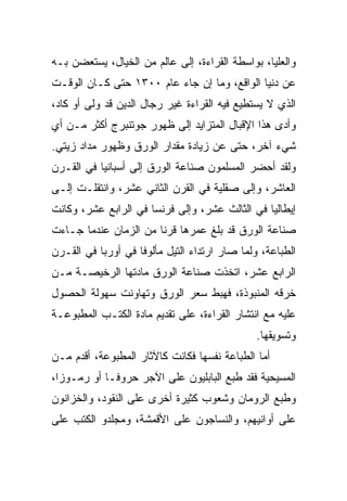 ‫ﻭﺍﻟﻌﻠﻴﺎ، ﺒﻭﺍﺴﻁﺔ ﺍﻟﻘﺭﺍﺀﺓ، ﺇﻟﻰ ﻋﺎﻟﻡ ﻤﻥ ﺍﻟﺨﻴﺎل، ﻴﺴﺘﻌﻀﻥ ﺒـﻪ‬
‫ﻋﻥ ﺩﻨﻴﺎ ﺍﻟﻭﺍﻗﻊ، ﻭﻤﺎ ﺇﻥ ﺠﺎﺀ ﻋﺎﻡ ٠٠٣١ ﺤﺘﻰ ﻜـﺎﻥ ﺍﻟﻭﻗـﺕ‬
‫ﺍﻟﺫﻱ ﻻ ﻴﺴﺘﻁﻴﻊ ﻓﻴﻪ ﺍﻟﻘﺭﺍﺀﺓ ﻏﻴﺭ ﺭﺠﺎل ﺍﻟﺩﻴﻥ ﻗﺩ ﻭﻟﻰ ﺃﻭ ﻜﺎﺩ،‬
‫ﻭﺃﺩﻯ ﻫﺫﺍ ﺍﻹﻗﺒﺎل ﺍﻟﻤﺘﺯﺍﻴﺩ ﺇﻟﻰ ﻅﻬﻭﺭ ﺠﻭﺘﻨﺒﺭﺝ ﺃﻜﺜﺭ ﻤـﻥ ﺃﻱ‬
‫ﺸﻲﺀ ﺁﺨﺭ، ﺤﺘﻰ ﻋﻥ ﺯﻴﺎﺩﺓ ﻤﻘﺩﺍﺭ ﺍﻟﻭﺭﻕ ﻭﻅﻬﻭﺭ ﻤﺩﺍﺩ ﺯﻴﺘﻲ.‬
‫ﻭﻟﻘﺩ ﺃﺤﻀﺭ ﺍﻟﻤﺴﻠﻤﻭﻥ ﺼﻨﺎﻋﺔ ﺍﻟﻭﺭﻕ ﺇﻟﻰ ﺃﺴﺒﺎﻨﻴﺎ ﻓﻲ ﺍﻟﻘـﺭﻥ‬
‫ﺍﻟﻌﺎﺸﺭ، ﻭﺇﻟﻰ ﺼﻘﻠﻴﺔ ﻓﻲ ﺍﻟﻘﺭﻥ ﺍﻟﺜﺎﻨﻲ ﻋﺸﺭ، ﻭﺍﻨﺘﻘﻠـﺕ ﺇﻟـﻰ‬
‫ﺇﻴﻁﺎﻟﻴﺎ ﻓﻲ ﺍﻟﺜﺎﻟﺙ ﻋﺸﺭ، ﻭﺇﻟﻰ ﻓﺭﻨﺴﺎ ﻓﻲ ﺍﻟﺭﺍﺒﻊ ﻋﺸﺭ، ﻭﻜﺎﻨﺕ‬
‫ﺼﻨﺎﻋﺔ ﺍﻟﻭﺭﻕ ﻗﺩ ﺒﻠﻎ ﻋﻤﺭﻫﺎ ﻗﺭﻨﺎ ﻤﻥ ﺍﻟﺯﻤﺎﻥ ﻋﻨﺩﻤﺎ ﺠـﺎﺀﺕ‬
                       ‫ﹰ‬
‫ﺍﻟﻁﺒﺎﻋﺔ، ﻭﻟﻤﺎ ﺼﺎﺭ ﺍﺭﺘﺩﺍﺀ ﺍﻟﺘﻴل ﻤﺄﻟﻭﻓﺎ ﻓﻲ ﺃﻭﺭﺒﺎ ﻓﻲ ﺍﻟﻘـﺭﻥ‬
                    ‫ﹰ‬
‫ﺍﻟﺭﺍﺒﻊ ﻋﺸﺭ، ﺍﺘﺨﺫﺕ ﺼﻨﺎﻋﺔ ﺍﻟﻭﺭﻕ ﻤﺎﺩﺘﻬﺎ ﺍﻟﺭﺨﻴﺼـﺔ ﻤـﻥ‬
‫ﺨﺭﻗﻪ ﺍﻟﻤﻨﺒﻭﺫﺓ، ﻓﻬﺒﻁ ﺴﻌﺭ ﺍﻟﻭﺭﻕ ﻭﺘﻬﺎﻭﻨﺕ ﺴﻬﻭﻟﺔ ﺍﻟﺤﺼﻭل‬
‫ﻋﻠﻴﻪ ﻤﻊ ﺍﻨﺘﺸﺎﺭ ﺍﻟﻘﺭﺍﺀﺓ، ﻋﻠﻰ ﺘﻘﺩﻴﻡ ﻤﺎﺩﺓ ﺍﻟﻜﺘـﺏ ﺍﻟﻤﻁﺒﻭﻋـﺔ‬
                                               ‫ﻭﺘﺴﻭﻴﻘﻬﺎ.‬
‫ﺃﻤﺎ ﺍﻟﻁﺒﺎﻋﺔ ﻨﻔﺴﻬﺎ ﻓﻜﺎﻨﺕ ﻜﺎﻵﺜﺎﺭ ﺍﻟﻤﻁﺒﻭﻋﺔ، ﺃﻗﺩﻡ ﻤـﻥ‬
‫ﺍﻟﻤﺴﻴﺤﻴﺔ ﻓﻘﺩ ﻁﺒﻊ ﺍﻟﺒﺎﺒﻠﻴﻭﻥ ﻋﻠﻰ ﺍﻵﺠﺭ ﺤﺭﻭ ﹰـﺎ ﺃﻭ ﺭﻤـﻭ ‪‬ﺍ،‬
  ‫ﺯ‬           ‫ﻓ‬
‫ﻭﻁﺒﻊ ﺍﻟﺭﻭﻤﺎﻥ ﻭﺸﻌﻭﺏ ﻜﺜﻴﺭﺓ ﺃﺨﺭﻯ ﻋﻠﻰ ﺍﻟﻨﻘﻭﺩ، ﻭﺍﻟﺨﺯﺍﻨﻭﻥ‬
‫ﻋﻠﻰ ﺃﻭﺍﻨﻴﻬﻡ، ﻭﺍﻟﻨﺴﺎﺠﻭﻥ ﻋﻠﻰ ﺍﻷﻗﻤﺸﺔ، ﻭﻤﺠﻠﺩﻭ ﺍﻟﻜﺘﺏ ﻋﻠﻰ‬
 