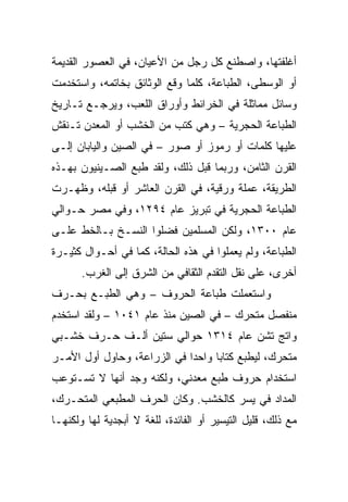 ‫ﺃﻏﻠﻔﺘﻬﺎ، ﻭﺍﺼﻁﻨﻊ ﻜل ﺭﺠل ﻤﻥ ﺍﻷﻋﻴﺎﻥ، ﻓﻲ ﺍﻟﻌﺼﻭﺭ ﺍﻟﻘﺩﻴﻤﺔ‬
‫ﺃﻭ ﺍﻟﻭﺴﻁﻰ، ﺍﻟﻁﺒﺎﻋﺔ، ﻜﻠﻤﺎ ﻭﻗﻊ ﺍﻟﻭﺜﺎﺌﻕ ﺒﺨﺎﺘﻤﻪ، ﻭﺍﺴﺘﺨﺩﻤﺕ‬
‫ﻭﺴﺎﺌل ﻤﻤﺎﺜﻠﺔ ﻓﻲ ﺍﻟﺨﺭﺍﺌﻁ ﻭﺃﻭﺭﺍﻕ ﺍﻟﻠﻌﺏ، ﻭﻴﺭﺠـﻊ ﺘـﺎﺭﻴﺦ‬
‫ﺍﻟﻁﺒﺎﻋﺔ ﺍﻟﺤﺠﺭﻴﺔ – ﻭﻫﻲ ﻜﺘﺏ ﻤﻥ ﺍﻟﺨﺸﺏ ﺃﻭ ﺍﻟﻤﻌﺩﻥ ﺘـﻨﻘﺵ‬
‫ﻋﻠﻴﻬﺎ ﻜﻠﻤﺎﺕ ﺃﻭ ﺭﻤﻭﺯ ﺃﻭ ﺼﻭﺭ – ﻓﻲ ﺍﻟﺼﻴﻥ ﻭﺍﻟﻴﺎﺒﺎﻥ ﺇﻟـﻰ‬
‫ﺍﻟﻘﺭﻥ ﺍﻟﺜﺎﻤﻥ، ﻭﺭﺒﻤﺎ ﻗﺒل ﺫﻟﻙ، ﻭﻟﻘﺩ ﻁﺒﻊ ﺍﻟﺼـﻴﻨﻴﻭﻥ ﺒﻬـﺫﻩ‬
‫ﺍﻟﻁﺭﻴﻘﺔ، ﻋﻤﻠﺔ ﻭﺭﻗﻴﺔ، ﻓﻲ ﺍﻟﻘﺭﻥ ﺍﻟﻌﺎﺸﺭ ﺃﻭ ﻗﺒﻠﻪ، ﻭﻅﻬـﺭﺕ‬
‫ﺍﻟﻁﺒﺎﻋﺔ ﺍﻟﺤﺠﺭﻴﺔ ﻓﻲ ﺘﺒﺭﻴﺯ ﻋﺎﻡ ٤٩٢١، ﻭﻓﻲ ﻤﺼﺭ ﺤـﻭﺍﻟﻲ‬
‫ﻋﺎﻡ ٠٠٣١، ﻭﻟﻜﻥ ﺍﻟﻤﺴﻠﻤﻴﻥ ﻓﻀﻠﻭﺍ ﺍﻟﻨﺴـﺦ ﺒـﺎﻟﺨﻁ ﻋﻠـﻰ‬
‫ﺍﻟﻁﺒﺎﻋﺔ، ﻭﻟﻡ ﻴﻌﻤﻠﻭﺍ ﻓﻲ ﻫﺫﻩ ﺍﻟﺤﺎﻟﺔ، ﻜﻤﺎ ﻓﻲ ﺃﺤـﻭﺍل ﻜﺜﻴـﺭﺓ‬
       ‫ﺃﺨﺭﻯ، ﻋﻠﻰ ﻨﻘل ﺍﻟﺘﻘﺩﻡ ﺍﻟﺜﻘﺎﻓﻲ ﻤﻥ ﺍﻟﺸﺭﻕ ﺇﻟﻰ ﺍﻟﻐﺭﺏ.‬
‫ﻭﺍﺴﺘﻌﻤﻠﺕ ﻁﺒﺎﻋﺔ ﺍﻟﺤﺭﻭﻑ – ﻭﻫﻲ ﺍﻟﻁﺒـﻊ ﺒﺤـﺭﻑ‬
‫ﻤﻨﻔﺼل ﻤﺘﺤﺭﻙ – ﻓﻲ ﺍﻟﺼﻴﻥ ﻤﻨﺫ ﻋﺎﻡ ١٤٠١ – ﻭﻟﻘﺩ ﺍﺴﺘﺨﺩﻡ‬
‫ﻭﺍﺘﺞ ﺘﺸﻥ ﻋﺎﻡ ٤١٣١ ﺤﻭﺍﻟﻲ ﺴﺘﻴﻥ ﺃﻟـﻑ ﺤـﺭﻑ ﺨﺸـﺒﻲ‬
‫ﻤﺘﺤﺭﻙ، ﻟﻴﻁﺒﻊ ﻜﺘﺎﺒﺎ ﻭﺍﺤﺩﺍ ﻓﻲ ﺍﻟﺯﺭﺍﻋﺔ، ﻭﺤﺎﻭل ﺃﻭل ﺍﻷﻤـﺭ‬
                             ‫‪‬‬     ‫‪‬‬
‫ﺍﺴﺘﺨﺩﺍﻡ ﺤﺭﻭﻑ ﻁﺒﻊ ﻤﻌﺩﻨﻲ، ﻭﻟﻜﻨﻪ ﻭﺠﺩ ﺃﻨﻬﺎ ﻻ ﺘﺴـﺘﻭﻋﺏ‬
‫ﺍﻟﻤﺩﺍﺩ ﻓﻲ ﻴﺴﺭ ﻜﺎﻟﺨﺸﺏ. ﻭﻜﺎﻥ ﺍﻟﺤﺭﻑ ﺍﻟﻤﻁﺒﻌﻲ ﺍﻟﻤﺘﺤـﺭﻙ،‬
‫ﻤﻊ ﺫﻟﻙ، ﻗﻠﻴل ﺍﻟﺘﻴﺴﻴﺭ ﺃﻭ ﺍﻟﻔﺎﺌﺩﺓ، ﻟﻠﻐﺔ ﻻ ﺃﺒﺠﺩﻴﺔ ﻟﻬﺎ ﻭﻟﻜﻨﻬـﺎ‬
 