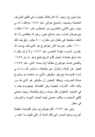 ‫ﺴﺘﺭﺍﺴﺒﻭﺭﺝ، ﻭﻴﺒﺩﻭ ﺃﻨﻪ ﻗﺎﻡ ﻫﻨﺎﻙ ﺒﺘﺠﺎﺭﺏ ﻓﻲ ﻗﻁﻊ ﺍﻟﺤﺭﻭﻑ‬
‫ﺍﻟﻤﻌﺩﻨﻴﺔ ﻭﺼﺒﻬﺎ، ﻭﺃﺼﺒﺢ ﺤﻭﺍﻟﻲ ﻋﺎﻡ ٨٤٤١ ﻤﻭﺍﻁ ﹰـﺎ ﻓـﻲ‬
      ‫ﻨ‬
‫ﻤﻴﻨﺯ، ﻭﻓﻲ ﺍﻟﺜﺎﻨﻲ ﻭﺍﻟﻌﺸﺭﻴﻥ ﻤﻥ ﺃﻏﺴﻁﺱ ﻋﺎﻡ ٠٥٤١ ﺘﻌﺎﻗـﺩ‬
‫ﻤﻊ ﺠﻭﻫﺎﻥ ﻓﺴﺕ، ﻭﻫﻭ ﺼﺎﺌﻎ ﻏﻨﻲ، ﺭﻫﻥ ﻟﻪ ﺒﻤﻘﺘﻀﻰ ﺫﻟـﻙ‬
‫ﺍﻟﻌﻘﺩ، ﻤﻁﺒﻌﺘﻪ ﻓﻲ ﻤﻘﺎﺒل ﺩﻴﻥ ﻤﻘﺩﺍﺭﻩ ٠٠٨ ﺠﻠﺩﺭ، ﺒﻠﻎ ﺒﻌﺩ ﺫﻟﻙ‬
‫٠٠٦,١ ﺠﻠﺩﺭ »ﻭﺭﺒﻤﺎ ﻜﺎﻥ ﺠﻭﺘﻨﺒﺭﺝ ﻫﻭ ﺍﻟﺫﻱ ﻁﺒـﻊ ﺼـﻙ‬
‫ﻏﻔﺭﺍﻥ، ﺃﺼﺩﺭﻩ ﻨﻴﻘﻭﻻ ﺍﻟﺨﺎﻤﺱ ﻋﺎﻡ ١٥٤١، ﻭﻻ ﺘﺯﺍل ﺒﺎﻗﻴـﺔ‬
‫ﻤﻨﻪ ﻨﺴﺦ ﻤﺘﻌﺩﺩﺓ، ﺘﺤﻤل ﺃﻗﺩﻡ ﺘﺎﺭﻴﺦ ﻁﺒﻊ ﻭﻫﻭ ﻋـﺎﻡ ٤٥٤١.‬
‫ﻭﻗﺎﻀﻰ ﻓﺴﺕ ﺠﻭﺘﻨﺒﺭﺝ ﻤﻁﺎﻟﺒﺎ ﺇﻴﺎﻩ ﺒﺴﺩﺍﺩ ﺍﻟﺩﻴﻥ ﻋﺎﻡ ٥٥٤١،‬
‫ﻓﻌﺠﺯ ﻋﻥ ﺍﻟﻭﻓﺎﺀ ﻭﺘﻨﺎﺯل ﻋﻥ ﻤﻁﺒﻌﺘﻪ، ﻭﺍﺴﺘﻤﺭ ﻓﺴـﺕ ﻓـﻲ‬
‫ﺇﺩﺍﺭﺓ ﺍﻟﻤﺅﺴﺴﺔ ﻤﻊ ﺒﻴﺘﺭ ﺴﻜﻭﻓﻴﺭ، ﺍﻟﺫﻱ ﺍﺴـﺘﺨﺩﻤﻪ ﺠـﻭﺘﻨﺒﺭﺝ‬
‫ﺼﺎﻓﺎ ﻟﻠﺤﺭﻭﻑ، ﻭﻴﻌﺘﻘﺩ ﺍﻟﺒﻌﺽ ﺃﻥ ﺴﻜﻭﻓﻴﺭ ﻫﻭ ﺍﻟﺫﻱ ﻁـﻭﺭ‬
                                             ‫ﹰ‬
‫ﻭﻗﺕ ﺫﺍﻙ، ﺍﻷﺩﻭﺍﺕ ﺍﻟﺠﺩﻴﺩﺓ ﻭﻓﻥ ﺍﻟﻁﺒﺎﻋﺔ: »ﻤﺠﻭﺏ« ﺠﺎﻤـﺩ‬
         ‫ِ‪‬‬
‫ﻓﻲ ﺍﻟﺼﻠﺏ ﺍﻟﻤﻨﻘﻭﺵ ﻟﻜل ﺤﺭﻑ ﻭﺭﻗﻡ ﻭﻓﺎﺼﻠﺔ، ﻭﺒﻴﺕ ﻤﻌﺩﻨﻲ‬
‫ﻟﺘﻠﻘﻲ ﺍﻟﻤﺠﺎﻭﺏ، ﻭﻗﺎﻟﺏ ﻤﻌﺩﻨﻲ ﺃﻴﻀﺎ ﻟﺼﻑ ﺍﻟﺒﻴﻭﺕ ﻭﺍﻟﺤﺭﻭﻑ‬
                    ‫‪‬‬
                                              ‫ﻓﻲ ﺴﻁﺭ.‬
‫ﻭﻓﻲ ﻋﺎﻡ ٦٥٤١، ﺃﻗﺎﻡ ﺠﻭﺘﻨﺒﺭﺝ، ﺒﻤﺎل ﺍﻗﺘﺭﻀﻪ ﻤﻁﺒﻌﺔ‬
‫ﺃﺨﺭﻯ، ﻭﻤﻨﻬﺎ ﺃﺼﺩﺭ، ﻓﻲ ﺘﻠﻙ ﺍﻟﺴﻨﺔ ﺃﻭ ﺍﻟﺘﻲ ﺘﻠﻴﻬﺎ، ﻤﺎ ﺍﻋﺘﺒـﺭ‬
 