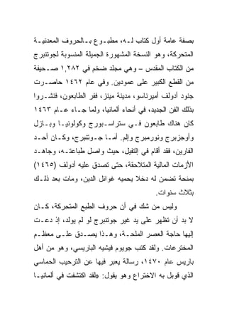 ‫ﺒﺼﻔﺔ ﻋﺎﻤﺔ ﺃﻭل ﻜﺘﺎﺏ ﻟـﻪ، ﻤﻁﺒـﻭﻉ ﺒـﺎﻟﺤﺭﻭﻑ ﺍﻟﻤﻌﺩﻨﻴـﺔ‬
‫ﺍﻟﻤﺘﺤﺭﻜﺔ، ﻭﻫﻭ ﺍﻟﻨﺴﺨﺔ ﺍﻟﻤﺸﻬﻭﺭﺓ ﺍﻟﺠﻤﻴﻠﺔ ﺍﻟﻤﻨﺴﻭﺒﺔ ﻟﺠﻭﺘﻨﺒﺭﺝ‬
‫ﻤﻥ ﺍﻟﻜﺘﺎﺏ ﺍﻟﻤﻘﺩﺱ – ﻭﻫﻲ ﻤﺠﻠﺩ ﻀﺨﻡ ﻓﻲ ٢٨٢,١ ﺼـﺤﻴﻔﺔ‬
‫ﻤﻥ ﺍﻟﻘﻁﻊ ﺍﻟﻜﺒﻴﺭ ﻋﻠﻰ ﻋﻤﻭﺩﻴﻥ. ﻭﻓﻲ ﻋﺎﻡ ٢٦٤١ ﺤﺎﺼـﺭﺕ‬
‫ﺠﻨﻭﺩ ﺃﺩﻭﻟﻑ ﺃﻤﻴﺭﻨﺎﺴﻭ، ﻤﺩﻴﻨﺔ ﻤﻴﻨﺯ، ﻓﻔﺭ ﺍﻟﻁﺎﺒﻌﻭﻥ، ﻓﻨﺸـﺭﻭﺍ‬
‫ﺒﺫﻟﻙ ﺍﻟﻔﻥ ﺍﻟﺠﺩﻴﺩ، ﻓﻲ ﺃﻨﺤﺎﺀ ﺃﻟﻤﺎﻨﻴﺎ، ﻭﻟﻤﺎ ﺠـﺎﺀ ﻋـﺎﻡ ٣٦٤١‬
‫ﻜﺎﻥ ﻫﻨﺎﻙ ﻁﺎﺒﻌﻭﻥ ﻓـﻲ ﺴﺘﺭﺍﺴـﺒﻭﺭﺝ ﻭﻜﻭﻟﻭﻨﻴـﺎ ﻭﺒـﺎﺯل‬
‫ﻭﺃﻭﺠﺯﺒﺭﺝ ﻭﻨﻭﺭﻤﺒﺭﺝ ﻭﺇﻟﻡ. ﺃﻤـﺎ ﺠـﻭﺘﻨﺒﺭﺝ، ﻭﻜـﺎﻥ ﺃﺤـﺩ‬
‫ﺍﻟﻔﺎﺭﻴﻥ، ﻓﻘﺩ ﺃﻗﺎﻡ ﻓﻲ ﺇﻟﺘﻔﻴل، ﺤﻴﺙ ﻭﺍﺼل ﻁﺒﺎﻋﺘـﻪ، ﻭﺠﺎﻫـﺩ‬
‫ﺍﻷﺯﻤﺎﺕ ﺍﻟﻤﺎﻟﻴﺔ ﺍﻟﻤﺘﻼﺤﻘﺔ، ﺤﺘﻰ ﺘﺼﺩﻕ ﻋﻠﻴﻪ ﺃﺩﻭﻟﻑ )٥٦٤١(‬
‫ﺒﻤﻨﺤﺔ ﺘﻀﻤﻥ ﻟﻪ ﺩﺨﻼ ﻴﺤﻤﻴﻪ ﻏﻭﺍﺌل ﺍﻟﺩﻴﻥ، ﻭﻤﺎﺕ ﺒﻌﺩ ﺫﻟـﻙ‬
                                         ‫ﺒﺜﻼﺙ ﺴﻨﻭﺍﺕ.‬
‫ﻭﻟﻴﺱ ﻤﻥ ﺸﻙ ﻓﻲ ﺃﻥ ﺤﺭﻭﻑ ﺍﻟﻁﺒﻊ ﺍﻟﻤﺘﺤﺭﻜﺔ، ﻜـﺎﻥ‬
‫ﻻ ﺒﺩ ﺃﻥ ﺘﻅﻬﺭ ﻋﻠﻰ ﻴﺩ ﻏﻴﺭ ﺠﻭﺘﻨﺒﺭﺝ ﻟﻭ ﻟﻡ ﻴﻭﻟﺩ، ﺇﺫ ﺩﻋـﺕ‬
‫ﺇﻟﻴﻬﺎ ﺤﺎﺠﺔ ﺍﻟﻌﺼﺭ ﺍﻟﻤﻠﺤـﺔ، ﻭﻫـﺫﺍ ﻴﺼـﺩﻕ ﻋﻠـﻰ ﻤﻌﻅـﻡ‬
‫ﺍﻟﻤﺨﺘﺭﻋﺎﺕ. ﻭﻟﻘﺩ ﻜﺘﺏ ﺠﻭﻴﻭﻡ ﻓﻴﺸﻴﻪ ﺍﻟﺒﺎﺭﻴﺴﻲ، ﻭﻫﻭ ﻤﻥ ﺃﻫل‬
‫ﺒﺎﺭﻴﺱ ﻋﺎﻡ ٠٧٤١، ﺭﺴﺎﻟﺔ ﻴﻌﺒﺭ ﻓﻴﻬﺎ ﻋﻥ ﺍﻟﺘﺭﺤﻴﺏ ﺍﻟﺤﻤﺎﺴﻲ‬
‫ﺍﻟﺫﻱ ﻗﻭﺒل ﺒﻪ ﺍﻻﺨﺘﺭﺍﻉ ﻭﻫﻭ ﻴﻘﻭل: »ﻟﻘﺩ ﺍﻜﺘﺸﻔﺕ ﻓﻲ ﺃﻟﻤﺎﻨﻴـﺎ‬
 