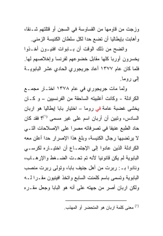 ‫ﻭﺯﺠﺕ ﻤﻥ ﻗﺎﻭﻤﻬﺎ ﻤﻥ ﺍﻟﻘﺴﺎﻭﺴﺔ ﻓﻲ ﺍﻟﺴﺠﻥ ﺃﻭ ﻗﺘﻠﺘﻬﻡ ﺸـﻨ ﹰﺎ،‬
  ‫ﻘ‬
   ‫ﻭﺃﻫﺎﺒﺕ ﺒﺈﻴﻁﺎﻟﻴﺎ ﺃﻥ ﺘﻀﻊ ﺤﺩﺍ ﻟﻜل ﺴﻠﻁﺎﻥ ﺍﻟﻜﻨﻴﺴﺔ ﺍﻟﺯﻤﻨﻲ.‬
                              ‫‪‬‬
‫ﻭﺍﺘﻀﺢ ﻤﻥ ﺫﻟﻙ ﺍﻟﻭﻗﺕ ﺃﻥ ﺒـﺎﺒﻭﺍﺕ ﺍﻓﻨﻴـﻭﻥ ﺃﺨـﺫﻭﺍ‬
‫ﻴﺨﺴﺭﻭﻥ ﺃﻭﺭﺒﺎ ﻜﻠﻬﺎ ﻤﻘﺎﺒل ﺨﻀﻭﻋﻬﻡ ﻟﻔﺭﻨﺴﺎ ﻭﺇﺨﻼﺼﻬﻡ ﻟﻬﺎ.‬
‫ﻓﻠﻤﺎ ﻜﺎﻥ ﻋﺎﻡ ٧٧٣١ ﺃﻋﺎﺩ ﺠﺭﻴﺠﻭﺭﻱ ﺍﻟﺤﺎﺩﻱ ﻋﺸﺭ ﺍﻟﺒﺎﺒﻭﻴـﺔ‬
                                                ‫ﺇﻟﻰ ﺭﻭﻤﺎ.‬
‫ﻭﻟﻤﺎ ﻤﺎﺕ ﺠﺭﻴﺠﻭﺭﻱ ﻓﻲ ﻋﺎﻡ ٨٧٣١ ﺍﺨﺘـﺎﺭ ﻤﺠﻤـﻊ‬
‫ﺍﻟﻜﺭﺍﺩﻟﺔ - ﻭﻜﺎﻨﺕ ﺃﻏﻠﺒﻴﺘﻪ ﺍﻟﺴﺎﺤﻘﺔ ﻤﻥ ﺍﻟﻔﺭﻨﺴﻴﻴﻥ – ﻭ ﻜـﺎﻥ‬
‫ﻴﺨﺸﻰ ﻏﻀﺒﺔ ﻋﺎﻤﺔ ﻓﻲ ﺭﻭﻤﺎ – ﺍﺨﺘﻴﺎﺭ ﺒﺎﺒﺎ ﺇﻴﻁﺎﻟﻴﺎ ﻫﻭ ﺍﺭﺒﺎﻥ‬
‫ﺍﻟﺴﺎﺩﺱ، ﻭﺘﺒﻴﻥ ﺃﻥ ﺃﺭﺒﺎﻥ ﺍﺴﻡ ﻋﻠﻰ ﻏﻴﺭ ﻤﺴﻤﻰ )١(؟ ﻓﻘﺩ ﻜﺎﻥ‬
‫ﺤﺎﺩ ﺍﻟﻁﺒﻊ ﻋﻨﻴﻔﺎ ﻓﻲ ﺘﺼﺭﻓﺎﺘﻪ ﻤﺼﺭﺍ ﻋﻠﻰ ﺍﻹﺼﻼﺤﺎﺕ ﺍﻟﺘـﻲ‬
                   ‫‪‬‬               ‫ﹰ‬
‫ﻻ ﻴﺭﺘﻀﻴﻬﺎ ﺭﺠﺎل ﺍﻟﻜﻨﻴﺴﺔ، ﻭﺒﻠﻎ ﻫﺫﺍ ﺍﻹﺼﺭﺍﺭ ﺤﺩﺍ ﺃﻋﻠﻥ ﻤﻌﻪ‬
          ‫‪‬‬
‫ﺍﻟﻜﺭﺍﺩﻟﺔ ﺍﻟﺫﻴﻥ ﻋﺎﺩﻭﺍ ﺇﻟﻰ ﺍﻹﺠﺘﻤـﺎﻉ ﺃﻥ ﺍﺨﺘﻴـﺎﺭﻩ ﻟﻜﺭﺴـﻲ‬
‫ﺍﻟﺒﺎﺒﻭﻴﺔ ﻟﻡ ﻴﻜﻥ ﻗﺎﻨﻭﻨﻴﺎ ﻷﻨﻪ ﺘﻡ ﺘﺤـﺕ ﺍﻟﻀـﻐﻁ ﻭﺍﻹﺭﻫـﺎﺏ،‬
                              ‫‪‬‬
‫ﻭﻨﺎﺩﻭﺍ ﺒـ: ﺭﺒﺭﺕ ﻤﻥ ﺃﻫل ﺠﻨﻴﻑ ﺒﺎﺒﺎ، ﻭﺘﻭﻟﻰ ﺭﺒﺭﺕ ﻤﻨﺼﺏ‬
‫ﺍﻟﺒﺎﺒﻭﻴﺔ ﻭﺘﺴﻤﻰ ﺒﺎﺴﻡ ﻜﻠﻤﻨﺕ ﺍﻟﺴﺎﺒﻊ ﻭﺍﺘﺨﺫ ﺍﻓﻴﻨﻴﻭﻥ ﻤﻘـﺭﺍ ﻟـﻪ‬
     ‫‪‬‬
‫ﻭﻟﻜﻥ ﺍﺭﺒﺎﻥ ﺃﺼﺭ ﻤﻥ ﺠﻬﺘﻪ ﻋﻠﻰ ﺃﻨﻪ ﻫﻭ ﺍﻟﺒﺎﺒﺎ ﻭﺠﻌل ﻤﻘـﺭﻩ‬

                                                           ‫)١(‬
                   ‫ﻤﻌﻨﻰ ﻜﻠﻤﺔ ﺍﺭﺒﺎﻥ ﻫﻭ ﺍﻟﻤﺘﺤﻀﺭ ﺃﻭ ﺍﻟﻤﻬﺫﺏ.‬
 