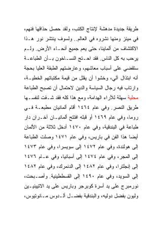 ‫ﻁﺭﻴﻘﺔ ﺠﺩﻴﺩﺓ ﻤﺩﻫﺸﺔ ﻹﻨﺘﺎﺝ ﺍﻟﻜﺘﺏ، ﻭﻟﻘﺩ ﺤﺼل ﺤﺫﺍﻗﻬﺎ ﻓﻨﻬﻡ،‬
‫ﻓﻲ ﻤﻴﻨﺯ ﻭﻤﻨﻬﺎ ﻨﺸﺭﻭﻩ ﻓﻲ ﺍﻟﻌﺎﻟﻡ.. ﻭﻟﺴﻭﻑ ﻴﻨﺘﺸﺭ ﻨﻭﺭ ﻫـﺫﺍ‬
‫ﺍﻻﻜﺘﺸﺎﻑ ﻤﻥ ﺃﻟﻤﺎﻴﻨﺎ، ﺤﺘﻰ ﻴﻌﻡ ﺠﻤﻴﻊ ﺃﻨﺤـﺎﺀ ﺍﻷﺭﺽ. ﻭﻟـﻡ‬
‫ﻴﺭﺤﺏ ﺒﻪ ﻜل ﺍﻟﻨﺎﺱ. ﻓﻘﺩ ﺍﺤـﺘﺞ ﺍﻟﻨﺴـﺎﺨﻭﻥ ﺒـﺄﻥ ﺍﻟﻁﺒﺎﻋـﺔ‬
‫ﺴﺘﻘﻀﻲ ﻋﻠﻰ ﺃﺴﺒﺎﺏ ﻤﻌﺎﺸﻬﻡ، ﻭﻋﺎﺭﻀﺘﻬﻡ ﺍﻟﻁﺒﻘﺔ ﺍﻟﻌﻠﻴﺎ ﺒﺤﺠﺔ‬
‫ﺃﻨﻪ ﺍﺒﺘﺫﺍل ﺁﻟﻲ، ﻭﺨﺸﻭﺍ ﺃﻥ ﻴﻘﻠل ﻤﻥ ﻗﻴﻤﺔ ﻤﻜﺘﺒﺎﺘﻬﻡ ﺍﻟﺨﻁﻴـﺔ،‬
‫ﻭﺍﺭﺘﺎﺏ ﻓﻴﻪ ﺭﺠﺎل ﺍﻟﺴﻴﺎﺴﺔ ﻭﺍﻟﺩﻴﻥ ﻻﺤﺘﻤﺎل ﺃﻥ ﺘﺼﺒﺢ ﺍﻟﻁﺒﺎﻋﺔ‬
‫ﻤﺤﻠﻴﺔ ﺴﻬﻠﺔ ﻟﻶﺭﺍﺀ ﺍﻟﻬﺩﺍﻤﺔ، ﻭﻤﻊ ﻫﺫﺍ ﻜﻠﻪ ﻓﻘﺩ ﺸـﻘﺕ ﻟﻨﻔﺴـﻬﺎ‬
‫ﻁﺭﻴﻕ ﺍﻟﻨﺼﺭ. ﻭﻓﻲ ﻋﺎﻡ ٤٦٤١ ﺃﻗﺎﻡ ﺃﻟﻤﺎﻨﻴﺎﻥ ﻤﻁﺒﻌـﺔ ﻓـﻲ‬
‫ﺭﻭﻤﺎ، ﻭﻓﻲ ﻋﺎﻡ ٩٦٤١ ﺃﻭ ﻗﺒﻠﻪ ﺍﻓﺘﺘﺢ ﺃﻟﻤﺎﻨﻴـﺎﻥ ﺁﺨـﺭﺍﻥ ﺩﺍﺭ‬
‫ﻁﺒﺎﻋﺔ ﻓﻲ ﺍﻟﺒﻨﺩﻗﻴﺔ، ﻭﻓﻲ ﻋﺎﻡ ٠٧٤١ ﺃﺩﺨل ﺜﻼﺜﺔ ﻤﻥ ﺍﻷﻟﻤﺎﻥ‬
‫ﺃﻴﻀﺎ ﻫﺫﺍ ﺍﻟﻔﻥ ﻓﻲ ﺒﺎﺭﻴﺱ، ﻭﻓﻲ ﻋﺎﻡ ١٧٤١ ﻭﺼﻠﺕ ﺍﻟﻁﺒﺎﻋﺔ‬
                                              ‫‪‬‬
‫ﺇﻟﻰ ﻫﻭﻟﻨﺩﺓ، ﻭﻓﻲ ﻋﺎﻡ ٢٧٤١ ﺇﻟﻰ ﺴﻭﻴﺴﺭﺍ، ﻭﻓﻲ ﻋﺎﻡ ٣٧٤١‬
‫ﺇﻟﻰ ﺍﻟﻤﺠﺭ، ﻭﻓﻲ ﻋﺎﻡ ٤٧٤١ ﺇﻟﻰ ﺃﺴﺒﺎﻨﻴﺎ، ﻭﻓﻲ ﻋـﺎﻡ ٦٧٤١‬
‫ﺇﻟﻰ ﺇﻨﺠﻠﺘﺭﺍ، ﻭﻓﻲ ﻋﺎﻡ ٢٨٤١ ﺇﻟﻰ ﺍﻟﺩﻨﻤﺭﻙ، ﻭﻓﻲ ﻋﺎﻡ ٢٨٤١‬
‫ﺇﻟﻰ ﺍﻟﺴﻭﻴﺩ، ﻭﻓﻲ ﻋﺎﻡ ٠٩٤١ ﺇﻟﻰ ﺍﻟﻘﺴﻁﻁﻴﻨﻴﺔ. ﻭﺃﺼـﺒﺤﺕ،‬
‫ﻨﻭﺭﻤﺒﺭﺝ ﻋﻠﻰ ﻴﺩ ﺃﺴﺭﺓ ﻜﻭﺒﺭﺠﺭ ﻭﺒﺎﺭﻴﺱ ﻋﻠﻰ ﻴﺩ ﺍﻻﺘﻴﻴﻨﻴـﻴﻥ‬
‫ﻭﻟﻴﻭﻥ ﺒﻔﻀل ﺩﻭﻟﻴﻪ، ﻭﺍﻟﺒﻨﺩﻗﻴﺔ ﺒﻔﻀـل ﺃﻟـﺩﻭﺱ ﻤـﺎﻨﻭﺘﻴﻭﺱ،‬
 