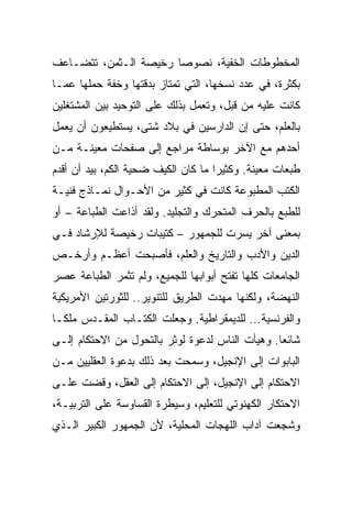 ‫ﺍﻟﻤﺨﻁﻭﻁﺎﺕ ﺍﻟﺨﻔﻴﺔ، ﻨﺼﻭﺼﺎ ﺭﺨﻴﺼﺔ ﺍﻟـﺜﻤﻥ، ﺘﺘﻀـﺎﻋﻑ‬
‫ﺒﻜﺜﺭﺓ، ﻓﻲ ﻋﺩﺩ ﻨﺴﺨﻬﺎ، ﺍﻟﺘﻲ ﺘﻤﺘﺎﺯ ﺒﺩﻗﺘﻬﺎ ﻭﺨﻔﺔ ﺤﻤﻠﻬﺎ ﻋﻤـﺎ‬
‫ﻜﺎﻨﺕ ﻋﻠﻴﻪ ﻤﻥ ﻗﺒل، ﻭﺘﻌﻤل ﺒﺫﻟﻙ ﻋﻠﻰ ﺍﻟﺘﻭﺤﻴﺩ ﺒﻴﻥ ﺍﻟﻤﺸﺘﻐﻠﻴﻥ‬
‫ﺒﺎﻟﻌﻠﻡ، ﺤﺘﻰ ﺇﻥ ﺍﻟﺩﺍﺭﺴﻴﻥ ﻓﻲ ﺒﻼﺩ ﺸﺘﻰ، ﻴﺴﺘﻁﻴﻌﻭﻥ ﺃﻥ ﻴﻌﻤل‬
‫ﺃﺤﺩﻫﻡ ﻤﻊ ﺍﻵﺨﺭ ﺒﻭﺴﺎﻁﺔ ﻤﺭﺍﺠﻊ ﺇﻟﻰ ﺼﻔﺤﺎﺕ ﻤﻌﻴﻨـﺔ ﻤـﻥ‬
‫ﻁﺒﻌﺎﺕ ﻤﻌﻴﻨﺔ. ﻭﻜﺜﻴﺭﺍ ﻤﺎ ﻜﺎﻥ ﺍﻟﻜﻴﻑ ﻀﺤﻴﺔ ﺍﻟﻜﻡ، ﺒﻴﺩ ﺃﻥ ﺃﻗﺩﻡ‬
                                     ‫‪‬‬
‫ﺍﻟﻜﺘﺏ ﺍﻟﻤﻁﺒﻭﻋﺔ ﻜﺎﻨﺕ ﻓﻲ ﻜﺜﻴﺭ ﻤﻥ ﺍﻷﺤـﻭﺍل ﻨﻤـﺎﺫﺝ ﻓﻨﻴـﺔ‬
‫ﻟﻠﻁﺒﻊ ﺒﺎﻟﺤﺭﻑ ﺍﻟﻤﺘﺤﺭﻙ ﻭﺍﻟﺘﺠﻠﻴﺩ. ﻭﻟﻘﺩ ﺃﺫﺍﻋﺕ ﺍﻟﻁﺒﺎﻋﺔ – ﺃﻭ‬
‫ﺒﻤﻌﻨﻰ ﺁﺨﺭ ﻴﺴﺭﺕ ﻟﻠﺠﻤﻬﻭﺭ – ﻜﺘﻴﺒﺎﺕ ﺭﺨﻴﺼﺔ ﻟﻺﺭﺸﺎﺩ ﻓـﻲ‬
‫ﺍﻟﺩﻴﻥ ﻭﺍﻷﺩﺏ ﻭﺍﻟﺘﺎﺭﻴﺦ ﻭﺍﻟﻌﻠﻡ، ﻓﺄﺼﺒﺤﺕ ﺃﻋﻅـﻡ ﻭﺃﺭﺨـﺹ‬
‫ﺍﻟﺠﺎﻤﻌﺎﺕ ﻜﻠﻬﺎ ﺘﻔﺘﺢ ﺃﺒﻭﺍﺒﻬﺎ ﻟﻠﺠﻤﻴﻊ، ﻭﻟﻡ ﺘﺜﻤﺭ ﺍﻟﻁﺒﺎﻋﺔ ﻋﺼﺭ‬
‫ﺍﻟﻨﻬﻀﺔ، ﻭﻟﻜﻨﻬﺎ ﻤﻬﺩﺕ ﺍﻟﻁﺭﻴﻕ ﻟﻠﺘﻨﻭﻴﺭ.. ﻟﻠﺜﻭﺭﺘﻴﻥ ﺍﻷﻤﺭﻴﻜﻴﺔ‬
‫ﻭﺍﻟﻔﺭﻨﺴﻴﺔ... ﻟﻠﺩﻴﻤﻘﺭﺍﻁﻴﺔ. ﻭﺠﻌﻠﺕ ﺍﻟﻜﺘـﺎﺏ ﺍﻟﻤﻘـﺩﺱ ﻤﻠ ﹰـﺎ‬
  ‫ﻜ‬
‫ﺸﺎﺌ ‪‬ﺎ. ﻭﻫﻴﺄﺕ ﺍﻟﻨﺎﺱ ﻟﺩﻋﻭﺓ ﻟﻭﺜﺭ ﺒﺎﻟﺘﺤﻭل ﻤﻥ ﺍﻻﺤﺘﻜﺎﻡ ﺇﻟـﻰ‬
                                                 ‫ﻌ‬
‫ﺍﻟﺒﺎﺒﻭﺍﺕ ﺇﻟﻰ ﺍﻹﻨﺠﻴل، ﻭﺴﻤﺤﺕ ﺒﻌﺩ ﺫﻟﻙ ﺒﺩﻋﻭﺓ ﺍﻟﻌﻘﻠﻴﻴﻥ ﻤـﻥ‬
‫ﺍﻻﺤﺘﻜﺎﻡ ﺇﻟﻰ ﺍﻹﻨﺠﻴل، ﺇﻟﻰ ﺍﻻﺤﺘﻜﺎﻡ ﺇﻟﻰ ﺍﻟﻌﻘل، ﻭﻗﻀﺕ ﻋﻠـﻰ‬
‫ﺍﻻﺤﺘﻜﺎﺭ ﺍﻟﻜﻬﻨﻭﺘﻲ ﻟﻠﺘﻌﻠﻴﻡ، ﻭﺴﻴﻁﺭﺓ ﺍﻟﻘﺴﺎﻭﺴﺔ ﻋﻠﻰ ﺍﻟﺘﺭﺒﻴـﺔ،‬
‫ﻭﺸﺠﻌﺕ ﺁﺩﺍﺏ ﺍﻟﻠﻬﺠﺎﺕ ﺍﻟﻤﺤﻠﻴﺔ، ﻷﻥ ﺍﻟﺠﻤﻬﻭﺭ ﺍﻟﻜﺒﻴﺭ ﺍﻟـﺫﻱ‬
 