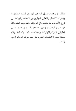 ‫ﺘﺘﻁﻠﺒﻪ ﻻ ﻴﻤﻜﻥ ﺍﻟﻭﺼﻭل ﺇﻟﻴﻪ ﻋﻥ ﻁﺭﻴـﻕ ﺍﻟﻠﻐـﺔ ﺍﻟﻼﺘﻴﻨﻴـﺔ‬
‫ﻭﻴﺴﺭﺕ ﺍﻻﺘﺼﺎل ﻭﺍﻟﺘﻌﺎﻭﻥ ﺍﻟﺩﻭﻟﻴﻴﻥ ﺒﻴﻥ ﺍﻟﻌﻠﻤﺎﺀ، ﻭﺃﺜﺭﺕ ﻓـﻲ‬
‫ﻨﻭﻉ ﺍﻷﺩﺏ ﻭﻗﻭﺍﻤﻪ ﺒﺈﺨﻀـﺎﻉ ﺍﻟﻤـﺅﻟﻔﻴﻥ ﻟﺠﻴـﻭﺏ ﺍﻟﻁﺒﻘـﺎﺕ‬
‫ﺍﻟﻭﺴﻁﻰ ﻭﺃﺫﻭﺍﻗﻬﺎ، ﺒﺩﻻ ﻤﻥ ﺇﺨﻀﺎﻋﻬﻡ ﻟﻤـﻥ ﻴﺭﻋـﺎﻫﻡ ﻤـﻥ‬
‫ﺍﻟﻁﺒﻘﺘﻴﻥ ﺍﻟﻌﻠﻴﺎ ﻭﺍﻟﻜﻬﻨﻭﺘﻴﺔ، ﻭﺃﻋﺩﺕ ﺒﻌﺩ ﺍﻟﺤـﺩﻴﺙ ﺍﻟﻤﻠﻔـﻭﻅ،‬
‫ﻭﺴﻴﻠﺔ ﻤﻴﺴﺭﺓ ﻻﺴﺘﻴﻌﺎﺏ ﺍﻟﻬﺫﺭ، ﺃﻜﺜﺭ ﻤﻤﺎ ﻋﺭﻑ ﺍﻟﻌـﺎﻟﻡ ﺇﻟـﻰ‬
                                                ‫ﺯﻤﺎﻨﻨﺎ.‬
 