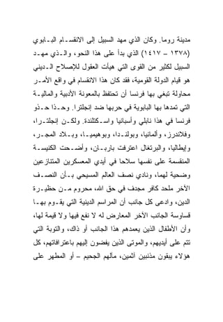 ‫ﻤﺩﻴﻨﺔ ﺭﻭﻤﺎ. ﻭﻜﺎﻥ ﺍﻟﺫﻱ ﻤﻬﺩ ﺍﻟﺴﺒﻴل ﺇﻟﻰ ﺍﻻﻨﻘﺴـﺎﻡ ﺍﻟﺒـﺎﺒﻭﻱ‬
‫)٨٧٣١ – ٧١٤١( ﺍﻟﺫﻱ ﺒﺩﺃ ﻋﻠﻰ ﻫﺫﺍ ﺍﻟﻨﺤﻭ، ﻭﺍﻟـﺫﻱ ﻤﻬـﺩ‬
‫ﺍﻟﺴﺒﻴل ﻟﻜﺜﻴﺭ ﻤﻥ ﺍﻟﻘﻭﻯ ﺍﻟﺘﻲ ﻫﻴﺄﺕ ﺍﻟﻌﻘﻭل ﻟﻺﺼﻼﺡ ﺍﻟـﺩﻴﻨﻲ‬
‫ﻫﻭ ﻗﻴﺎﻡ ﺍﻟﺩﻭﻟﺔ ﺍﻟﻘﻭﻤﻴﺔ، ﻓﻘﺩ ﻜﺎﻥ ﻫﺫﺍ ﺍﻻﻨﻘﺴﺎﻡ ﻓﻲ ﻭﺍﻗﻊ ﺍﻷﻤـﺭ‬
‫ﻤﺤﺎﻭﻟﺔ ﺘﺒﻐﻲ ﺒﻬﺎ ﻓﺭﻨﺴﺎ ﺃﻥ ﺘﺤﺘﻔﻅ ﺒﺎﻟﻤﻌﻭﻨﺔ ﺍﻷﺩﺒﻴﺔ ﻭﺍﻟﻤﺎﻟﻴـﺔ‬
‫ﺍﻟﺘﻲ ﺘﻤﺩﻫﺎ ﺒﻬﺎ ﺍﻟﺒﺎﺒﻭﻴﺔ ﻓﻲ ﺤﺭﺒﻬﺎ ﻀﺩ ﺇﻨﺠﻠﺘﺭﺍ. ﻭﺤـﺫﺍ ﺤـﺫﻭ‬
‫ﻓﺭﻨﺴﺎ ﻓﻲ ﻫﺫﺍ ﻨﺎﺒﻠﻲ ﻭﺃﺴﺒﺎﻨﻴﺎ ﻭﺍﺴـﻜﺘﻠﻨﺩﺓ. ﻭﻟﻜـﻥ ﺇﻨﺠﻠﺘـﺭﺍ،‬
‫ﻭﻓﻼﻨﺩﺭﺯ، ﻭﺃﻟﻤﺎﻨﻴﺎ، ﻭﺒﻭﻟﻨـﺩﺍ، ﻭﺒﻭﻫﻴﻤﻴـﺎ، ﻭﺒـﻼﺩ ﺍﻟﻤﺠـﺭ،‬
‫ﻭﺇﻴﻁﺎﻟﻴﺎ، ﻭﺍﻟﺒﺭﺘﻐﺎل ﺍﻋﺘﺭﻓﺕ ﺒﺎﺭﺒـﺎﻥ، ﻭﺃﻀـﺤﺕ ﺍﻟﻜﻨﻴﺴـﺔ‬
‫ﺍﻟﻤﻨﻘﺴﻤﺔ ﻋﻠﻰ ﻨﻔﺴﻬﺎ ﺴﻼﺤﺎ ﻓﻲ ﺃﻴﺩﻱ ﺍﻟﻤﻌﺴﻜﺭﻴﻥ ﺍﻟﻤﺘﻨﺎﺯﻋﻴﻥ‬
                              ‫‪‬‬
‫ﻭﻀﺤﻴﺔ ﻟﻬﻤﺎ، ﻭﻨﺎﺩﻱ ﻨﺼﻑ ﺍﻟﻌﺎﻟﻡ ﺍﻟﻤﺴﻴﺤﻲ ﺒـﺄﻥ ﺍﻟﻨﺼـﻑ‬
‫ﺍﻵﺨﺭ ﻤﻠﺤﺩ ﻜﺎﻓﺭ ﻤﺠﺩﻑ ﻓﻲ ﺤﻕ ﺍﷲ، ﻤﺤﺭﻭﻡ ﻤـﻥ ﺤﻅﻴـﺭﺓ‬
‫ﺍﻟﺩﻴﻥ، ﻭﺍﺩﻋﻰ ﻜل ﺠﺎﻨﺏ ﺃﻥ ﺍﻟﻤﺭﺍﺴﻡ ﺍﻟﺩﻴﻨﻴﺔ ﺍﻟﺘﻲ ﻴﻘـﻭﻡ ﺒﻬـﺎ‬
‫ﻗﺴﺎﻭﺴﺔ ﺍﻟﺠﺎﻨﺏ ﺍﻵﺨﺭ ﺍﻟﻤﻌﺎﺭﺽ ﻟﻪ ﻻ ﻨﻔﻊ ﻓﻴﻬﺎ ﻭﻻ ﻗﻴﻤﺔ ﻟﻬﺎ،‬
‫ﻭﺃﻥ ﺍﻷﻁﻔﺎل ﺍﻟﺫﻴﻥ ﻴﻌﻤﺩﻫﻡ ﻫﺫﺍ ﺍﻟﺠﺎﻨﺏ ﺃﻭ ﺫﺍﻙ، ﻭﺍﻟﺘﻭﺒﺔ ﺍﻟﺘﻲ‬
‫ﺘﺘﻡ ﻋﻠﻰ ﺃﻴﺩﻴﻬﻡ، ﻭﺍﻟﻤﻭﺘﻰ ﺍﻟﺫﻴﻥ ﻴﻔﻀﻭﻥ ﺇﻟﻴﻬﻡ ﺒﺎﻋﺘﺭﺍﻓﺎﺘﻬﻡ، ﻜل‬
‫ﻫﺅﻻﺀ ﻴﺒﻘﻭﻥ ﻤﺫﻨﺒﻴﻥ ﺁﺜﻤﻴﻥ، ﻤﺂﻟﻬﻡ ﺍﻟﺠﺤﻴﻡ – ﺃﻭ ﺍﻟﻤﻁﻬﺭ ﻋﻠﻰ‬
 