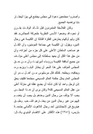 ‫ﻭﺃﺼﺩﺭﻭﺍ ﻤﺠﺘﻤﻌﻴﻥ ﺩﻋﻭﺓ ﺇﻟﻰ ﻤﺠﻠﺱ ﻴﺠﺘﻤﻊ ﻓﻲ ﺒﻴﺯﺍ ﻟﻴﺨﺘـﺎﺭ‬
                                    ‫ﺒﺎﺒﺎ ﻴﺭﺘﻀﻴﻪ ﺍﻟﺠﻤﻴﻊ.‬
‫ﻭﻜﺎﻥ ﺍﻟﻔﻼﺴﻔﺔ ﺍﻟﻤﺘﻤﺭﺩﻭﻥ ﻗﺒل ﺫﻟـﻙ ﺍﻟﻭﻗـﺕ ﺒﻘـﺭﻥ‬
‫ﺃﻭ ﻨﺤﻭﻩ ﻗﺩ ﻭﻀﻌﻭﺍ ﺍﻷﺴﺱ ﺍﻟﻨﻅﺭﻴﺔ »ﻟﺤﺭﻜﺔ ﺍﻟﻤﺠﺎﻟﺱ«. ﻓﻘﺩ‬
‫ﻜﺎﻥ ﻭﻟﻴﻡ ﺃﻭﻜﻬﺎﻡ ﻴﻌﺎﺭﺽ ﺍﻟﻔﻜﺭﺓ ﺍﻟﻘﺎﺌﻠﺔ ﺇﻥ ﺍﻟﻜﻨﻴﺴﺔ ﻫﻲ ﺭﺠﺎل‬
‫ﺍﻟﺩﻴﻥ، ﻭﻴﻘﻭل: ﺇﻥ ﺍﻟﻜﻨﻴﺴﺔ ﻫﻲ ﺠﻤﺎﻋﺔ ﺍﻟﻤﺅﻤﻨﻴﻥ، ﻭﺃﻥ ﺍﻟﻜـل‬
‫ﻫﻭ ﺼﺎﺤﺏ ﺍﻟﺴﻠﻁﺎﻥ ﺍﻷﻋﻠﻰ ﻋﻠﻰ ﻜل ﺠﺯﺀ ﻤﻥ ﺃﺠﺯﺍﺌﻪ، ﻭﺃﻥ‬
‫ﻤﻥ ﺤﻕ ﻫﺫﺍ ﺍﻟﻜل ﺃﻥ ﻴﻌﻬﺩ ﺒﺴﻠﻁﺎﻨﻪ ﺇﻟﻰ ﻤﺠﻠﺱ ﺃﻋﻠﻰ ﻤﺅﻟـﻑ‬
‫ﻤﻥ ﺠﻤﻴﻊ ﺃﺴﺎﻗﻔﺔ ﺍﻟﻜﻨﻴﺴﺔ ﻭﺭﺅﺴﺎﺀ ﺃﺩﻴﺭﺘﻬـﺎ، ﻭﺃﻥ ﻤـﻥ ﺤـﻕ‬
‫ﺍﻟﻤﺠﻠﺱ ﺍﻟﻤﺅﻟﻑ ﻋﻠﻰ ﻫﺫﺍ ﺍﻟﻨﺤﻭ ﺃﻥ ﻴﺨﺘﺎﺭ ﺍﻟﺒﺎﺒـﺎ ﻭﻴﺯﺠـﺭﻩ،‬
‫ﻭﻴﻌﺎﻗﺒﻪ، ﻭﻴﺨﻠﻌﻪ. ﻜﺫﻟﻙ ﻗﺎل ﻤﺭﺴﻠﻴﻭﺱ ﻤـﻥ ﺃﻫـل ﺒـﺩﻭ ﺃﻥ‬
‫ﺍﻟﻤﺠﻠﺱ ﺍﻟﻌﺎﻡ ﻴﻤﺜل ﺤﻜﻤﺔ ﺍﻟﻌﺎﻟﻡ ﺍﻟﻤﺴﻴﺤﻲ ﻤﺠﺘﻤﻌﺎ ﻓﻜﻴﻑ ﻴﺤﻕ‬
          ‫‪‬‬
‫ﺇﺫﻥ ﻟﺭﺠل ﻭﺍﺤﺩ ﺃﻴﺎ ﻜﺎﻥ ﺸﺄﻨﻪ ﺃﻥ ﻴﻀﻊ ﻋﻘﻠﻪ ﻓﻲ ﻤﻨﺯﻟﺔ ﺃﻋﻠﻰ‬
                                    ‫‪‬‬
‫ﻤﻥ ﻋﻘل ﺍﻟﻌﺎﻟﻡ ﺍﻟﻤﺴﻴﺤﻲ ﻜﻠﻪ؟ ﻭﻜﺎﻥ ﻴﺭﻯ ﺃﻥ ﻫـﺫﺍ ﺍﻟﻤﺠﻠـﺱ‬
‫ﻴﺠﺏ ﺃﻻ ﻴﺅﻟﻑ ﻤﻥ ﺭﺠﺎل ﺍﻟﺩﻴﻥ ﻭﺤﺩﻫﻡ ﺒل ﻴﺠﺏ ﺃﻥ ﻴﻨﻀـﻡ‬
‫ﺇﻟﻴﻬﻡ ﻤﻥ ﻏﻴﺭ ﺭﺠﺎل ﺍﻟﺩﻴﻥ ﻤﻥ ﻴﺨﺘـﺎﺭﻫﻡ ﺍﻟﺸـﻌﺏ. ﻭﻁﺒـﻕ‬
‫ﻫﻴﻨﺭﻴﺦ ﻓﻥ ﻻﻨﺠﻨﺘﺸﺎﻴﻥ ﺃﺤﺩ ﺭﺠﺎل ﺍﻟﻼﻫﻭﺕ ﺍﻷﻟﻤﺎﻨﻲ ﺠﺎﻤﻌـﺔ‬
‫ﺒﺎﺭﻴﺱ، )١٨٣١( ﻫﺫﻩ ﺍﻷﻓﻜﺎﺭ ﻋﻠﻰ ﺍﻻﻨﻘﺴﺎﻡ ﺍﻟﺒﺎﺒﻭﻱ ﻭﻗـﺎل:‬
 