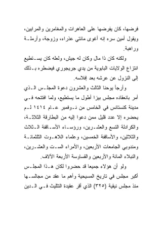 ‫ﻓﺭﻀﻬﺎ، ﻜﺎﻥ ﻴﻔﺭﻀﻬﺎ ﻋﻠﻰ ﺍﻟﻌﺎﻫﺭﺍﺕ ﻭﺍﻟﻤﻐﺎﻤﺭﻴﻥ ﻭﺍﻟﻤﺭﺍﺒﻴﻥ،‬
‫ﻭﻴﻘﻭل ﺃﻤﻴﻥ ﺴﺭﻩ ﺇﻨﻪ ﺃﻏﻭﻯ ﻤﺎﺌﺘﻲ ﻋﺫﺭﺍﺀ، ﻭﺯﻭﺠﺔ، ﻭﺃﺭﻤﻠـﺔ‬
                                              ‫ﻭﺭﺍﻫﺒﺔ.‬
‫ﻭﻟﻜﻨﻪ ﻜﺎﻥ ﺫﺍ ﻤﺎل ﻭﻜﺎﻥ ﻟﻪ ﺠﻴﺵ، ﻭﻟﻌﻠﻪ ﻜﺎﻥ ﻴﺴـﺘﻁﻴﻊ‬
‫ﺍﻨﺘﺯﺍﻉ ﺍﻟﻭﻻﻴﺎﺕ ﺍﻟﺒﺎﺒﻭﻴﺔ ﻤﻥ ﻴﺩﻱ ﺠﺭﻴﺠﻭﺭﻱ ﻓﻴﻀﻁﺭﻩ ﺒـﺫﻟﻙ‬
                       ‫ﺇﻟﻰ ﺍﻟﻨﺯﻭل ﻋﻥ ﻋﺭﺸﻪ ﺒﻌﺩ ﺇﻓﻼﺴﻪ.‬
‫ﻭﺃﺭﺠﺄ ﻴﻭﺤﻨﺎ ﺍﻟﺜﺎﻟﺙ ﻭﺍﻟﻌﺸﺭﻭﻥ ﺩﻋﻭﺓ ﺍﻟﻤﺠﻠـﺱ ﺍﻟـﺫﻱ‬
‫ﺃﻤﺭ ﺒﺎﻨﻌﻘﺎﺩﻩ ﻤﺠﻠﺱ ﺒﻴﺯﺍ ﺃﻁﻭل ﻤﺎ ﻴﺴﺘﻁﻴﻊ، ﻭﻟﻤﺎ ﺍﻓﺘﺘﺤﻪ ﻓـﻲ‬
‫ﻤﺩﻴﻨﺔ ﻜﻨﺴﺘﺎﻨﺱ ﻓﻲ ﺍﻟﺨﺎﻤﺱ ﻤﻥ ﻨـﻭﻓﻤﺒﺭ ﻋـﺎﻡ ٤١٤١ ﻟـﻡ‬
‫ﻴﺤﻀﺭﻩ ﺇﻻ ﻋﺩﺩ ﻗﻠﻴل ﻤﻤﻥ ﺩﻋﻭﺍ ﺇﻟﻴﻪ ﻤﻥ ﺍﻟﺒﻁﺎﺭﻗﺔ ﺍﻟﺜﻼﺜـﺔ،‬
‫ﻭﺍﻟﻜﺭﺍﺩﻟﺔ ﺍﻟﺘﺴﻊ ﻭﺍﻟﻌﺸـﺭﻴﻥ، ﻭﺭﺅﺴـﺎﺀ ﺍﻷﺴـﺎﻗﻔﺔ ﺍﻟـﺜﻼﺙ‬
‫ﻭﺍﻟﺜﻼﺜﻴﻥ، ﻭﺍﻷﺴﺎﻗﻔﺔ ﺍﻟﺨﻤﺴﻴﻥ، ﻭﻋﻠﻤﺎﺀ ﺍﻟﻼﻫـﻭﺕ ﺍﻟﺜﻠﺜﻤﺎﺌـﺔ‬
‫ﻭﻤﻨﺩﻭﺒﻲ ﺍﻟﺠﺎﻤﻌﺎﺕ ﺍﻷﺭﺒﻌﻴﻥ، ﻭﺍﻷﻤﺭﺍﺀ ﺍﻟﺴـﺕ ﻭﺍﻟﻌﺸـﺭﻴﻥ،‬
       ‫ﻭﺍﻟﻨﺒﻼﺀ ﺍﻟﻤﺎﺌﺔ ﻭﺍﻷﺭﺒﻌﻴﻥ ﻭﺍﻟﻘﺴﺎﻭﺴﺔ ﺍﻷﺭﺒﻌﺔ ﺍﻵﻻﻑ.‬
‫ﻭﻟﻭ ﺃﻥ ﻫﺅﻻﺀ ﺠﻤﻴﻌﺎ ﻗﺩ ﺤﻀﺭﻭﺍ ﻟﻜﺎﻥ ﻫـﺫﺍ ﺍﻟﻤﺠﻠـﺱ‬
                            ‫‪‬‬
‫ﺃﻜﺒﺭ ﻤﺠﻠﺱ ﻓﻲ ﺘﺎﺭﻴﺦ ﺍﻟﻤﺴﻴﺤﻴﺔ ﻭﺃﻫﻡ ﻤﺎ ﻋﻘﺩ ﻤﻥ ﻤﺠﺎﻟﺴـﻬﺎ‬
‫ﻤﻨﺫ ﻤﺠﻠﺱ ﻨﻴﻘﻴﺔ )٥٢٣( ﺍﻟﺫﻱ ﺃﻗﺭ ﻋﻘﻴﺩﺓ ﺍﻟﺘﺜﻠﻴﺙ ﻓـﻲ ﺍﻟـﺩﻴﻥ‬
 