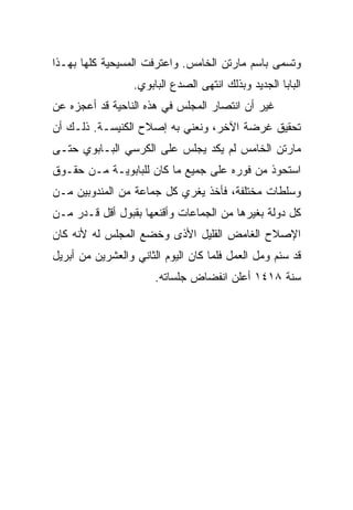 ‫ﻭﺘﺴﻤﻰ ﺒﺎﺴﻡ ﻤﺎﺭﺘﻥ ﺍﻟﺨﺎﻤﺱ. ﻭﺍﻋﺘﺭﻓﺕ ﺍﻟﻤﺴﻴﺤﻴﺔ ﻜﻠﻬﺎ ﺒﻬـﺫﺍ‬
                  ‫ﺍﻟﺒﺎﺒﺎ ﺍﻟﺠﺩﻴﺩ ﻭﺒﺫﻟﻙ ﺍﻨﺘﻬﻰ ﺍﻟﺼﺩﻉ ﺍﻟﺒﺎﺒﻭﻱ.‬
‫ﻏﻴﺭ ﺃﻥ ﺍﻨﺘﺼﺎﺭ ﺍﻟﻤﺠﻠﺱ ﻓﻲ ﻫﺫﻩ ﺍﻟﻨﺎﺤﻴﺔ ﻗﺩ ﺃﻋﺠﺯﻩ ﻋﻥ‬
‫ﺘﺤﻘﻴﻕ ﻏﺭﻀﺔ ﺍﻵﺨﺭ، ﻭﻨﻌﻨﻲ ﺒﻪ ﺇﺼﻼﺡ ﺍﻟﻜﻨﻴﺴـﺔ. ﺫﻟـﻙ ﺃﻥ‬
‫ﻤﺎﺭﺘﻥ ﺍﻟﺨﺎﻤﺱ ﻟﻡ ﻴﻜﺩ ﻴﺠﻠﺱ ﻋﻠﻰ ﺍﻟﻜﺭﺴﻲ ﺍﻟﺒـﺎﺒﻭﻱ ﺤﺘـﻰ‬
‫ﺍﺴﺘﺤﻭﺫ ﻤﻥ ﻓﻭﺭﻩ ﻋﻠﻰ ﺠﻤﻴﻊ ﻤﺎ ﻜﺎﻥ ﻟﻠﺒﺎﺒﻭﻴـﺔ ﻤـﻥ ﺤﻘـﻭﻕ‬
‫ﻭﺴﻠﻁﺎﺕ ﻤﺨﺘﻠﻔﺔ، ﻓﺄﺨﺫ ﻴﻐﺭﻱ ﻜل ﺠﻤﺎﻋﺔ ﻤﻥ ﺍﻟﻤﻨﺩﻭﺒﻴﻥ ﻤـﻥ‬
‫ﻜل ﺩﻭﻟﺔ ﺒﻐﻴﺭﻫﺎ ﻤﻥ ﺍﻟﺠﻤﺎﻋﺎﺕ ﻭﺃﻗﻨﻌﻬﺎ ﺒﻘﺒﻭل ﺃﻗل ﻗـﺩﺭ ﻤـﻥ‬
‫ﺍﻹﺼﻼﺡ ﺍﻟﻐﺎﻤﺽ ﺍﻟﻘﻠﻴل ﺍﻷﺫﻯ ﻭﺨﻀﻊ ﺍﻟﻤﺠﻠﺱ ﻟﻪ ﻷﻨﻪ ﻜﺎﻥ‬
‫ﻗﺩ ﺴﺌﻡ ﻭﻤل ﺍﻟﻌﻤل ﻓﻠﻤﺎ ﻜﺎﻥ ﺍﻟﻴﻭﻡ ﺍﻟﺜﺎﻨﻲ ﻭﺍﻟﻌﺸﺭﻴﻥ ﻤﻥ ﺃﺒﺭﻴل‬
                       ‫ﺴﻨﺔ ٨١٤١ ﺃﻋﻠﻥ ﺍﻨﻔﻀﺎﺽ ﺠﻠﺴﺎﺘﻪ.‬
 