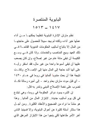 ‫ﺍﻟﺒﺎﺒﻭﻴﺔ ﺍﻟﻤﻨﺘﺼﺭﺓ‬
               ‫٧١٤١ – ٣١٥١‬
‫ﻨﻅﻡ ﻤﺎﺭﺘﻥ ﺍﻹﺩﺍﺭﺓ ﺍﻟﺒﺎﺒﻭﻴﺔ ﺘﻨﻅﻴﻤﺎ ﻴﻤﻜﻨﻬـﺎ ﻤـﻥ ﺃﺩﺍﺀ‬
‫ﻋﻤﻠﻬﺎ ﺨﻴﺭ ﺃﺩﺍﺀ، ﻭﻟﻜﻨﻪ ﻟﻡ ﻴﺠﺩ ﺴﺒﻴﻼ ﻟﻠﺤﺼﻭل ﻋﻠﻰ ﺤﺎﺠﺘﻬـﺎ‬
‫ﻤﻥ ﺍﻟﻤﺎل ﺇﻻ ﺒﺎﺘﺒﺎﻉ ﺃﺴﺎﻟﻴﺏ ﺍﻟﺤﻜﻭﻤﺎﺕ ﺍﻟﺩﻨﻴﻭﻴﺔ ﺍﻟﻘﺎﺌﻤـﺔ ﻓـﻲ‬
‫ﺫﻟﻙ ﺍﻟﻌﻬﺩ ﻭﺒﻴﻊ ﺍﻟﻤﻨﺎﺼﺏ ﻭﺍﻟﺨﺩﻤﺎﺕ. ﻭﺇﺫﺍ ﻜﺎﻥ ﻓـﻲ ﻭﺴـﻊ‬
‫ﺍﻟﻜﻨﻴﺴﺔ ﺃﻥ ﺘﺒﻘﻰ ﻤﺎﺌﺔ ﻋﺎﻡ ﻤﻥ ﻏﻴﺭ ﺇﺼﻼﺡ، ﻭﺇﻥ ﻜﺎﻥ ﻴﺼﻌﺏ‬
‫ﻋﻠﻴﻬﺎ ﺃﻥ ﺘﺒﻘﻰ ﺃﺴﺒﻭﻋﺎ ﻭﺍﺤﺩﺍ ﻤﻥ ﻏﻴﺭ ﻤﺎل، ﻓﻘﺩ ﺍﺴﺘﻘﺭ ﺭﺃﻴـﻪ‬
                             ‫‪‬‬     ‫‪‬‬
‫ﻋﻠﻰ ﺃﻨﻬﺎ ﺃﺸﺩ ﺤﺎﺠﺔ ﺇﻟﻰ ﺍﻟﻤﺎل ﻤﻨﻬﺎ ﺇﻟﻰ ﺍﻹﺼـﻼﺡ. ﻭﻜﺎﻨـﺕ‬
‫ﻨﺘﻴﺠﺔ ﻫﺫﺍ ﺃﻥ ﺒﻌﺙ ﻤﻨﺩﻭﺒﺎ ﺃﻟﻤﺎﻨﻴﺎ ﻓﻲ ﺭﻭﻤﺎ ﻓﻲ ﻋـﺎﻡ ٠٣٤١‬
‫- ﺃﻱ ﻗﺒل ﻤﻭﺕ ﻤﺎﺭﺘﻥ ﺒﻌﺎﻡ ﻭﺍﺤﺩ - ﺇﻟﻰ ﺃﻤﻴﺭﻩ ﺭﺴﺎﻟﺔ ﺘﻜـﺎﺩ‬
           ‫ﺘﻀﺭﺏ ﻋﻠﻰ ﻨﻐﻤﺔ ﺍﻹﺼﻼﺡ ﺍﻟﺩﻴﻨﻲ ﻭﺘﻨﺩﺭ ﺒﻪ ﻗﺎل:‬
‫ﺇﻥ ﺍﻟﺸﺭﻩ ﻴﺴﻭﺩ ﺩﻭﺍﺌﺭ ﺍﻟﺤﻜﻭﻤﺔ ﻓﻲ ﺭﻭﻤﺎ، ﻭﻫﻲ ﺘﺒﺘﺩﻉ‬
‫ﻓﻲ ﻜل ﻴﻭﻡ ﺃﺴﺎﻟﻴﺏ ﺠﺩﻴﺩﺓ.. ﻻﺒﺘﺯﺍﺯ ﺍﻟﻤﺎل ﻤﻥ ﺃﻟﻤﺎﻨﻴﺎ.. ﻭﻫﺫﺍ‬
‫ﻫﻭ ﻤﻨﺸﺄ ﻤﺎ ﻨﺭﺍﻩ ﻤﻥ ﺍﻟﻀﺠﻴﺞ ﻭﺍﻷﺤﻘﺎﺩ ﺍﻟﻜﺜﻴﺭﺓ.. ﻭﻤﻥ ﺃﺠـل‬
‫ﻫﺫﺍ ﺴﺘﺜﺎﺭ ﺃﺴﺌﻠﺔ ﻜﺜﻴﺭﺓ ﻋﻥ ﺃﺤﻭﺍل ﺍﻟﺒﺎﺒﻭﻴﺔ، ﻭﺇﻻ ﻓﺴﻴﻨﺒﺫ ﺍﻟﻨﺎﺱ‬
‫ﺁﺨﺭ ﺍﻷﻤﺭ ﻁﺎﻋﺘﻬﺎ ﻟﻜﻲ ﻴﻨﺠﻭﺍ ﻤﻥ ﻫﺫﺍ ﺍﻻﺒﺘﺯﺍﺯ ﺍﻟﻤﺭﻫﻕ ﺍﻟﺫﻱ‬
 