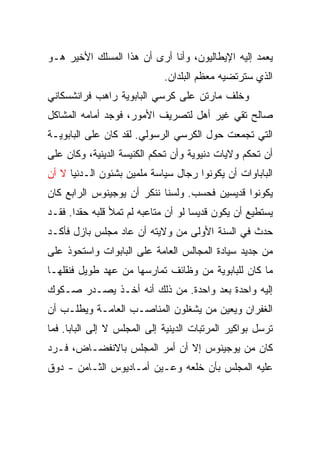 ‫ﻴﻌﻤﺩ ﺇﻟﻴﻪ ﺍﻹﻴﻁﺎﻟﻴﻭﻥ، ﻭﺃﻨﺎ ﺃﺭﻯ ﺃﻥ ﻫﺫﺍ ﺍﻟﻤﺴﻠﻙ ﺍﻷﺨﻴﺭ ﻫـﻭ‬
                             ‫ﺍﻟﺫﻱ ﺴﺘﺭﺘﻀﻴﻪ ﻤﻌﻅﻡ ﺍﻟﺒﻠﺩﺍﻥ.‬
‫ﻭﺨﻠﻑ ﻤﺎﺭﺘﻥ ﻋﻠﻰ ﻜﺭﺴﻲ ﺍﻟﺒﺎﺒﻭﻴﺔ ﺭﺍﻫﺏ ﻓﺭﺍﻨﺸﺴﻜﺎﻨﻲ‬
‫ﺼﺎﻟﺢ ﺘﻘﻲ ﻏﻴﺭ ﺃﻫل ﻟﺘﺼﺭﻴﻑ ﺍﻷﻤﻭﺭ، ﻓﻭﺠﺩ ﺃﻤﺎﻤﻪ ﺍﻟﻤﺸﺎﻜل‬
‫ﺍﻟﺘﻲ ﺘﺠﻤﻌﺕ ﺤﻭل ﺍﻟﻜﺭﺴﻲ ﺍﻟﺭﺴﻭﻟﻲ. ﻟﻘﺩ ﻜﺎﻥ ﻋﻠﻰ ﺍﻟﺒﺎﺒﻭﻴـﺔ‬
‫ﺃﻥ ﺘﺤﻜﻡ ﻭﻻﻴﺎﺕ ﺩﻨﻴﻭﻴﺔ ﻭﺃﻥ ﺘﺤﻜﻡ ﺍﻟﻜﻨﻴﺴﺔ ﺍﻟﺩﻴﻨﻴﺔ، ﻭﻜﺎﻥ ﻋﻠﻰ‬
‫ﺍﻟﺒﺎﺒﺎﻭﺍﺕ ﺃﻥ ﻴﻜﻭﻨﻭﺍ ﺭﺠﺎل ﺴﻴﺎﺴﺔ ﻤﻠﻤﻴﻥ ﺒﺸﺌﻭﻥ ﺍﻟـﺩﻨﻴﺎ ﻻ ﺃﻥ‬
‫ﻴﻜﻭﻨﻭﺍ ﻗﺩﻴﺴﻴﻥ ﻓﺤﺴﺏ. ﻭﻟﺴﻨﺎ ﻨﻨﻜﺭ ﺃﻥ ﻴﻭﺠﻴﻨﻭﺱ ﺍﻟﺭﺍﺒﻊ ﻜﺎﻥ‬
‫ﻴﺴﺘﻁﻴﻊ ﺃﻥ ﻴﻜﻭﻥ ﻗﺩﻴﺴﺎ ﻟﻭ ﺃﻥ ﻤﺘﺎﻋﺒﻪ ﻟﻡ ﺘﻤﻸ ﻗﻠﺒﻪ ﺤﻘ ‪‬ﺍ. ﻓﻘـﺩ‬
       ‫ﺩ‬                              ‫‪‬‬
‫ﺤﺩﺙ ﻓﻲ ﺍﻟﺴﻨﺔ ﺍﻷﻭﻟﻰ ﻤﻥ ﻭﻻﻴﺘﻪ ﺃﻥ ﻋﺎﺩ ﻤﺠﻠﺱ ﺒﺎﺯل ﻓﺄﻜـﺩ‬
‫ﻤﻥ ﺠﺩﻴﺩ ﺴﻴﺎﺩﺓ ﺍﻟﻤﺠﺎﻟﺱ ﺍﻟﻌﺎﻤﺔ ﻋﻠﻰ ﺍﻟﺒﺎﺒﻭﺍﺕ ﻭﺍﺴﺘﺤﻭﺫ ﻋﻠﻰ‬
‫ﻤﺎ ﻜﺎﻥ ﻟﻠﺒﺎﺒﻭﻴﺔ ﻤﻥ ﻭﻅﺎﺌﻑ ﺘﻤﺎﺭﺴﻬﺎ ﻤﻥ ﻋﻬﺩ ﻁﻭﻴل ﻓﻨﻘﻠﻬـﺎ‬
‫ﺇﻟﻴﻪ ﻭﺍﺤﺩﺓ ﺒﻌﺩ ﻭﺍﺤﺩﺓ. ﻤﻥ ﺫﻟﻙ ﺃﻨﻪ ﺃﺨـﺫ ﻴﺼـﺩﺭ ﺼـﻜﻭﻙ‬
‫ﺍﻟﻐﻔﺭﺍﻥ ﻭﻴﻌﻴﻥ ﻤﻥ ﻴﺸﻐﻠﻭﻥ ﺍﻟﻤﻨﺎﺼـﺏ ﺍﻟﻌﺎﻤـﺔ ﻭﻴﻁﻠـﺏ ﺃﻥ‬
‫ﺘﺭﺴل ﺒﻭﺍﻜﻴﺭ ﺍﻟﻤﺭﺘﺒﺎﺕ ﺍﻟﺩﻴﻨﻴﺔ ﺇﻟﻰ ﺍﻟﻤﺠﻠﺱ ﻻ ﺇﻟﻰ ﺍﻟﺒﺎﺒﺎ. ﻓﻤﺎ‬
‫ﻜﺎﻥ ﻤﻥ ﻴﻭﺠﻴﻨﻭﺱ ﺇﻻ ﺃﻥ ﺃﻤﺭ ﺍﻟﻤﺠﻠﺱ ﺒﺎﻻﻨﻔﻀـﺎﺽ، ﻓـﺭﺩ‬
‫ﻋﻠﻴﻪ ﺍﻟﻤﺠﻠﺱ ﺒﺄﻥ ﺨﻠﻌﻪ ﻭﻋـﻴﻥ ﺃﻤـﺎﺩﻴﻭﺱ ﺍﻟﺜـﺎﻤﻥ - ﺩﻭﻕ‬
 