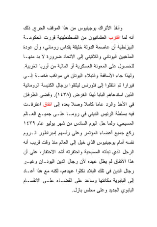 ‫ﻭﺃﻨﻘﺫ ﺍﻷﺘﺭﺍﻙ ﻴﻭﺠﻴﻨﻴﻭﺱ ﻤﻥ ﻫﺫﺍ ﺍﻟﻤﻭﻗﻑ ﺍﻟﺤﺭﺝ. ﺫﻟﻙ‬
‫ﺃﻨﻪ ﻟﻤﺎ ﺍﻗﺘﺭﺏ ﺍﻟﻌﺜﻤﺎﻨﻴﻭﻥ ﻤﻥ ﺍﻟﻘﺴﻁﻨﻁﻴﻨﻴﺔ ﻗﺭﺭﺕ ﺍﻟﺤﻜﻭﻤـﺔ‬
‫ﺍﻟﺒﻴﺯﻨﻁﻴﺔ ﺃﻥ ﻋﺎﺼﻤﺔ ﺍﻟﺩﻭﻟﺔ ﺨﻠﻴﻘﺔ ﺒﻘﺩﺍﺱ ﺭﻭﻤﺎﻨﻲ، ﻭﺃﻥ ﻋﻭﺩﺓ‬
‫ﺍﻟﻤﺫﻫﺒﻴﻥ ﺍﻟﻴﻭﻨﺎﻨﻲ ﻭﺍﻟﻼﺘﻴﻨﻲ ﺇﻟﻰ ﺍﻻﺘﺤﺎﺩ ﻀﺭﻭﺭﺓ ﻻ ﺒﺩ ﻤﻨﻬـﺎ‬
‫ﻟﻠﺤﺼﻭل ﻋﻠﻰ ﺍﻟﻤﻌﻭﻨﺔ ﺍﻟﻌﺴﻜﺭﻴﺔ ﺃﻭ ﺍﻟﻤﺎﻟﻴﺔ ﻤﻥ ﺃﻭﺭﺒﺎ ﺍﻟﻐﺭﺒﻴﺔ.‬
‫ﻭﻟﻬﺫﺍ ﺠﺎﺀ ﺍﻷﺴﺎﻗﻔﺔ ﻭﺍﻟﻨﺒﻼﺀ ﺍﻟﻴﻭﻨﺎﻥ ﻓﻲ ﻤﻭﺍﻜﺏ ﻓﺨﻤـﺔ ﺇﻟـﻰ‬
‫ﻓﻴﺭﺍﺭﺍ ﺜﻡ ﺍﻨﺘﻘﻠﻭﺍ ﺇﻟﻰ ﻓﻠﻭﺭﻨﺱ ﻟﻴﻠﺘﻘﻭﺍ ﺒﺭﺠﺎل ﺍﻟﻜﻨﻴﺴﺔ ﺍﻟﺭﻭﻤﺎﻨﻴﺔ‬
‫ﺍﻟﺫﻴﻥ ﺍﺴﺘﺩﻋﺎﻫﻡ ﺍﻟﺒﺎﺒﺎ ﻟﻬﺫﺍ ﺍﻟﻐﺭﺽ )٨٣٤١(. ﻭﻗﻀﻰ ﺍﻟﻁﺭﻓﺎﻥ‬
‫ﻓﻲ ﺍﻷﺨﺫ ﻭﺍﻟﺭﺩ ﻋﺎﻤﺎ ﻜﺎﻤﻼ ﻭﺼﻼ ﺒﻌﺩﻩ ﺇﻟﻰ ﺍﺘﻔﺎﻕ ﺍﻋﺘﺭﻓـﺕ‬
                                 ‫‪‬‬
‫ﻓﻴﻪ ﺒﺴﻠﻁﺔ ﺍﻟﺭﺌﻴﺱ ﺍﻟﺩﻴﻨﻲ ﻓﻲ ﺭﻭﻤـﺎ ﻋﻠـﻰ ﺠﻤﻴـﻊ ﺍﻟﻌـﺎﻟﻡ‬
‫ﺍﻟﻤﺴﻴﺤﻲ، ﻭﻟﻤﺎ ﺤل ﺍﻟﻴﻭﻡ ﺍﻟﺴﺎﺩﺱ ﻤﻥ ﺸﻬﺭ ﻴﻭﻟﻴﻭ ﻋﺎﻡ ٩٣٤١‬
‫ﺭﻜﻊ ﺠﻤﻴﻊ ﺃﻋﻀﺎﺀ ﺍﻟﻤﺅﺘﻤﺭ ﻭﻋﻠﻰ ﺭﺃﺴﻬﻡ ﺇﻤﺒﺭﺍﻁﻭﺭ ﺍﻟـﺭﻭﻡ‬
‫ﻨﻔﺴﻪ ﺃﻤﺎﻡ ﻴﻭﺠﻴﻨﻴﻭﺱ ﺍﻟﺫﻱ ﺨﻴل ﺇﻟﻰ ﺍﻟﻌﺎﻟﻡ ﻤﻨﺫ ﻭﻗﺕ ﻗﺭﻴﺏ ﺃﻨﻪ‬
‫ﺍﻟﺭﺠل ﺍﻟﺫﻱ ﻨﺒﺫﺘﻪ ﺍﻟﻤﺴﻴﺤﻴﺔ ﻭﺍﺤﺘﻘﺭﺘﻪ ﺃﺸﺩ ﺍﻻﺤﺘﻘﺎﺭ، ﻋﻠﻰ ﺃﻥ‬
‫ﻫﺫﺍ ﺍﻻﺘﻔﺎﻕ ﻟﻡ ﻴﻁل ﻋﻬﺩﻩ ﻷﻥ ﺭﺠﺎل ﺍﻟﺩﻴﻥ ﺍﻟﻴﻭﻨـﺎﻥ ﻭﻏﻴـﺭ‬
‫ﺭﺠﺎل ﺍﻟﺩﻴﻥ ﻓﻲ ﺘﻠﻙ ﺍﻟﺒﻼﺩ ﻨﻜﺜﻭﺍ ﻋﻬﺩﻫﻡ، ﻟﻜﻨﻪ ﻤﻊ ﻫﺫﺍ ﺃﻋـﺎﺩ‬
‫ﺇﻟﻰ ﺍﻟﺒﺎﺒﻭﻴﺔ ﻤﻜﺎﻨﺘﻬﺎ ﻭﺴﺎﻋﺩ ﻋﻠﻰ ﺍﻟﻘﻀـﺎﺀ ﻋﻠـﻰ ﺍﻻﻨﻘﺴـﺎﻡ‬
                          ‫ﺍﻟﺒﺎﺒﻭﻱ ﺍﻟﺠﺩﻴﺩ ﻭﻋﻠﻰ ﻤﺠﻠﺱ ﺒﺎﺯل.‬
 