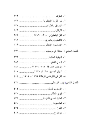 ‫١- ﺍﻟﻤﻠﻭﻙ ................................................... ٢٢٣‬
‫٢- ﻨﻤﻭ ﺍﻟﺜﺭﻭﺓ ﺍﻹﻨﺠﻠﻴﺯﻴﺔ ................................. ١٣٣‬
‫٣- ﺍﻷﺨﻼﻕ ﻭﺍﻟﻁﺒﺎﻉ ....................................... ٧٣٣‬
‫٤- ﺍﻟﻠﻭﻻﺭﺩ .................................................. ٩٤٣‬
‫٥- ﺍﻟﻔﻥ ﺍﻹﻨﺠﻠﻴﺯﻱ ٠٠٣١: ٦٠٥١ .................... ٥٥٣‬
‫٦- ﻜﺎﻜﺴﺘﻭﻥ ﻭﻤﺎﻟﻭﺭﻱ .................................... ١٦٣‬
‫٧- ﺍﻹﻨﺴﺎﻨﻴﻭﻥ ﺍﻹﻨﺠﻠﻴﺯ .................................... ٩٦٣‬

‫ﺍﻟﻔﺼل ﺍﻟﺴﺎﺒﻊ : ﺤﺎﺩﺜﺔ ﻓﻲ ﺒﺭﺠﻨﺩﻴﺎ ............................ ٦٧٣‬

‫١- ﺍﻟﺩﻭﻗﻴﺔ ﺍﻟﻤﻠﻜﻴﺔ .......................................... ٦٧٣‬
‫٢- ﺍﻟﺭﻭﺡ ﺍﻟﺩﻴﻨﻲ............................................ ١٨٣‬
‫٣ – ﺒﺭﺠﻨﺩﻴﺎ ﺍﻟﻤﺸﺭﻗﺔ ٣٦٣١: ٥٦٤١ ................. ٦٨٣‬
‫٤- ﺸﺎﺭل ﺍﻟﺠﺴﻭﺭ ٥٦٤١: ٧٧٤١ ..................... ٠٠٤‬
‫٥- ﺍﻟﻔﻥ ﻓﻲ ﺍﻷﺭﺍﻀﻲ ﺍﻟﻭﺍﻁﺌﺔ ٥٦٤١ – ٥١٥١ ...... ٤٠٤‬

‫ﺍﻟﻔﺼل ﺍﻟﺜﺎﻤﻥ: ﺃﻭﺭﺒﺎ ﺍﻟﻭﺴﻁﻰ .................................. ٤٢٤‬

‫١- ﺍﻷﺭﺽ ﻭﺍﻟﻌﻤل......................................... ٤٢٤‬
‫٢- ﺇﻗﺭﺍﺭ ﺍﻟﻨﻅﺎﻡ ............................................. ٠٣٤‬
‫٣- ﺃﻟﻤﺎﻨﻴﺎ ﺘﺘﺤﺩﻯ ﺍﻟﻜﻨﻴﺴﺔ .................................. ٦٣٤‬
‫٤- ﺍﻟﻤﺘﺼﻭﻓﺔ ................................................ ٠٥٤‬
‫٥- ﺍﻟﻔﻨﻭﻥ .................................................... ٤٥٤‬
‫٦- ﺠﻭﺘﻨﺒﺭﺝ................................................. ٢٦٤‬
 