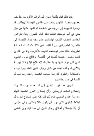 ‫ﻭﺘﻼ ﺫﻟﻙ ﻗﻴﺎﻡ ﻁﺎﺌﻔﺔ ﻤـﻥ ﺍﻟﺒـﺎﺒﻭﺍﺕ ﺍﻷﻗﻭﻴـﺎﺀ ﺨﻠـﻑ‬
‫ﺒﻌﻀﻬﻡ ﺒﻌﻀﺎ ﺃﻏﻨﺘﻬﻡ ﻭﺭﻓﻌﺕ ﻤﻥ ﻤﻘﺎﻤﻬﻡ ﺍﻟﻨﻬﻀﺔ ﺍﻹﻴﻁﺎﻟﻴـﺔ،‬
                                          ‫‪‬‬
‫ﻓﺭﻓﻌﻭﺍ ﺍﻟﺒﺎﺒﻭﻴﺔ ﺇﻟﻰ ﺩﺭﺠﺔ ﻤﻥ ﺍﻟﻔﺨﺎﻤﺔ ﻟﻡ ﺘﺸﻬﺩ ﻤﺜﻠﻬﺎ ﻤﻥ ﻗﺒل‬
‫ﺤﺘﻰ ﻓﻲ ﺃﻴﺎﻡ ﺃﻨﻭﺴﻨﺕ ﺍﻟﺜﺎﻟﺙ ﺫﻟﻙ ﺍﻟﺒﺎﺒﺎ ﺍﻟﻔﺨﻭﺭ. ﻭﻨﺎل ﻨﻘﻭﻻﺱ‬
‫ﺍﻟﺨﺎﻤﺱ ﺇﻋﺠﺎﺏ ﺍﻟﻜﺘﺎﺏ ﺍﻹﻨﺴﺎﻨﻴﻴﻥ ﺒﺄﻥ ﻭﺠﻪ ﺇﻴﺭﺍﺩ ﺍﻟﻜﻨﻴﺴﺔ ﺇﻟﻰ‬
‫ﻤﻨﺎﺼﺭﺓ ﺍﻟﻌﻠﻡ ﻭﺍﻟﻔﻥ، ﻭﺒﺩﺃ ﻜﻠﻜﺴـﺘﺱ ﺍﻟﺜﺎﻟـﺙ ﺘﻠـﻙ ﺍﻟﻌـﺎﺩﺓ‬
‫ﺍﻟﻅﺭﻴﻔﺔ، ﻋﺎﺩﺓ ﻤﻨﺢ ﺍﻟﻭﻅﺎﺌﻑ ﺍﻟﺩﻴﻨﻴﺔ ﻟﻸﻗﺎﺭﺏ، ﻭﻫـﻲ ﺍﻟﺘـﻲ‬
‫ﻜﺎﻨﺕ ﻤﺼﺩﺭﺍ ﺨﺼﺒﺎ ﻟﻠﻔﺴﺎﺩ ﻓﻲ ﺍﻟﻜﻨﻴﺴﺔ. ﻭﻜﺎﻓﺢ ﺒﻴﻭﺱ ﺍﻟﺜﺎﻨﻲ،‬
                                       ‫‪‬‬    ‫‪‬‬
‫ﺍﻟﺫﻱ ﻜﺎﻥ ﻤﺅﻟﻔﺎ ﻨﺎﺒﻬﺎ ﻭﺒﺎﺒﺎ ﻋﻅﻴﻤﺎ، ﻹﺼﻼﺡ ﺍﻹﺩﺍﺭﺓ ﺍﻟﺒﺎﺒﻭﻴـﺔ‬
                                    ‫ﹰ ‪‬‬
‫ﻭﺍﻷﺩﻴﺭﺓ، ﻭﺃﻟﻑ ﻟﺠﻨﺔ ﻤﻥ ﻜﺒﺎﺭ ﺭﺠﺎل ﺍﻟﺩﻴﻥ ﺍﻟﻤﺸـﻬﻭﺩ ﻟﻬـﻡ‬
‫ﺒﺎﻻﺴﺘﻘﺎﻤﺔ ﻭﺍﻟﺘﻘﻭﻯ ﻟﺩﺭﺍﺴﺔ ﻤﻌﺎﻴﺏ ﺍﻟﻜﻨﻴﺴﺔ ﻭﺍﻋﺘـﺭﻑ ﻟﻬـﺫﻩ‬
                                  ‫ﺍﻟﻠﺠﻨﺔ ﻓﻲ ﺼﺭﺍﺤﺔ ﺒﺄﻥ:‬
‫ﺃﻤﺭﻴﻥ ﻫﻤﺎ ﺃﻗﺭﺏ ﺍﻷﻤﻭﺭ ﺇﻟﻰ ﻗﻠﺒـﻪ، ﺤـﺭﺏ ﺍﻟﺘـﺭﻙ‬
‫ﻭﺇﺼﻼﺡ ﺍﻟﺒﻼﻁ ﺍﻟﺭﻭﻤﺎﻨﻲ، ﻭﺃﻥ ﺇﺼﻼﺡ ﺍﻷﻤﻭﺭ ﺍﻟﻜﻨﺴﻴﺔ ﻜﻠﻬﺎ،‬
‫ﻭﻫﻭ ﻤﺎ ﺍﻋﺘﺯﻡ ﺍﻟﻤﻀﻲ ﻓﻴﻪ، ﻟﻴﺘﻭﻗﻑ ﻜﻠﻪ ﻋﻠﻰ ﺇﺼﻼﺡ ﺃﺤـﻭﺍل‬
‫ﺍﻟﺒﻼﻁ ﺍﻟﺒﺎﺒﻭﻱ ﺍﻟﺫﻱ ﺃﺭﻴﺩ ﺃﻥ ﻴﻜﻭﻥ ﻤﺜﻼ ﻴﺤﺘﺫﻯ. ﻭﻓﻲ ﻋﺯﻤﻲ‬
‫ﺃﻥ ﺃﺒﺩﺃ ﺒﺈﺼﻼﺡ ﺃﺨﻼﻕ ﺭﺠﺎل ﺍﻟﺩﻴﻥ ﻓﻲ ﻫﺫﺍ ﺍﻟﺒﻠﺩ ﻭﺃﻥ ﺃﻗﻀﻲ‬
 