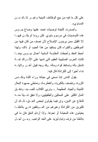 ‫ﻋﻠﻰ ﻜل ﻤﺎ ﻓﻴﻪ ﻤﻥ ﺒﻴﻊ ﺍﻟﻭﻅﺎﺌﻑ ﺍﻟﺩﻴﻨﻴﺔ ﻭﻏﻴـﺭ ﺫﻟـﻙ ﻤـﻥ‬
                                               ‫ﺍﻟﻤﺴﺎﻭﻱﺀ.‬
‫ﻭﺃﺼﺩﺭﺕ ﺍﻟﻠﺠﻨﺔ ﺘﻭﺼﻴﺎﺕ ﺘﺤﻤﺩ ﻋﻠﻴﻬﺎ ﻭﺼﺎﻍ ﺒﻴـﻭﺱ‬
‫ﻫﺫﻩ ﺍﻟﺘﻭﺼﻴﺎﺕ ﻓﻲ ﻤﺭﺴﻭﻡ ﺒﺎﺒﻭﻱ. ﻟﻜﻥ ﺭﻭﻤﺎ ﻟﻡ ﻴﻜـﻥ ﻓﻴﻬـﺎ‬
‫ﺇﻻ ﺍﻟﻘﻠﻴل ﻤﻤﻥ ﻴﺭﻴﺩﻭﻥ ﺍﻹﺼﻼﺡ ﻷﻥ ﻨﺼﻑ ﻤﻥ ﻜﺎﻥ ﻓﻴﻬﺎ ﻤﻥ‬
‫ﺍﻟﻤﻭﻅﻔﻴﻥ ﻭﺍﻟﻜﺒﺭﺍﺀ ﻜﺎﻥ ﻴﺴﺘﻔﻴﺩ ﻤﻥ ﻫﺫﺍ ﺍﻟﻌﻴﺏ ﺃﻭ ﺫﺍﻙ، ﻭﻟﻬﺫﺍ‬
‫ﺃﺤﺒﻁ ﺍﻟﺤﻘﺩ ﻭﺃﺤﺒﻁﺕ ﺍﻟﻤﻘﺎﻭﻤﺔ ﺍﻟﺴﻠﺒﻴﺔ ﺃﻋﻤﺎل ﺒﻴـﻭﺱ ﺒﻴﻨﻤـﺎ‬
‫ﻜﺎﻨﺕ ﺍﻟﺤﺭﺏ ﺍﻟﺼﻠﻴﺒﻴﺔ ﺍﻟﻌﻘﻴﻡ ﺍﻟﺘﻲ ﺸﻨﻬﺎ ﻋﻠﻰ ﺍﻷﺘـﺭﺍﻙ ﺜﻤـﺔ‬
‫ﺘﺸﻐل ﺒﺎﻟﻪ ﻭﺘﺴﺘﻨﻔﺫ ﻗﻭﺍﻩ ﻭﻤﺎﻟﻪ. ﻭﻗﺩ ﻭﺠﻪ ﻗﺒﻴل ﺁﺨـﺭ ﻭﻻﻴﺘـﻪ‬
                          ‫ﻨﺩﺍﺀ ﺃﺨﻴﺭﺍ ﺇﻟﻰ ﺍﻟﻜﺭﺍﺩﻟﺔ ﻗﺎل ﻓﻴﻪ:‬
                                                 ‫‪‬‬
‫ﻴﻘﻭل ﺍﻟﻨﺎﺱ ﺇﻨﻨﺎ ﻨﺴﻌﻰ ﻓﻲ ﺤﻴﺎﺘﻨﺎ ﻭﺭﺍﺀ ﺍﻟﻠﺫﺓ ﻭﻨﻜـﺩﺱ‬
‫ﺍﻟﺜﺭﻭﺓ، ﻭﻨﺘﺼﻑ ﺒﺎﻟﻜﺒﺭﻴﺎﺀ ﻭﺍﻟﻐﻁﺭﺴﺔ، ﻭﻨﻤﺘﻁﻲ ﺼﻬﻭﺓ ﺍﻟﺒﻐﺎل‬
‫ﺍﻟﺜﻤﻴﻨﺔ ﻭﺍﻟﺠﻴﺎﺩ ﺍﻟﻤﻁﻬﻤﺔ..، ﻭﻨﺭﺒﻲ ﺍﻟﻜﻼﺏ ﻟﻠﺼـﻴﺩ، ﻭﻨﻨﻔـﻕ‬
‫ﺍﻟﻤﺎل ﺍﻟﻜﺜﻴﺭ ﻋﻠﻰ ﺍﻟﻤﻤﺜﻠﻴﻥ ﻭﺍﻟﻁﻔﻴﻠﻴﻴﻥ، ﻭﻻ ﻨﻨﻔﻕ ﺸـﻴﺌﺎ ﻤﻨـﻪ‬
      ‫ً‬
‫ﻟﻠﺩﻓﺎﻉ ﻋﻥ ﺍﻟﺩﻴﻥ، ﻭﺇﻥ ﻓﻴﻤﺎ ﻴﻘﻭﻟﻭﻥ ﻟﺒﻌﺽ ﺍﻟﺤـﻕ، ﺫﻟـﻙ ﺃﻥ‬
‫ﻜﺜﻴﺭﻴﻥ ﻤﻥ ﺍﻟﻜﺭﺍﺩﻟﺔ ﻭﻏﻴﺭﻫﻡ ﻤﻥ ﺍﻟﻤـﻭﻅﻔﻴﻥ ﻓـﻲ ﺒﻼﻁﻨـﺎ‬
‫ﻴﻌﻴﺸﻭﻥ ﻫﺫﻩ ﺍﻟﻤﻌﻴﺸﺔ ﺃﻭ ﻨﺤﻭﻫﺎ. ﻭﺇﺫﺍ ﺃﺭﺩﺘﻡ ﺍﻟﺤﻕ ﻓﺈﻥ ﻤﺎ ﻓﻲ‬
‫ﺒﻼﻁﻨﺎ ﻤﻥ ﺘﺭﻑ ﻭﺘﺒﺎﻩ ﻟﻴﺯﻴﺩ ﻋﻠﻰ ﺍﻟﺤﺩ ﺍﻟﻭﺍﺠﺏ. ﻭﻤـﻥ ﺃﺠـل‬
                                 ‫ٍ‬
 