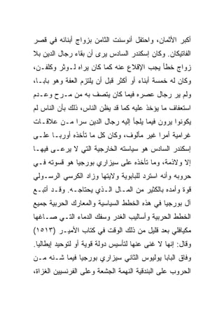 ‫ﺃﻜﺒﺭ ﺍﻷﺜﻤﺎﻥ، ﻭﺍﺤﺘﻔل ﺃﻨﻭﺴﻨﺕ ﺍﻟﺜﺎﻤﻥ ﺒﺯﻭﺍﺝ ﺃﺒﻨﺎﺌﻪ ﻓﻲ ﻗﺼﺭ‬
‫ﺍﻟﻔﺎﺘﻴﻜﺎﻥ. ﻭﻜﺎﻥ ﺇﺴﻜﻨﺩﺭ ﺍﻟﺴﺎﺩﺱ ﻴﺭﻯ ﺃﻥ ﺒﻘﺎﺀ ﺭﺠﺎل ﺍﻟﺩﻴﻥ ﺒﻼ‬
‫ﺯﻭﺍﺝ ﺨﻁﺄ ﻴﺠﺏ ﺍﻹﻗﻼﻉ ﻋﻨﻪ ﻜﻤﺎ ﻜﺎﻥ ﻴﺭﺍﻩ ﻟـﻭﺜﺭ ﻭﻜﻠﻔـﻥ،‬
‫ﻭﻜﺎﻥ ﻟﻪ ﺨﻤﺴﺔ ﺃﺒﻨﺎﺀ ﺃﻭ ﺃﻜﺜﺭ ﻗﺒل ﺃﻥ ﻴﻠﺘﺯﻡ ﺍﻟﻌﻔﺔ ﻭﻫﻭ ﺒﺎﺒـﺎ،‬
‫ﻭﻟﻡ ﻴﺭ ﺭﺠﺎل ﻋﺼﺭﻩ ﻓﻴﻤﺎ ﻜﺎﻥ ﻴﺘﺼﻑ ﺒﻪ ﻤﻥ ﻤـﺭﺡ ﻭﻋـﺩﻡ‬
‫ﺍﺴﺘﻌﻔﺎﻑ ﻤﺎ ﻴﺅﺨﺫ ﻋﻠﻴﻪ ﻜﻤﺎ ﻗﺩ ﻴﻅﻥ ﺍﻟﻨﺎﺱ، ﺫﻟﻙ ﺒﺄﻥ ﺍﻟﻨﺎﺱ ﻟﻡ‬
‫ﻴﻜﻭﻨﻭﺍ ﻴﺭﻭﻥ ﻓﻴﻤﺎ ﻴﻠﺠﺄ ﺇﻟﻴﻪ ﺭﺠﺎل ﺍﻟﺩﻴﻥ ﺴﺭﺍ ﻤـﻥ ﻋﻼﻗـﺎﺕ‬
            ‫‪‬‬
‫ﻏﺭﺍﻤﻴﺔ ﺃﻤﺭﺍ ﻏﻴﺭ ﻤﺄﻟﻭﻑ، ﻭﻜﺎﻥ ﻜل ﻤﺎ ﺘﺄﺨﺫﻩ ﺃﻭﺭﺒـﺎ ﻋﻠـﻰ‬
                                         ‫‪‬‬
‫ﺇﺴﻜﻨﺩﺭ ﺍﻟﺴﺎﺩﺱ ﻫﻭ ﺴﻴﺎﺴﺘﻪ ﺍﻟﺨﺎﺭﺠﻴﺔ ﺍﻟﺘﻲ ﻻ ﻴﺭﻋـﻰ ﻓﻴﻬـﺎ‬
‫ﺇﻻ ﻭﻻﺫﻤﺔ، ﻭﻤﺎ ﺘﺄﺨﺫﻩ ﻋﻠﻰ ﺴﻴﺯﺍﺭﻱ ﺒﻭﺭﺠﻴﺎ ﻫﻭ ﻗﺴﻭﺘﻪ ﻓـﻲ‬
‫ﺤﺭﻭﺒﻪ ﻭﺃﻨﻪ ﺍﺴﺘﺭﺩ ﻟﻠﺒﺎﺒﻭﻴﺔ ﻭﻻﻴﺘﻬﺎ ﻭﺯﺍﺩ ﺍﻟﻜﺭﺴﻲ ﺍﻟﺭﺴـﻭﻟﻲ‬
‫ﻗﻭﺓ ﻭﺃﻤﺩﻩ ﺒﺎﻟﻜﺜﻴﺭ ﻤﻥ ﺍﻟﻤـﺎل ﺍﻟـﺫﻱ ﻴﺤﺘﺎﺠـﻪ. ﻭﻗـﺩ ﺃﺘﺒـﻊ‬
‫ﺁل ﺒﻭﺭﺠﻴﺎ ﻓﻲ ﻫﺫﻩ ﺍﻟﺨﻁﻁ ﺍﻟﺴﻴﺎﺴﻴﺔ ﻭﺍﻟﻤﻌﺎﺭﻙ ﺍﻟﺤﺭﺒﻴﺔ ﺠﻤﻴﻊ‬
‫ﺍﻟﺨﻁﻁ ﺍﻟﺤﺭﺒﻴﺔ ﻭﺃﺴﺎﻟﻴﺏ ﺍﻟﻐﺩﺭ ﻭﺴﻔﻙ ﺍﻟﺩﻤﺎﺀ ﺍﻟﺘـﻲ ﺼـﺎﻏﻬﺎ‬
‫ﻤﻜﻴﺎﻓﻠﻲ ﺒﻌﺩ ﻗﻠﻴل ﻤﻥ ﺫﻟﻙ ﺍﻟﻭﻗﺕ ﻓﻲ ﻜﺘﺎﺏ ﺍﻷﻤﻴـﺭ )٣١٥١(‬
‫ﻭﻗﺎل: ﺇﻨﻬﺎ ﻻ ﻏﻨﻰ ﻋﻨﻬﺎ ﻟﺘﺄﺴﻴﺱ ﺩﻭﻟﺔ ﻗﻭﻴﺔ ﺃﻭ ﻟﺘﻭﺤﻴﺩ ﺇﻴﻁﺎﻟﻴﺎ.‬
‫ﻭﻓﺎﻕ ﺍﻟﺒﺎﺒﺎ ﻴﻭﻟﻴﻭﺱ ﺍﻟﺜﺎﻨﻲ ﺴﻴﺯﺍﺭﻱ ﺒﻭﺭﺠﻴﺎ ﻓﻴﻤﺎ ﺸـﻨﻪ ﻤـﻥ‬
‫ﺍﻟﺤﺭﻭﺏ ﻋﻠﻰ ﺍﻟﺒﻨﺩﻗﻴﺔ ﺍﻟﻨﻬﻤﺔ ﺍﻟﺠﺸﻌﺔ ﻭﻋﻠﻰ ﺍﻟﻔﺭﻨﺴﻴﻴﻥ ﺍﻟﻐﺯﺍﺓ،‬
 