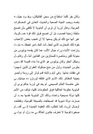 ‫ﻭﻜﺎﻥ ﻴﻔﺭ ﻜﻠﻤﺎ ﺍﺴﺘﻁﺎﻉ ﻤﻥ ﺴﺠﻥ ﺍﻟﻔﺎﺘﻴﻜﺎﻥ، ﻭﻴﻘـﻭﺩ ﺠﻴﺸـﻪ‬
‫ﺒﻨﻔﺴﻪ ﻭﻴﺤﺏ ﺍﻟﺤﻴﺎﺓ ﺍﻟﺼﻌﺒﺔ ﻭﺍﻟﺤﺩﻴﺙ ﺍﻟﺨﺸﻥ ﻓﻲ ﺍﻟﻤﻌﺴﻜﺭﺍﺕ‬
‫ﺍﻟﺤﺭﺒﻴﺔ، ﻭﻫﺎل ﺃﻭﺭﺒﺎ ﺃﻥ ﺘﺭﻯ ﺃﻥ ﺍﻟﺒﺎﺒﻭﻴﺔ ﻻ ﺘﻜﺘﻔﻲ ﺒﺄﻥ ﺘﺼﺒﺢ‬
‫ﺴﻠﻁﺔ ﺯﻤﻨﻴﺔ ﻓﺤﺴﺏ، ﺒل ﺃﻥ ﺘﺼﺒﺢ ﻓﻭﻕ ﺫﻟﻙ ﻗﻭﺓ ﻋﺴـﻜﺭﻴﺔ،‬
‫ﻏﻴﺭ ﺃﻨﻬﺎ ﻤﻊ ﺫﻟﻙ ﻟﻡ ﻴﻜﻥ ﻴﺴﻌﻬﺎ ﺇﻻ ﺃﻥ ﺘﻌﺠﺏ ﺒﻌﺽ ﺍﻹﻋﺠﺎﺏ‬
‫ﺒﻘﻭﺓ ﺫﻟﻙ ﺍﻟﻤﺤﺎﺭﺏ ﺍﻟﺫﻱ ﺃﺨﻁـﺄﺕ ﺍﻟﻤﻘـﺎﺩﻴﺭ ﻓﺠﻌﻠﺘـﻪ ﺒﺎﺒـﺎ،‬
‫ﻭﺘﺭﺍﻤﺕ ﺍﻷﻨﺒﺎﺀ ﻭﺭﺍﺀ ﺠﺒﺎل ﺍﻷﻟﺏ ﻋﻤﺎ ﻜﺎﻥ ﻴﻘﺩﻤﻪ ﻴﻭﻟﻴﻭﺱ ﻤﻥ‬
‫ﻤﻌﻭﻨﺔ ﻟﻠﻔﻥ ﻭﻤﻨﺎﺼﺭﺓ ﻟﻠﻤﻤﺘﺎﺯﻴﻥ ﻤﻥ ﺍﻟﻔﻨﺎﻨﻴﻥ ﺃﻤﺜـﺎل ﺭﻓﺎﺌﻴـل‬
‫ﻭﻤﻴﻜل ﺃﻨﺠﻠﻭ ﻭﻜﺎﻥ ﻴﻭﻟﻴﻭﺱ ﻫﻭ ﺍﻟﺫﻱ ﺒﺩﺃ ﺒﻨﺎﺀ ﻜﻨﻴﺴﺔ ﺍﻟﻘـﺩﻴﺱ‬
‫ﺒﻁﺭﺱ ﺍﻟﺠﺩﻴﺩﺓ، ﻭﺃﻭل ﻤﻥ ﻤﻨﺢ ﺼﻜﻭﻙ ﺍﻟﻐﻔﺭﺍﻥ ﻟﻠﺫﻴﻥ ﺃﺴﻬﻤﻭﺍ‬
‫ﻓﻲ ﻨﻔﻘﺎﺕ ﺒﻨﺎﺌﻬﺎ. ﻭﻓﻲ ﺃﻴﺎﻡ ﻭﻻﻴﺘﻪ ﻗﺩﻡ ﻟﻭﺜﺭ ﺇﻟﻰ ﺭﻭﻤﺔ ﻭﺃﺒﺼﺭ‬
‫ﺒﻌﻴﻨﻴﺔ ﺍﻟﻤﻅﺎﻟﻡ. ﺫﻟﻙ ﺍﻻﺴﻡ ﺍﻟﺫﻱ ﺃﻁﻠﻘﻪ ﻟﻭﺭﻨﺯﻭ ﺩﻩ ﻤﻴﺩﺘﻴﺸـﻰ‬
‫ﻋﻠﻰ ﻋﺎﺼﻤﺔ ﺍﻟﻌﺎﻟﻡ ﺍﻟﻤﺴﻴﺤﻲ. ﻟﻡ ﻴﻌﺩ ﻓﻲ ﺃﻭﺭﺒﺎ ﺤﺎﻜﻡ ﻴﺭﻯ ﺃﻥ‬
‫ﺍﻟﺒﺎﺒﻭﻴﺔ ﺤﻜﻭﻤﺔ ﺃﺨﻼﻗﻴﺔ ﻓﻭﻕ ﺍﻟﺤﻜﻭﻤﺎﺕ ﻜﻠﻬﺎ، ﺘﺅﻟﻑ ﻤﻥ ﺍﻷﻤﻡ‬
‫ﻜﻠﻬﺎ ﺩﻭﻟﺔ ﻤﺴﻴﺤﻴﺔ ﻭﺍﺤﺩﺓ، ﻭﺫﻟﻙ ﻷﻥ ﺍﻟﺒﺎﺒﻭﻴﺔ ﻨﻔﺴﻬﺎ ﺒﻌـﺩ ﺃﻥ‬
‫ﺼﺎﺭﺕ ﺩﻭﻟﺔ ﺩﻨﻴﻭﻴﺔ ﻗﺩ ﺍﺼﺒﻁﻐﺕ ﺒﺎﻟﺼﺒﻐﺔ ﺍﻟﻘﻭﻤﻴﺔ، ﻭﺘﻘﻁﻌﺕ‬
‫ﺃﻭﺼﺎل ﺃﻭﺭﺒﺎ، ﻜﻤﺎ ﺘﺘﻁﻠﺏ ﺫﻟﻙ ﺍﻟﻌﻘﻴﺩﺓ ﺍﻟﺠﺩﻴﺩﺓ ﺇﻟـﻰ ﺃﻗﺴـﺎﻡ‬
‫ﺼﻐﻴﺭﺓ ﻗﻭﻤﻴﺔ ﻻ ﺘﻌﺘﺭﻑ ﺒﻘﺎﻨﻭﻥ ﺃﺨﻼﻗـﻲ ﻤﻨـﺯل ﺃﻭ ﺩﻭﻟـﻲ‬
             ‫‪‬‬
 