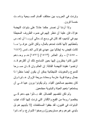 ‫ﻭﺘﺭﺩﺕ ﻓﻲ ﺍﻟﺤﺭﻭﺏ ﺒﻴﻥ ﻤﺨﺘﻠﻑ ﺃﻗﺴﺎﻡ ﺍﻟﻤﺴـﻴﺤﻴﺔ ﻭﺩﺍﻤـﺕ‬
                                             ‫ﺨﻤﺴﺔ ﻗﺭﻭﻥ.‬
‫ﻭﺇﺫﺍ ﺃﺭﺩﻨﺎ ﺃﻥ ﻨﺼﺩﺭ ﺤﻜﻤﺎ ﻋﺎﺩﻻ ﻋﻠﻰ ﺒﺎﺒﻭﺍﺕ ﺍﻟﻨﻬﻀﺔ‬
                        ‫‪‬‬
‫ﻫﺅﻻﺀ ﻓﺈﻥ ﻋﻠﻴﻨﺎ ﺃﻥ ﻨﻨﻅﺭ ﺇﻟﻴﻬﻡ ﻓﻲ ﻀﻭﺀ ﺍﻟﻅﺭﻭﻑ ﺍﻟﻤﺤﻴﻁﺔ‬
‫ﺒﻬﻡ ﻓﻲ ﺃﻴﺎﻤﻬﻡ، ﻟﻘﺩ ﻜﺎﻥ ﻓﻲ ﻭﺴﻊ ﺸـﻤﺎﻟﻲ ﺃﻭﺭﺒـﺎ ﺃﻥ ﺘﺤـﺱ‬
‫ﺒﺄﺨﻁﺎﺌﻬﻡ ﻷﻨﻬﺎ ﻜﺎﻨﺕ ﺘﻤﺩﻫﻡ ﺒﺎﻟﻤﺎل، ﻭﻟﻜﻥ ﺍﻟﺫﻴﻥ ﻋﺭﻓـﻭﺍ ﻤـﺎ‬
‫ﻜﺎﻨﺕ ﺘﻔﻴﺽ ﺒﻪ ﺇﻴﻁﺎﻟﻴﺎ ﺒﻴﻥ ﻋﻬﺩﻱ ﻨﻘﻭﻻﺱ ﺍﻟﺨـﺎﻤﺱ )٧٤٤١‬
‫– ٥٥٤١( – ﻭﻟﻭ ﺍﻟﻌﺎﺸﺭ )٣١٥١( )١٢٥١( ﻫـﻡ ﻭﺤـﺩﻫﻡ‬
‫ﺍﻟﺫﻴﻥ ﻜﺎﻨﻭﺍ ﻴﻨﻅﺭﻭﻥ ﺇﻟﻴﻬﺎ ﺒﻌﻴﻥ ﺍﻟﺘﺴﺎﻤﺢ ﺫﻟﻙ ﺃﻥ ﺃﻜﺜﺭﻫﻡ ﻗـﺩ‬
‫ﺍﺭﺘﻀﻭﺍ ﻋﻘﻴﺩﺓ ﺍﻟﻨﻬﻀﺔ ﺍﻟﻘﺎﺌﻠﺔ: ﺇﻥ ﺍﻟﻌﺎﻟﻡ ﻭﺇﻥ ﻜـﺎﻥ ﻤﺴـﺭﺤﺎ‬
 ‫‪‬‬
‫ﻟﻠﺩﻤﻭﻉ ﻭﺍﻟﻤﻐﻭﻴﺎﺕ ﺍﻟﺸﻴﻁﺎﻨﻴﺔ ﻴﻤﻜﻥ ﺃﻥ ﻴﻜﻭﻥ ﺃﻴﻀﺎ ﻤﻨﻅﺭﺍ ﺫﺍ‬
    ‫‪‬‬     ‫‪‬‬
‫ﺠﻤﺎل ﻭﺤﻴﺎﺓ ﻗﻭﻴﺔ ﻋﺎﺭﻤﺔ ﻭﺴﻌﺎﺩﺓ ﺴﺭﻴﻌﺔ ﺍﻟﺯﻭﺍل ﻋـﺎﺒﺭﺓ ﻭﺇﻥ‬
‫ﻜﺎﻥ ﺒﻌﻀﻬﻡ ﺼﺎﻟﺤﻴﻥ ﺃﺘﻘﻴﺎﺀ. ﻭﻟﻡ ﻴﻜﻭﻨﻭﺍ ﻴﺭﻭﻥ ﻋﻴﺒﺎ ﻓـﻲ ﺃﻥ‬
        ‫‪‬‬
                   ‫ﻴﺴﺘﻤﺘﻌﻭﺍ ﺒﻨﻌﻴﻡ ﺍﻟﺤﻴﺎﺓ ﻭﺍﻟﺒﺎﺒﻭﻴﺔ ﻤﺠﺘﻤﻌﻴﻥ.‬
‫ﻭﻟﻡ ﺘﻜﻥ ﺘﻨﻘﺼﻬﻡ ﺍﻟﻔﻀﺎﺌل. ﻓﻘﺩ ﺒـﺫﻟﻭﺍ ﺠﻬـﺩﻫﻡ ﻜـﻲ‬
‫ﻴﺨﻠﺼﻭﺍ ﺭﻭﻤﺔ ﻤﻥ ﺍﻟﻘﺒﺢ ﻭﺍﻷﻗﺫﺍﺭ ﺍﻟﺘﻲ ﺘﺭﺩﺕ ﺇﻟﻴﻬﺎ ﺃﺜﻨﺎﺀ ﻏﻴﺎﺏ‬
‫ﺍﻟﺒﺎﺒﻭﺍﺕ ﻓﻲ ﺍﻓﻨﻴﻭﻥ، ﻟﻘﺩ ﺠﻔﻔﻭﺍ ﺍﻟﻤﺴﺘﻨﻘﻌﺎﺕ )ﻻ ﺒﺄﻴﺩﻴﻬﻡ ﻫﻡ ﺒل‬
‫ﺒﺄﻴﺩﻱ ﻏﻴﺭﻫﻡ ﻭﻫﻡ ﻤﺴﺘﺭﻴﺤﻭﻥ( ﻭﺭﺼﻔﻭﺍ ﺍﻟﺸﻭﺍﺭﻉ، ﻭﺃﻋـﺎﺩﻭﺍ‬
 