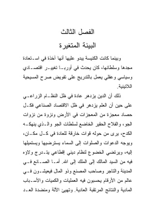 ‫ﺍﻟﻔﺼل ﺍﻟﺜﺎﻟﺙ‬
                   ‫ﺍﻟﺒﻴﺌﺔ ﺍﻟﻤﺘﻐﻴﺭﺓ‬
‫ﻭﺒﻴﻨﻤﺎ ﻜﺎﻨﺕ ﺍﻟﻜﻨﻴﺴﺔ ﻴﺒﺩﻭ ﻋﻠﻴﻬﺎ ﺃﻨﻬﺎ ﺁﺨﺫﺓ ﻓﻲ ﺍﺴـﺘﻌﺎﺩﺓ‬
‫ﻤﺠﺩﻫﺎ ﻭﺴﻠﻁﺎﻨﻬﺎ، ﻜﺎﻥ ﻴﺤﺩﺙ ﻓﻲ ﺃﻭﺭﺒـﺎ ﺘﻐﻴﻴـﺭ ﺍﻗﺘﺼـﺎﺩﻱ‬
‫ﻭﺴﻴﺎﺴﻲ ﻭﻋﻘﻠﻲ ﻴﻌﻤل ﺒﺎﻟﺘﺩﺭﻴﺞ ﻋﻠﻰ ﺘﻔﻭﻴﺽ ﺼﺭﺡ ﺍﻟﻤﺴﻴﺤﻴﺔ‬
                                                  ‫ﺍﻟﻼﺘﻴﻨﻴﺔ.‬
‫ﺫﻟﻙ ﺃﻥ ﺍﻟﺩﻴﻥ ﻴﺯﺩﻫﺭ ﻋﺎﺩﺓ ﻓﻲ ﻅل ﺍﻟﻨﻅـﺎﻡ ﺍﻟﺯﺭﺍﻋـﻲ‬
‫ﻋﻠﻰ ﺤﻴﻥ ﺃﻥ ﺍﻟﻌﻠﻡ ﻴﺯﺩﻫﺭ ﻓﻲ ﻅل ﺍﻻﻗﺘﺼﺎﺩ ﺍﻟﺼﻨﺎﻋﻲ ﻓﻜـل‬
‫ﺤﺼﺎﺩ ﻤﻌﺠﺯﺓ ﻤﻥ ﺍﻟﻤﻌﺠﺯﺍﺕ ﻓﻲ ﺍﻷﺭﺽ ﻭﻨﺯﻭﺓ ﻤﻥ ﻨﺯﻭﺍﺕ‬
‫ﺍﻟﺠﻭ، ﻭﺍﻟﻔﻼﺡ ﺍﻟﺤﻘﻴﺭ ﺍﻟﺨﺎﻀﻊ ﻟﺴﻠﻁﺎﺕ ﺍﻟﺠﻭ ﻭﺍﻟـﺫﻱ ﻴﻨﻬﻜـﻪ‬
‫ﺍﻟﻜﺩﺡ، ﻴﺭﻯ ﻤﻥ ﺤﻭﻟﻪ ﻗﻭﺍﺕ ﺨﺎﺭﻗﺔ ﻟﻠﻌﺎﺩﺓ ﻓﻲ ﻜـل ﻤﻜـﺎﻥ،‬
‫ﻭﻴﻭﺠﻪ ﺍﻟﺩﻋﻭﺍﺕ ﻭﺍﻟﺼﻠﻭﺍﺕ ﺇﻟﻰ ﺍﻟﺴﻤﺎﺀ ﻴﺴﺘﺭﻀﻴﻬﺎ ﻭﻴﺴﺘﻤﻴﻠﻬﺎ‬
‫ﺇﻟﻴﻪ، ﻭﻴﺭﺘﻀﻲ ﺍﻟﺨﻀﻭﻉ ﻟﻨﻅﺎﻡ ﺩﻴﻨﻲ ﺇﻗﻁﺎﻋﻲ ﻴﺘـﺩﺭﺝ ﻭﻻﺅﻩ‬
‫ﻓﻴﻪ ﻤﻥ ﺍﻟﺴﻴﺩ ﺍﻟﻤﺎﻟﻙ ﺇﻟﻰ ﺍﻟﻤﻠﻙ ﺇﻟﻰ ﺍﷲ. ﺃﻤـﺎ ﺍﻟﺼـﺎﻨﻊ ﻓـﻲ‬
‫ﺍﻟﻤﺩﻴﻨﺔ ﻭﺍﻟﺘﺎﺠﺭ ﻭﺼﺎﺤﺏ ﺍﻟﻤﺼﻨﻊ ﻭﺫﻭ ﺍﻟﻤﺎل ﻓﻴﻌﻴﺸـﻭﻥ ﻓـﻲ‬
‫ﻋﺎﻟﻡ ﻤﻥ ﺍﻷﺭﻗﺎﻡ ﻴﺤﺴﺒﻭﻥ ﻓﻴﻪ ﺍﻟﻌﻤﻠﻴﺎﺕ ﻭﺍﻟﻜﻤﻴﺎﺕ ﻭﺍﻷﺴـﺒﺎﺏ‬
‫ﺍﻟﻤﺎﺩﻴﺔ ﻭﺍﻟﻨﺘﺎﺌﺞ ﺍﻟﻤﺭﺘﻘﺒﺔ ﺍﻟﻌﺎﺩﻴﺔ. ﻭﺘﻬﻴﺊ ﺍﻵﻟﺔ ﻭﻤﻨﻀﺩﺓ ﺍﻟﻌـﺩ‬
 