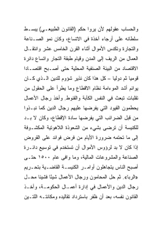 ‫ﻭﺍﻟﺤﺴﺎﺏ ﻋﻘﻭﻟﻬﻡ ﻷﻥ ﻴﺭﻭﺍ ﺤﻜﻡ )ﺍﻟﻘﺎﻨﻭﻥ ﺍﻟﻁﺒﻴﻌـﻲ( ﻴﺒﺴـﻁ‬
‫ﺴﻠﻁﺎﻨﻪ ﻋﻠﻰ ﺃﺭﺠﺎﺀ ﺁﺨﺫﺓ ﻓﻲ ﺍﻻﺘﺴﺎﻉ، ﻭﻜﺎﻥ ﻨﻤﻭ ﺍﻟﺼـﻨﺎﻋﺔ‬
‫ﻭﺍﻟﺘﺠﺎﺭﺓ ﻭﺘﻜﺩﺱ ﺍﻷﻤﻭﺍل ﺃﺜﻨﺎﺀ ﺍﻟﻘﺭﻥ ﺍﻟﺨﺎﻤﺱ ﻋﺸﺭ ﻭﺍﻨﺘﻘـﺎل‬
‫ﺍﻟﻌﻤﺎل ﻤﻥ ﺍﻟﺭﻴﻑ ﺇﻟﻰ ﺍﻟﻤﺩﻥ ﻭﻗﻴﺎﻡ ﻁﺒﻘﺔ ﺍﻟﺘﺠﺎﺭ ﻭﺍﺘﺴﺎﻉ ﺩﺍﺌﺭﺓ‬
‫ﺍﻻﻗﺘﺼﺎﺩ ﻤﻥ ﺍﻟﺒﻴﺌﺔ ﺍﻟﺼﻨﻔﻴﺔ ﺍﻟﻤﺤﻠﻴﺔ ﺤﺘﻰ ﺃﺼـﺒﺢ ﺍﻗﺘﺼـﺎﺩﺍ‬
 ‫‪‬‬
‫ﻗﻭﻤﻴﺎ ﺜﻡ ﺩﻭﻟﻴﺎ – ﻜل ﻫﺫﺍ ﻜﺎﻥ ﻨﺫﻴﺭ ﺸﺅﻭﻡ ﻟﻠﺩﻴﻥ ﺍﻟـﺫﻱ ﻜـﺎﻥ‬
                                         ‫‪‬‬        ‫‪‬‬
‫ﻴﻭﺍﺌﻡ ﺃﺸﺩ ﺍﻟﻤﻭﺀﺍﻤﺔ ﻨﻅﺎﻡ ﺍﻻﻗﻁﺎﻉ ﻭﻤﺎ ﻴﻁﺭﺃ ﻋﻠﻰ ﺍﻟﺤﻘﻭل ﻤﻥ‬
‫ﺘﻘﻠﺒﺎﺕ ﺘﺒﻌﺙ ﻓﻲ ﺍﻟﻨﻔﺱ ﺍﻟﻜﺂﺒﺔ ﻭﺍﻟﻘﻨﻭﻁ. ﻭﺃﺨﺫ ﺭﺠﺎل ﺍﻷﻋﻤﺎل‬
‫ﻴﺤﻁﻤﻭﻥ ﺍﻟﻘﻴﻭﺩ ﺍﻟﺘﻲ ﻴﻔﺭﻀﻬﺎ ﻋﻠﻴﻬﻡ ﺭﺠﺎل ﺍﻟﺩﻴﻥ ﻜﻤﺎ ﻨﺒـﺫﻭﺍ‬
‫ﻤﻥ ﻗﺒل ﺍﻟﻀﺭﺍﺌﺏ ﺍﻟﺘﻲ ﻴﻔﺭﻀﻬﺎ ﺴﺎﺩﺓ ﺍﻹﻗﻁﺎﻉ، ﻭﻜﺎﻥ ﻻ ﺒـﺩ‬
‫ﻟﻠﻜﻨﻴﺴﺔ ﺃﻥ ﺘﺭﻀﻰ ﺒﺸﻲﺀ ﻤﻥ ﺍﻟﺸﻌﻭﺫﺓ ﺍﻟﻼﻫﻭﺘﻴﺔ ﺍﻟﻤﻜﺸـﻭﻓﺔ‬
‫ﺇﻟﻰ ﻤﺎ ﺘﺤﺘﻤﻪ ﻀﺭﻭﺭﺓ ﺍﻷﻴﺎﻡ ﻤﻥ ﻓﺭﺽ ﻓﻭﺍﺌﺩ ﻋﻠﻰ ﺍﻟﻘﺭﻭﺽ‬
‫ﺇﺫﺍ ﻜﺎﻥ ﻻ ﺒﺩ ﻟﺭﺅﻭﺱ ﺍﻷﻤﻭﺍل ﺃﻥ ﺘﺴﺘﺨﺩﻡ ﻓﻲ ﺘﻭﺴﻴﻊ ﺩﺍﺌـﺭﺓ‬
‫ﺍﻟﺼﻨﺎﻋﺔ ﻭﺍﻟﻤﺸﺭﻭﻋﺎﺕ ﺍﻟﻤﺎﻟﻴﺔ، ﻭﻤﺎ ﻭﺍﻓﻰ ﻋﺎﻡ ٠٠٥١ ﺤﺘـﻰ‬
‫ﺃﺼﺒﺢ ﺍﻟﻨﺎﺱ ﻴﺘﺠﺎﻫﻠﻭﻥ ﺃﻭﺍﻤـﺭ ﺍﻟﻜﻨﻴﺴـﺔ ﺍﻟﻘﺎﻀـﻴﺔ ﺒﺘﺤـﺭﻴﻡ‬
‫»ﺍﻟﺭﺒﺎ«. ﺜﻡ ﺤل ﺍﻟﻤﺤﺎﻤﻭﻥ ﻭﺭﺠﺎل ﺍﻷﻋﻤﺎل ﺸﻴﺌﺎ ﻓﺸﻴﺌﺎ ﻤﺤـل‬
            ‫ً‬
‫ﺭﺠﺎل ﺍﻟﺩﻴﻥ ﻭﺍﻷﻋﻤﺎل ﻓﻲ ﺇﺩﺍﺭﺓ ﺃﻋﻤـﺎل ﺍﻟﺤﻜﻭﻤـﺔ، ﻭﺃﺨـﺫ‬
‫ﺍﻟﻘﺎﻨﻭﻥ ﻨﻔﺴﻪ، ﺒﻌﺩ ﺃﻥ ﻅﻔﺭ ﺒﺎﺴﺘﺭﺩﺍﺩ ﺘﻘﺎﻟﻴﺩﻩ ﻭﻤﻜﺎﻨﺘـﻪ ﺍﻟﻠﺘـﻴﻥ‬
 