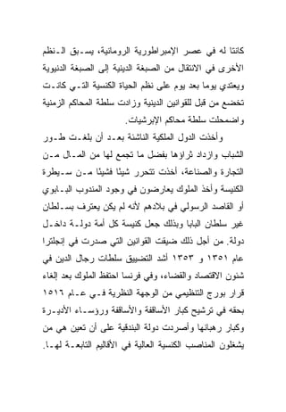 ‫ﻜﺎﻨﺘﺎ ﻟﻪ ﻓﻲ ﻋﺼﺭ ﺍﻹﻤﺒﺭﺍﻁﻭﺭﻴﺔ ﺍﻟﺭﻭﻤﺎﻨﻴﺔ، ﻴﺴـﺒﻕ ﺍﻟـﻨﻅﻡ‬
‫ﺍﻷﺨﺭﻯ ﻓﻲ ﺍﻻﻨﺘﻘﺎل ﻤﻥ ﺍﻟﺼﺒﻐﺔ ﺍﻟﺩﻴﻨﻴﺔ ﺇﻟﻰ ﺍﻟﺼﺒﻐﺔ ﺍﻟﺩﻨﻴﻭﻴﺔ‬
‫ﻭﻴﻌﺘﺩﻱ ﻴﻭﻤﺎ ﺒﻌﺩ ﻴﻭﻡ ﻋﻠﻰ ﻨﻅﻡ ﺍﻟﺤﻴﺎﺓ ﺍﻟﻜﻨﺴﻴﺔ ﺍﻟﺘـﻲ ﻜﺎﻨـﺕ‬
                                            ‫‪‬‬
‫ﺘﺨﻀﻊ ﻤﻥ ﻗﺒل ﻟﻠﻘﻭﺍﻨﻴﻥ ﺍﻟﺩﻴﻨﻴﺔ ﻭﺯﺍﺩﺕ ﺴﻠﻁﺔ ﺍﻟﻤﺤﺎﻜﻡ ﺍﻟﺯﻤﻨﻴﺔ‬
                      ‫ﻭﺍﻀﻤﺤﻠﺕ ﺴﻠﻁﺔ ﻤﺤﺎﻜﻡ ﺍﻹﺒﺭﺸﻴﺎﺕ.‬
‫ﻭﺃﺨﺫﺕ ﺍﻟﺩﻭل ﺍﻟﻤﻠﻜﻴﺔ ﺍﻟﻨﺎﺸﺌﺔ ﺒﻌـﺩ ﺃﻥ ﺒﻠﻐـﺕ ﻁـﻭﺭ‬
‫ﺍﻟﺸﺒﺎﺏ ﻭﺍﺯﺩﺍﺩ ﺜﺭﺍﺅﻫﺎ ﺒﻔﻀل ﻤﺎ ﺘﺠﻤﻊ ﻟﻬﺎ ﻤﻥ ﺍﻟﻤـﺎل ﻤـﻥ‬
‫ﺍﻟﺘﺠﺎﺭﺓ ﻭﺍﻟﺼﻨﺎﻋﺔ، ﺃﺨﺫﺕ ﺘﺘﺤﺭﺭ ﺸﻴﺌﺎ ﻓﺸﻴﺌﺎ ﻤـﻥ ﺴـﻴﻁﺭﺓ‬
            ‫ً‬     ‫ً‬
‫ﺍﻟﻜﻨﻴﺴﺔ ﻭﺃﺨﺫ ﺍﻟﻤﻠﻭﻙ ﻴﻌﺎﺭﻀﻭﻥ ﻓﻲ ﻭﺠﻭﺩ ﺍﻟﻤﻨﺩﻭﺏ ﺍﻟﺒـﺎﺒﻭﻱ‬
‫ﺃﻭ ﺍﻟﻘﺎﺼﺩ ﺍﻟﺭﺴﻭﻟﻲ ﻓﻲ ﺒﻼﺩﻫﻡ ﻷﻨﻪ ﻟﻡ ﻴﻜﻥ ﻴﻌﺘﺭﻑ ﺒﺴـﻠﻁﺎﻥ‬
‫ﻏﻴﺭ ﺴﻠﻁﺎﻥ ﺍﻟﺒﺎﺒﺎ ﻭﺒﺫﻟﻙ ﺠﻌل ﻜﻨﻴﺴﺔ ﻜل ﺃﻤﺔ ﺩﻭﻟـﺔ ﺩﺍﺨـل‬
‫ﺩﻭﻟﺔ. ﻤﻥ ﺃﺠل ﺫﻟﻙ ﻀﻴﻘﺕ ﺍﻟﻘﻭﺍﻨﻴﻥ ﺍﻟﺘﻲ ﺼﺩﺭﺕ ﻓﻲ ﺇﻨﺠﻠﺘﺭﺍ‬
‫ﻋﺎﻡ ١٥٣١ ﻭ ٣٥٣١ ﺃﺸﺩ ﺍﻟﺘﻀﻴﻴﻕ ﺴﻠﻁﺎﺕ ﺭﺠﺎل ﺍﻟﺩﻴﻥ ﻓﻲ‬
‫ﺸﺌﻭﻥ ﺍﻻﻗﺘﺼﺎﺩ ﻭﺍﻟﻘﻀﺎﺀ، ﻭﻓﻲ ﻓﺭﻨﺴﺎ ﺍﺤﺘﻔﻅ ﺍﻟﻤﻠﻭﻙ ﺒﻌﺩ ﺇﻟﻐﺎﺀ‬
‫ﻗﺭﺍﺭ ﺒﻭﺭﺝ ﺍﻟﺘﻨﻅﻴﻤﻲ ﻤﻥ ﺍﻟﻭﺠﻬﺔ ﺍﻟﻨﻅﺭﻴﺔ ﻓـﻲ ﻋـﺎﻡ ٦١٥١‬
‫ﺒﺤﻘﻪ ﻓﻲ ﺘﺭﺸﻴﺢ ﻜﺒﺎﺭ ﺍﻷﺴﺎﻗﻔﺔ ﻭﺍﻷﺴﺎﻗﻔﺔ ﻭﺭﺅﺴـﺎﺀ ﺍﻷﺩﻴـﺭﺓ‬
‫ﻭﻜﺒﺎﺭ ﺭﻫﺒﺎﻨﻬﺎ ﻭﺃﺼﺭﺩﺕ ﺩﻭﻟﺔ ﺍﻟﺒﻨﺩﻗﻴﺔ ﻋﻠﻰ ﺃﻥ ﺘﻌﻴﻥ ﻫﻲ ﻤﻥ‬
‫ﻴﺸﻐﻠﻭﻥ ﺍﻟﻤﻨﺎﺼﺏ ﺍﻟﻜﻨﺴﻴﺔ ﺍﻟﻌﺎﻟﻴﺔ ﻓﻲ ﺍﻷﻗﺎﻟﻴﻡ ﺍﻟﺘﺎﺒﻌـﺔ ﻟﻬـﺎ.‬
 