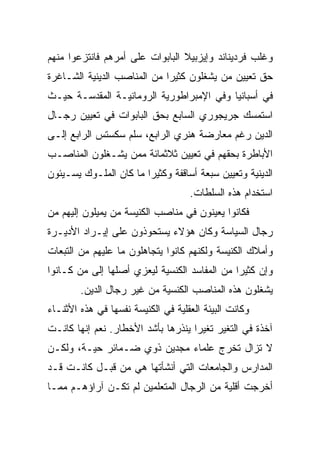 ‫ﻭﻏﻠﺏ ﻓﺭﺩﻴﻨﺎﻨﺩ ﻭﺇﻴﺯﺒﻴﻼ ﺍﻟﺒﺎﺒﻭﺍﺕ ﻋﻠﻰ ﺃﻤﺭﻫﻡ ﻓﺎﻨﺘﺯﻋﻭﺍ ﻤﻨﻬﻡ‬
‫ﺤﻕ ﺘﻌﻴﻴﻥ ﻤﻥ ﻴﺸﻐﻠﻭﻥ ﻜﺜﻴﺭﺍ ﻤﻥ ﺍﻟﻤﻨﺎﺼﺏ ﺍﻟﺩﻴﻨﻴﺔ ﺍﻟﺸـﺎﻏﺭﺓ‬
                             ‫‪‬‬
‫ﻓﻲ ﺃﺴﺒﺎﻨﻴﺎ ﻭﻓﻲ ﺍﻹﻤﺒﺭﺍﻁﻭﺭﻴﺔ ﺍﻟﺭﻭﻤﺎﻨﻴـﺔ ﺍﻟﻤﻘﺩﺴـﺔ ﺤﻴـﺙ‬
‫ﺍﺴﺘﻤﺴﻙ ﺠﺭﻴﺠﻭﺭﻱ ﺍﻟﺴﺎﺒﻊ ﺒﺤﻕ ﺍﻟﺒﺎﺒﻭﺍﺕ ﻓﻲ ﺘﻌﻴﻴﻥ ﺭﺠـﺎل‬
‫ﺍﻟﺩﻴﻥ ﺭﻏﻡ ﻤﻌﺎﺭﻀﺔ ﻫﻨﺭﻱ ﺍﻟﺭﺍﺒﻊ، ﺴﻠﻡ ﺴﻜﺴﺘﺱ ﺍﻟﺭﺍﺒﻊ ﺇﻟـﻰ‬
‫ﺍﻷﺒﺎﻁﺭﺓ ﺒﺤﻘﻬﻡ ﻓﻲ ﺘﻌﻴﻴﻥ ﺜﻼﺜﻤﺎﺌﺔ ﻤﻤﻥ ﻴﺸـﻐﻠﻭﻥ ﺍﻟﻤﻨﺎﺼـﺏ‬
‫ﺍﻟﺩﻴﻨﻴﺔ ﻭﺘﻌﻴﻴﻥ ﺴﺒﻌﺔ ﺃﺴﺎﻗﻔﺔ ﻭﻜﺜﻴﺭﺍ ﻤﺎ ﻜﺎﻥ ﺍﻟﻤﻠـﻭﻙ ﻴﺴـﻴﺌﻭﻥ‬
                        ‫‪‬‬
                                    ‫ﺍﺴﺘﺨﺩﺍﻡ ﻫﺫﻩ ﺍﻟﺴﻠﻁﺎﺕ.‬
‫ﻓﻜﺎﻨﻭﺍ ﻴﻌﻴﻨﻭﻥ ﻓﻲ ﻤﻨﺎﺼﺏ ﺍﻟﻜﻨﻴﺴﺔ ﻤﻥ ﻴﻤﻴﻠﻭﻥ ﺇﻟﻴﻬﻡ ﻤﻥ‬
‫ﺭﺠﺎل ﺍﻟﺴﻴﺎﺴﺔ ﻭﻜﺎﻥ ﻫﺅﻻﺀ ﻴﺴﺘﺤﻭﺫﻭﻥ ﻋﻠﻰ ﺇﻴـﺭﺍﺩ ﺍﻷﺩﻴـﺭﺓ‬
‫ﻭﺃﻤﻼﻙ ﺍﻟﻜﻨﻴﺴﺔ ﻭﻟﻜﻨﻬﻡ ﻜﺎﻨﻭﺍ ﻴﺘﺠﺎﻫﻠﻭﻥ ﻤﺎ ﻋﻠﻴﻬﻡ ﻤﻥ ﺍﻟﺘﺒﻌﺎﺕ‬
‫ﻭﺇﻥ ﻜﺜﻴﺭﺍ ﻤﻥ ﺍﻟﻤﻔﺎﺴﺩ ﺍﻟﻜﻨﺴﻴﺔ ﻟﻴﻌﺯﻱ ﺃﺼﻠﻬﺎ ﺇﻟﻰ ﻤﻥ ﻜـﺎﻨﻭﺍ‬
                                              ‫‪‬‬
        ‫ﻴﺸﻐﻠﻭﻥ ﻫﺫﻩ ﺍﻟﻤﻨﺎﺼﺏ ﺍﻟﻜﻨﺴﻴﺔ ﻤﻥ ﻏﻴﺭ ﺭﺠﺎل ﺍﻟﺩﻴﻥ.‬
‫ﻭﻜﺎﻨﺕ ﺍﻟﺒﻴﺌﺔ ﺍﻟﻌﻘﻠﻴﺔ ﻓﻲ ﺍﻟﻜﻨﻴﺴﺔ ﻨﻔﺴﻬﺎ ﻓﻲ ﻫﺫﻩ ﺍﻷﺜﻨـﺎﺀ‬
‫ﺁﺨﺫﺓ ﻓﻲ ﺍﻟﺘﻐﻴﺭ ﺘﻐﻴﺭﺍ ﻴﻨﺫﺭﻫﺎ ﺒﺄﺸﺩ ﺍﻷﺨﻁﺎﺭ. ﻨﻌﻡ ﺇﻨﻬﺎ ﻜﺎﻨـﺕ‬
                                    ‫‪‬‬
‫ﻻ ﺘﺯﺍل ﺘﺨﺭﺝ ﻋﻠﻤﺎﺀ ﻤﺠﺩﻴﻥ ﺫﻭﻱ ﻀـﻤﺎﺌﺭ ﺤﻴـﺔ، ﻭﻟﻜـﻥ‬
‫ﺍﻟﻤﺩﺍﺭﺱ ﻭﺍﻟﺠﺎﻤﻌﺎﺕ ﺍﻟﺘﻲ ﺃﻨﺸﺄﺘﻬﺎ ﻫﻲ ﻤﻥ ﻗﺒـل ﻜﺎﻨـﺕ ﻗـﺩ‬
‫ﺃﺨﺭﺠﺕ ﺃﻗﻠﻴﺔ ﻤﻥ ﺍﻟﺭﺠﺎل ﺍﻟﻤﺘﻌﻠﻤﻴﻥ ﻟﻡ ﺘﻜـﻥ ﺁﺭﺍﺅﻫـﻡ ﻤﻤـﺎ‬
 