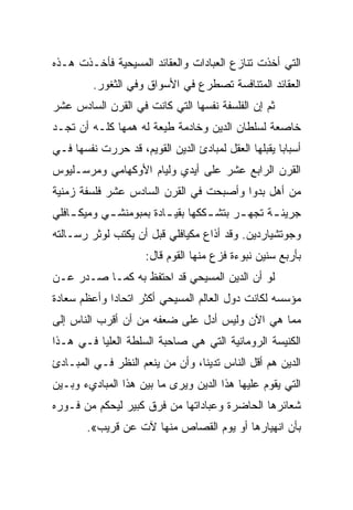 ‫ﺍﻟﺘﻲ ﺃﺨﺫﺕ ﺘﻨﺎﺯﻉ ﺍﻟﻌﺒﺎﺩﺍﺕ ﻭﺍﻟﻌﻘﺎﺌﺩ ﺍﻟﻤﺴﻴﺤﻴﺔ ﻓﺄﺨـﺫﺕ ﻫـﺫﻩ‬
         ‫ﺍﻟﻌﻘﺎﺌﺩ ﺍﻟﻤﺘﻨﺎﻓﺴﺔ ﺘﺼﻁﺭﻉ ﻓﻲ ﺍﻷﺴﻭﺍﻕ ﻭﻓﻲ ﺍﻟﺜﻐﻭﺭ.‬
‫ﺜﻡ ﺇﻥ ﺍﻟﻔﻠﺴﻔﺔ ﻨﻔﺴﻬﺎ ﺍﻟﺘﻲ ﻜﺎﻨﺕ ﻓﻲ ﺍﻟﻘﺭﻥ ﺍﻟﺴﺎﺩﺱ ﻋﺸﺭ‬
‫ﺨﺎﺼﻌﺔ ﻟﺴﻠﻁﺎﻥ ﺍﻟﺩﻴﻥ ﻭﺨﺎﺩﻤﺔ ﻁﻴﻌﺔ ﻟﻪ ﻫﻤﻬﺎ ﻜﻠـﻪ ﺃﻥ ﺘﺠـﺩ‬
‫ﺃﺴﺒﺎﺒﺎ ﻴﻘﺒﻠﻬﺎ ﺍﻟﻌﻘل ﻟﻤﺒﺎﺩﺉ ﺍﻟﺩﻴﻥ ﺍﻟﻘﻭﻴﻡ، ﻗﺩ ﺤﺭﺭﺕ ﻨﻔﺴﻬﺎ ﻓـﻲ‬
                                                     ‫‪‬‬
‫ﺍﻟﻘﺭﻥ ﺍﻟﺭﺍﺒﻊ ﻋﺸﺭ ﻋﻠﻰ ﺃﻴﺩﻱ ﻭﻟﻴﺎﻡ ﺍﻷﻭﻜﻬﺎﻤﻲ ﻭﻤﺭﺴـﻠﻴﻭﺱ‬
‫ﻤﻥ ﺃﻫل ﺒﺩﻭﺍ ﻭﺃﺼﺒﺤﺕ ﻓﻲ ﺍﻟﻘﺭﻥ ﺍﻟﺴﺎﺩﺱ ﻋﺸﺭ ﻓﻠﺴﻔﺔ ﺯﻤﻨﻴﺔ‬
‫ﺠﺭﻴﺌ ـﺔ ﺘﺠﻬ ـﺭ ﺒﺘﺸ ـﻜﻜﻬﺎ ﺒﻘﻴ ـﺎﺩﺓ ﺒﻤﺒﻭﻤﻨﺸ ـﻲ ﻭﻤﻴﻜ ـﺎﻓﻠﻲ‬
    ‫ـ‬       ‫ـ‬            ‫ـ‬         ‫ـ‬      ‫ـ‬      ‫ـ‬
‫ﻭﺠﻭﺘﺸﻴﺎﺭﺩﻴﻥ. ﻭﻗﺩ ﺃﺫﺍﻉ ﻤﻜﻴﺎﻓﻠﻲ ﻗﺒل ﺃﻥ ﻴﻜﺘﺏ ﻟﻭﺜﺭ ﺭﺴـﺎﻟﺘﻪ‬
                     ‫ﺒﺄﺭﺒﻊ ﺴﻨﻴﻥ ﻨﺒﻭﺀﺓ ﻓﺯﻉ ﻤﻨﻬﺎ ﺍﻟﻘﻭﻡ ﻗﺎل:‬
‫ﻟﻭ ﺃﻥ ﺍﻟﺩﻴﻥ ﺍﻟﻤﺴﻴﺤﻲ ﻗﺩ ﺍﺤﺘﻔﻅ ﺒﻪ ﻜﻤـﺎ ﺼـﺩﺭ ﻋـﻥ‬
‫ﻤﺅﺴﺴﻪ ﻟﻜﺎﻨﺕ ﺩﻭل ﺍﻟﻌﺎﻟﻡ ﺍﻟﻤﺴﻴﺤﻲ ﺃﻜﺜﺭ ﺍﺘﺤﺎﺩﺍ ﻭﺃﻋﻅﻡ ﺴﻌﺎﺩﺓ‬
             ‫‪‬‬
‫ﻤﻤﺎ ﻫﻲ ﺍﻵﻥ ﻭﻟﻴﺱ ﺃﺩل ﻋﻠﻰ ﻀﻌﻔﻪ ﻤﻥ ﺃﻥ ﺃﻗﺭﺏ ﺍﻟﻨﺎﺱ ﺇﻟﻰ‬
‫ﺍﻟﻜﻨﻴﺴﺔ ﺍﻟﺭﻭﻤﺎﻨﻴﺔ ﺍﻟﺘﻲ ﻫﻲ ﺼﺎﺤﺒﺔ ﺍﻟﺴﻠﻁﺔ ﺍﻟﻌﻠﻴﺎ ﻓـﻲ ﻫـﺫﺍ‬
‫ﺍﻟﺩﻴﻥ ﻫﻡ ﺃﻗل ﺍﻟﻨﺎﺱ ﺘﺩﻴ ﹰﺎ، ﻭﺃﻥ ﻤﻥ ﻴﻨﻌﻡ ﺍﻟﻨﻅﺭ ﻓـﻲ ﺍﻟﻤﺒـﺎﺩﺉ‬
                                 ‫ﻨ‬
‫ﺍﻟﺘﻲ ﻴﻘﻭﻡ ﻋﻠﻴﻬﺎ ﻫﺫﺍ ﺍﻟﺩﻴﻥ ﻭﻴﺭﻯ ﻤﺎ ﺒﻴﻥ ﻫﺫﺍ ﺍﻟﻤﺒﺎﺩﻱﺀ ﻭﺒـﻴﻥ‬
‫ﺸﻌﺎﺌﺭﻫﺎ ﺍﻟﺤﺎﻀﺭﺓ ﻭﻋﺒﺎﺩﺍﺘﻬﺎ ﻤﻥ ﻓﺭﻕ ﻜﺒﻴﺭ ﻟﻴﺤﻜﻡ ﻤﻥ ﻓـﻭﺭﻩ‬
        ‫ﺒﺄﻥ ﺍﻨﻬﻴﺎﺭﻫﺎ ﺃﻭ ﻴﻭﻡ ﺍﻟﻘﺼﺎﺹ ﻤﻨﻬﺎ ﻵﺕ ﻋﻥ ﻗﺭﻴﺏ«.‬
 