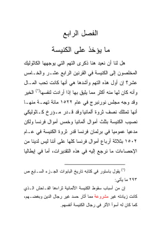 ‫ﺍﻟﻔﺼل ﺍﻟﺭﺍﺒﻊ‬
                    ‫ﻤﺎ ﻴﺅﺨﺫ ﻋﻠﻰ ﺍﻟﻜﻨﻴﺴﺔ‬
‫ﻫل ﻟﻨﺎ ﺃﻥ ﻨﻌﻴﺩ ﻫﻨﺎ ﺫﻜﺭﻯ ﺍﻟﺘﻬﻡ ﺍﻟﺘﻲ ﻴﻭﺠﻬﻬﺎ ﺍﻟﻜﺎﺜﻭﻟﻴﻙ‬
‫ﺍﻟﻤﺨﻠﺼﻭﻥ ﺇﻟﻰ ﺍﻟﻜﻨﻴﺴﺔ ﻓﻲ ﺍﻟﻘﺭﻨﻴﻥ ﺍﻟﺭﺍﺒﻊ ﻋﺸـﺭ ﻭﺍﻟﺨـﺎﻤﺱ‬
‫ﻋﺸﺭ؟ ﺇﻥ ﺃﻭل ﻫﺫﻩ ﺍﻟﺘﻬﻡ ﻭﺃﺸﺩﻫﺎ ﻫﻲ ﺃﻨﻬﺎ ﻜﺎﻨﺕ ﺘﺤﺏ ﺍﻟﻤـﺎل‬
        ‫)*(‬
‫ﺍﻟﺨﻴﺭ‬         ‫ﻭﺃﻨﻪ ﻜﺎﻥ ﻟﻬﺎ ﻤﻨﻪ ﺃﻜﺜﺭ ﻤﻤﺎ ﻴﻠﻴﻕ ﺒﻬﺎ ﺇﺫﺍ ﺃﺭﺍﺩﺕ ﻟﻨﻔﺴﻬﺎ‬
‫ﻭﻗﺩ ﻭﺠﻪ ﻤﺠﻠﺱ ﻨﻭﺭﻨﺒﺭﺝ ﻓﻲ ﻋﺎﻡ ٢٢٥١ ﻤﺎﺌﺔ ﺘﻬﻤـﺔ ﻤﻨﻬـﺎ‬
‫ﺃﻨﻬﺎ ﺘﻤﺘﻠﻙ ﻨﺼﻑ ﺜﺭﻭﺓ ﺃﻟﻤﺎﻨﻴﺎ ﻭﻗﺩ ﻗـﺩﺭ ﻤـﺅﺭﺥ ﻜـﺎﺜﻭﻟﻴﻜﻲ‬
‫ﻨﺼﻴﺏ ﺍﻟﻜﻨﻴﺴﺔ ﺒﺜﻠﺙ ﺃﻤﻭﺍل ﺃﻟﻤﺎﻨﻴﺎ ﻭﺨﻤﺱ ﺃﻤﻭﺍل ﻓﺭﻨﺴﺎ ﻭﻟﻜﻥ‬
‫ﻤﺩﻋﻴﺎ ﻋﻤﻭﻤﻴﺎ ﻓﻲ ﺒﺭﻟﻤﺎﻥ ﻓﺭﻨﺴﺎ ﻗﺩﺭ ﺜﺭﻭﺓ ﺍﻟﻜﻨﻴﺴﺔ ﻓﻲ ﻋـﺎﻡ‬
                                          ‫‪‬‬      ‫‪‬‬
‫٢٠٥١ ﺒﺜﻼﺜﺔ ﺃﺭﺒﺎﻉ ﺃﻤﻭﺍل ﻓﺭﻨﺴﺎ ﻜﻠﻬﺎ ﻋﻠﻰ ﺃﻨﻨﺎ ﻟﻴﺱ ﻟﺩﻴﻨﺎ ﻤﻥ‬
‫ﺍﻹﺤﺼﺎﺀﺍﺕ ﻤﺎ ﻨﺭﺠﻊ ﺇﻟﻴﻪ ﻓﻲ ﻫﺫﻩ ﺍﻟﺘﻘﺩﻴﺭﺍﺕ، ﺃﻤﺎ ﻓﻲ ﺇﻴﻁﺎﻟﻴﺎ‬

                                                          ‫)*(‬
‫ﻴﻘﻭل ﺒﺎﺴﺘﻭﺭ ﻓﻲ ﻜﺘﺎﺒﻪ ﺘﺎﺭﻴﺦ ﺍﻟﺒﺎﺒﻭﺍﺕ ﺍﻟﺠـﺯﺀ ﺍﻟﺴـﺎﺒﻊ ﺹ‬
                                                       ‫٣٩٢ ﻤﺎ ﻴﺄﺘﻲ:‬
‫ﺇﻥ ﻤﻥ ﺃﺴﺒﺎﺏ ﺴﻘﻭﻁ ﺍﻟﻜﻨﻴﺴﺔ ﺍﻷﻟﻤﺎﻨﻴﺔ ﺜﺭﺍﺀﻫﺎ ﺍﻟﻔـﺎﺤﺵ ﺍﻟـﺫﻱ‬
‫ﻜﺎﻨﺕ ﺯﻴﺎﺩﺘﻪ ﻏﻴﺭ ﻤﺸﺭﻭﻋﺔ ﻤﻤﺎ ﺃﺜﺎﺭ ﺤﺴﺩ ﻏﻴﺭ ﺭﺠﺎل ﺍﻟﺩﻴﻥ ﻭﺒﻐﻀـﻬﻡ،‬
                        ‫ﻜﻤﺎ ﻜﺎﻥ ﻟﻪ ﺃﺴﻭﺃ ﺍﻷﺜﺭ ﻓﻲ ﺭﺠﺎل ﺍﻟﻜﻨﻴﺴﺔ ﺃﻨﻔﺴﻬﻡ.‬
 