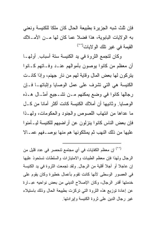 ‫ﻓﺈﻥ ﺜﻠﺙ ﺸﺒﻪ ﺍﻟﺠﺯﻴﺭﺓ ﺒﻁﺒﻴﻌﺔ ﺍﻟﺤﺎل ﻜﺎﻥ ﻤﻠﻜﺎ ﻟﻠﻜﻨﻴﺴﺔ ﻭﻨﻌﻨﻲ‬
               ‫ﹰ‬
‫ﺒﻪ ﺍﻟﻭﻻﻴﺎﺕ ﺍﻟﺒﺎﺒﻭﻴﺔ، ﻫﺫﺍ ﻓﻀﻼ ﻋﻤﺎ ﻜﺎﻥ ﻟﻬﺎ ﻤـﻥ ﺍﻷﻤـﻼﻙ‬
                              ‫)**(‬
                                     ‫ﺍﻟﻘﻴﻤﺔ ﻓﻲ ﻏﻴﺭ ﺘﻠﻙ ﺍﻟﻭﻻﻴﺎﺕ‬
‫ﻭﻜﺎﻥ ﻟﺘﺠﻤﻊ ﺍﻟﺜﺭﻭﺓ ﻓﻲ ﻴﺩ ﺍﻟﻜﻨﻴﺴﺔ ﺴﺘﺔ ﺃﺴﺒﺎﺏ. ﺃﻭﻟﻬـﺎ‬
‫ﺃﻥ ﻤﻌﻅﻡ ﻤﻥ ﻜﺎﻨﻭﺍ ﻴﻭﺼﻭﻥ ﺒﺄﻤﻭﺍﻟﻬﻡ ﻋﻨـﺩ ﻭﻓـﺎﺘﻬﻡ ﻜـﺎﻨﻭﺍ‬
‫ﻴﺘﺭﻜﻭﻥ ﻟﻬﺎ ﺒﻌﺽ ﺍﻟﻤﺎل ﻭﻗﺎﻴﺔ ﻟﻬﻡ ﻤﻥ ﻨﺎﺭ ﺠﻬﻨﻡ، ﻭﺇﺫﺍ ﻜﺎﻨـﺕ‬
‫ﺍﻟﻜﻨﻴﺴﺔ ﻫﻲ ﺍﻟﺘﻲ ﺘﺸﺭﻑ ﻋﻠﻰ ﻋﻤل ﺍﻟﻭﺼﺎﻴﺎ ﻭﺇﺜﺒﺎﺘﻬـﺎ ﻓـﺈﻥ‬
‫ﺭﺠﺎﻟﻬﺎ ﻜﺎﻨﻭﺍ ﻓﻲ ﻭﻀﻊ ﻴﻤﻜﻨﻬﻡ ﻤـﻥ ﺘﺸـﺠﻴﻊ ﺃﻤﺜـﺎل ﻫـﺫﻩ‬
‫ﺍﻟﻭﺼﺎﻴﺎ. ﻭﺜﺎﻨﻴﻬﺎ ﺃﻥ ﺃﻤﻼﻙ ﺍﻟﻜﻨﻴﺴﺔ ﻜﺎﻨﺕ ﺃﻜﺜﺭ ﺃﻤﺎﻨﺎ ﻤﻥ ﻜـل‬
        ‫ﹰ‬
‫ﻤﺎ ﻋﺩﺍﻫﺎ ﻤﻥ ﺍﻨﺘﻬﺎﺏ ﺍﻟﻠﺼﻭﺹ ﻭﺍﻟﺠﻨﻭﺩ ﻭﺍﻟﺤﻜﻭﻤﺎﺕ، ﻭﻟﻬـﺫﺍ‬
‫ﻓﺈﻥ ﺒﻌﺽ ﺍﻟﻨﺎﺱ ﻜﺎﻨﻭﺍ ﻴﻨﺯﻟﻭﻥ ﻋﻥ ﺃﺭﺍﻀﻴﻬﻡ ﻟﻠﻜﻨﻴﺴﺔ ﻟﻴـﺄﻤﻨﻭﺍ‬
‫ﻋﻠﻴﻬﺎ ﻤﻥ ﺫﻟﻙ ﺍﻟﻨﻬﺏ ﺜﻡ ﻴﻤﺘﻠﻜﻭﻨﻬﺎ ﻫﻡ ﻤﻨﻬﺎ ﺒﻭﺼـﻔﻬﻡ ﻋﻤـﺎﻻ‬

                                                     ‫)**(‬
‫ﺇﻥ ﻤﻌﻅﻡ ﺍﻟﻜﻔﺎﻴﺎﺕ ﻓﻲ ﺃﻱ ﻤﺠﺘﻤﻊ ﺘﻨﺤﺼﺭ ﻓﻲ ﻋﺩﺩ ﻗﻠﻴل ﻤﻥ‬
‫ﺍﻟﺭﺠﺎل ﻭﻟﻬﺫﺍ ﻓﺈﻥ ﻤﻌﻅﻡ ﺍﻟﻁﻴﺒﺎﺕ ﻭﺍﻻﻤﺘﻴﺎﺯﺍﺕ ﻭﺍﻟﺴﻠﻁﺎﺕ ﺘﺴﺘﺤﻭﺫ ﻋﻠﻴﻬﺎ‬
‫ﺇﻥ ﻋﺎﺠﻼ ﺃﻭ ﺁﺠﻼ ﺃﻗﻠﻴﺔ ﻤﻥ ﺍﻟﺭﺠﺎل. ﻭﻟﻘﺩ ﺘﺠﻤﻌﺕ ﺍﻟﺜﺭﻭﺓ ﻓﻲ ﻴﺩ ﺍﻟﻜﻨﻴﺴﺔ‬
‫ﻓﻲ ﺍﻟﻌﺼﻭﺭ ﺍﻟﻭﺴﻁﻰ ﻷﻨﻬﺎ ﻜﺎﻨﺕ ﺘﻘﻭﻡ ﺒﺄﻋﻤﺎل ﺨﻁﻴﺭﺓ ﻭﻜﺎﻥ ﻴﻘﻭﻡ ﻋﻠﻰ‬
‫ﺨﺩﻤﺘﻬﺎ ﺃﻗﺩﺭ ﺍﻟﺭﺠﺎل، ﻭﻜﺎﻥ ﺍﻹﺼﻼﺡ ﺍﻟﺩﻴﻨﻲ ﻤﻥ ﺒﻌﺽ ﻨﻭﺍﺤﻴﻪ ﻋﺒـﺎﺭﺓ‬
‫ﻋﻥ ﺇﻋﺎﺩﺓ ﺘﻭﺯﻴﻊ ﻫﺫﻩ ﺍﻟﺜﺭﻭﺓ ﺍﻟﺘﻲ ﺘﺭﻜﺯﺕ ﺒﻁﻴﻴﻌﺔ ﺍﻟﺤﺎل ﻭﺫﻟﻙ ﺒﺎﺴﺘﻴﻼﺀ‬
                      ‫ﻏﻴﺭ ﺭﺠﺎل ﺍﻟﺩﻴﻥ ﻋﻠﻰ ﺜﺭﻭﺓ ﺍﻟﻜﻨﻴﺴﺔ ﻭﺇﻴﺭﺍﺩﺘﻬﺎ.‬
 