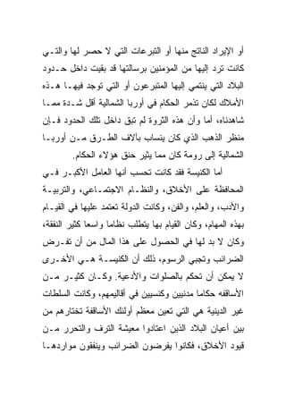 ‫ﺃﻭ ﺍﻹﻴﺭﺍﺩ ﺍﻟﻨﺎﺘﺞ ﻤﻨﻬﺎ ﺃﻭ ﺍﻟﺘﺒﺭﻋﺎﺕ ﺍﻟﺘﻲ ﻻ ﺤﺼﺭ ﻟﻬﺎ ﻭﺍﻟﺘـﻲ‬
‫ﻜﺎﻨﺕ ﺘﺭﺩ ﺇﻟﻴﻬﺎ ﻤﻥ ﺍﻟﻤﺅﻤﻨﻴﻥ ﺒﺭﺴﺎﻟﺘﻬﺎ ﻗﺩ ﺒﻘﻴﺕ ﺩﺍﺨل ﺤـﺩﻭﺩ‬
‫ﺍﻟﺒﻼﺩ ﺍﻟﺘﻲ ﻴﻨﺘﻤﻲ ﺇﻟﻴﻬﺎ ﺍﻟﻤﺘﺒﺭﻋﻭﻥ ﺃﻭ ﺍﻟﺘﻲ ﺘﻭﺠﺩ ﻓﻴﻬـﺎ ﻫـﺫﻩ‬
‫ﺍﻷﻤﻼﻙ ﻟﻜﺎﻥ ﺘﺫﻤﺭ ﺍﻟﺤﻜﺎﻡ ﻓﻲ ﺃﻭﺭﺒﺎ ﺍﻟﺸﻤﺎﻟﻴﺔ ﺃﻗل ﺸـﺩﺓ ﻤﻤـﺎ‬
‫ﺸﺎﻫﺩﻨﺎﻩ، ﺃﻤﺎ ﻭﺃﻥ ﻫﺫﻩ ﺍﻟﺜﺭﻭﺓ ﻟﻡ ﺘﺒﻕ ﺩﺍﺨل ﺘﻠﻙ ﺍﻟﺤﺩﻭﺩ ﻓـﺈﻥ‬
‫ﻤﻨﻅﺭ ﺍﻟﺫﻫﺏ ﺍﻟﺫﻱ ﻜﺎﻥ ﻴﻨﺴﺎﺏ ﺒﺂﻻﻑ ﺍﻟﻁـﺭﻕ ﻤـﻥ ﺃﻭﺭﺒـﺎ‬
        ‫ﺍﻟﺸﻤﺎﻟﻴﺔ ﺇﻟﻰ ﺭﻭﻤﺔ ﻜﺎﻥ ﻤﻤﺎ ﻴﺜﻴﺭ ﺤﻨﻕ ﻫﺅﻻﺀ ﺍﻟﺤﻜﺎﻡ.‬
‫ﺃﻤﺎ ﺍﻟﻜﻨﻴﺴﺔ ﻓﻘﺩ ﻜﺎﻨﺕ ﺘﺤﺴﺏ ﺃﻨﻬﺎ ﺍﻟﻌﺎﻤل ﺍﻷﻜﺒـﺭ ﻓـﻲ‬
‫ﺍﻟﻤﺤﺎﻓﻅﺔ ﻋﻠﻰ ﺍﻷﺨﻼﻕ، ﻭﺍﻟﻨﻅـﺎﻡ ﺍﻻﺠﺘﻤـﺎﻋﻲ، ﻭﺍﻟﺘﺭﺒﻴـﺔ‬
‫ﻭﺍﻷﺩﺏ، ﻭﺍﻟﻌﻠﻡ، ﻭﺍﻟﻔﻥ، ﻭﻜﺎﻨﺕ ﺍﻟﺩﻭﻟﺔ ﺘﻌﺘﻤﺩ ﻋﻠﻴﻬﺎ ﻓﻲ ﺍﻟﻘﻴـﺎﻡ‬
‫ﺒﻬﺫﻩ ﺍﻟﻤﻬﺎﻡ، ﻭﻜﺎﻥ ﺍﻟﻘﻴﺎﻡ ﺒﻬﺎ ﻴﺘﻁﻠﺏ ﻨﻅﺎﻤﺎ ﻭﺍﺴﻌﺎ ﻜﺜﻴﺭ ﺍﻟﻨﻔﻘﺔ،‬
              ‫‪‬‬     ‫‪‬‬
‫ﻭﻜﺎﻥ ﻻ ﺒﺩ ﻟﻬﺎ ﻓﻲ ﺍﻟﺤﺼﻭل ﻋﻠﻰ ﻫﺫﺍ ﺍﻟﻤﺎل ﻤﻥ ﺃﻥ ﺘﻔـﺭﺽ‬
‫ﺍﻟﻀﺭﺍﺌﺏ ﻭﺘﺠﺒﻲ ﺍﻟﺭﺴﻭﻡ، ﺫﻟﻙ ﺃﻥ ﺍﻟﻜﻨﻴﺴـﺔ ﻫـﻲ ﺍﻷﺨـﺭﻯ‬
‫ﻻ ﻴﻤﻜﻥ ﺃﻥ ﺘﺤﻜﻡ ﺒﺎﻟﺼﻠﻭﺍﺕ ﻭﺍﻷﺩﻋﻴﺔ. ﻭﻜـﺎﻥ ﻜﺜﻴـﺭ ﻤـﻥ‬
‫ﺍﻷﺴﺎﻗﻔﻪ ﺤﻜﺎﻤﺎ ﻤﺩﻨﻴﻴﻥ ﻭﻜﻨﺴﻴﻴﻥ ﻓﻲ ﺃﻗﺎﻟﻴﻤﻬﻡ، ﻭﻜﺎﻨﺕ ﺍﻟﺴﻠﻁﺎﺕ‬
                                           ‫‪‬‬
‫ﻏﻴﺭ ﺍﻟﺩﻴﻨﻴﺔ ﻫﻲ ﺍﻟﺘﻲ ﺘﻌﻴﻥ ﻤﻌﻅﻡ ﺃﻭﻟﺌﻙ ﺍﻷﺴﺎﻗﻔﺔ ﺘﺨﺘﺎﺭﻫﻡ ﻤﻥ‬
‫ﺒﻴﻥ ﺃﻋﻴﺎﻥ ﺍﻟﺒﻼﺩ ﺍﻟﺫﻴﻥ ﺍﻋﺘﺎﺩﻭﺍ ﻤﻌﻴﺸﺔ ﺍﻟﺘﺭﻑ ﻭﺍﻟﺘﺤﺭﺭ ﻤـﻥ‬
‫ﻗﻴﻭﺩ ﺍﻷﺨﻼﻕ، ﻓﻜﺎﻨﻭﺍ ﻴﻔﺭﻀﻭﻥ ﺍﻟﻀﺭﺍﺌﺏ ﻭﻴﻨﻔﻘﻭﻥ ﻤﻭﺍﺭﺩﻫـﺎ‬
 