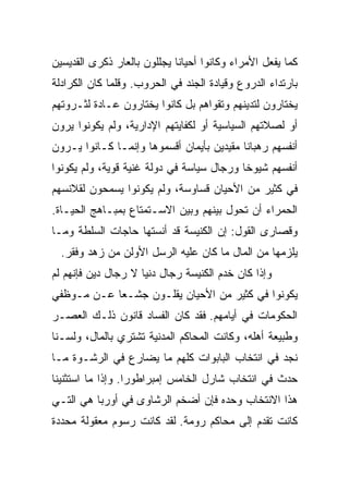 ‫ﻜﻤﺎ ﻴﻔﻌل ﺍﻷﻤﺭﺍﺀ ﻭﻜﺎﻨﻭﺍ ﺃﺤﻴﺎﻨﺎ ﻴﺠﻠﻠﻭﻥ ﺒﺎﻟﻌﺎﺭ ﺫﻜﺭﻯ ﺍﻟﻘﺩﻴﺴﻴﻥ‬
                             ‫ﹰ‬
‫ﺒﺎﺭﺘﺩﺍﺀ ﺍﻟﺩﺭﻭﻉ ﻭﻗﻴﺎﺩﺓ ﺍﻟﺠﻨﺩ ﻓﻲ ﺍﻟﺤﺭﻭﺏ. ﻭﻗﻠﻤﺎ ﻜﺎﻥ ﺍﻟﻜﺭﺍﺩﻟﺔ‬
‫ﻴﺨﺘﺎﺭﻭﻥ ﻟﺘﺩﻴﻨﻬﻡ ﻭﺘﻘﻭﺍﻫﻡ ﺒل ﻜﺎﻨﻭﺍ ﻴﺨﺘﺎﺭﻭﻥ ﻋـﺎﺩﺓ ﻟﺜـﺭﻭﺘﻬﻡ‬
‫ﺃﻭ ﻟﺼﻼﺘﻬﻡ ﺍﻟﺴﻴﺎﺴﻴﺔ ﺃﻭ ﻟﻜﻔﺎﻴﺘﻬﻡ ﺍﻹﺩﺍﺭﻴﺔ، ﻭﻟﻡ ﻴﻜﻭﻨﻭﺍ ﻴﺭﻭﻥ‬
‫ﺃﻨﻔﺴﻬﻡ ﺭﻫﺒﺎﻨﺎ ﻤﻘﻴﺩﻴﻥ ﺒﺄﻴﻤﺎﻥ ﺃﻗﺴﻤﻭﻫﺎ ﻭﺇﻨﻤـﺎ ﻜـﺎﻨﻭﺍ ﻴـﺭﻭﻥ‬
                                           ‫ﹰ‬
‫ﺃﻨﻔﺴﻬﻡ ﺸﻴﻭﺨﺎ ﻭﺭﺠﺎل ﺴﻴﺎﺴﺔ ﻓﻲ ﺩﻭﻟﺔ ﻏﻨﻴﺔ ﻗﻭﻴﺔ، ﻭﻟﻡ ﻴﻜﻭﻨﻭﺍ‬
                                           ‫ﹰ‬
‫ﻓﻲ ﻜﺜﻴﺭ ﻤﻥ ﺍﻷﺤﻴﺎﻥ ﻗﺴﺎﻭﺴﺔ، ﻭﻟﻡ ﻴﻜﻭﻨﻭﺍ ﻴﺴﻤﺤﻭﻥ ﻟﻘﻼﻨﺴﻬﻡ‬
‫ﺍﻟﺤﻤﺭﺍﺀ ﺃﻥ ﺘﺤﻭل ﺒﻴﻨﻬﻡ ﻭﺒﻴﻥ ﺍﻻﺴـﺘﻤﺘﺎﻉ ﺒﻤﺒـﺎﻫﺞ ﺍﻟﺤﻴـﺎﺓ.‬
‫ﻭﻗﺼﺎﺭﻯ ﺍﻟﻘﻭل: ﺇﻥ ﺍﻟﻜﻨﻴﺴﺔ ﻗﺩ ﺃﻨﺴﺘﻬﺎ ﺤﺎﺠﺎﺕ ﺍﻟﺴﻠﻁﺔ ﻭﻤـﺎ‬
  ‫ﻴﻠﺯﻤﻬﺎ ﻤﻥ ﺍﻟﻤﺎل ﻤﺎ ﻜﺎﻥ ﻋﻠﻴﻪ ﺍﻟﺭﺴل ﺍﻷﻭﻟﻥ ﻤﻥ ﺯﻫﺩ ﻭﻓﻘﺭ.‬
‫ﻭﺇﺫﺍ ﻜﺎﻥ ﺨﺩﻡ ﺍﻟﻜﻨﻴﺴﺔ ﺭﺠﺎل ﺩﻨﻴﺎ ﻻ ﺭﺠﺎل ﺩﻴﻥ ﻓﺈﻨﻬﻡ ﻟﻡ‬
‫ﻴﻜﻭﻨﻭﺍ ﻓﻲ ﻜﺜﻴﺭ ﻤﻥ ﺍﻷﺤﻴﺎﻥ ﻴﻘﻠـﻭﻥ ﺠﺸـﻌﺎ ﻋـﻥ ﻤـﻭﻅﻔﻲ‬
            ‫‪‬‬
‫ﺍﻟﺤﻜﻭﻤﺎﺕ ﻓﻲ ﺃﻴﺎﻤﻬﻡ. ﻓﻘﺩ ﻜﺎﻥ ﺍﻟﻔﺴﺎﺩ ﻗﺎﻨﻭﻥ ﺫﻟـﻙ ﺍﻟﻌﺼـﺭ‬
‫ﻭﻁﺒﻴﻌﺔ ﺃﻫﻠﻪ، ﻭﻜﺎﻨﺕ ﺍﻟﻤﺤﺎﻜﻡ ﺍﻟﻤﺩﻨﻴﺔ ﺘﺸﺘﺭﻱ ﺒﺎﻟﻤﺎل، ﻭﻟﺴـﻨﺎ‬
‫ﻨﺠﺩ ﻓﻲ ﺍﻨﺘﺨﺎﺏ ﺍﻟﺒﺎﺒﻭﺍﺕ ﻜﻠﻬﻡ ﻤﺎ ﻴﻀﺎﺭﻉ ﻓﻲ ﺍﻟﺭﺸـﻭﺓ ﻤـﺎ‬
‫ﺤﺩﺙ ﻓﻲ ﺍﻨﺘﺨﺎﺏ ﺸﺎﺭل ﺍﻟﺨﺎﻤﺱ ﺇﻤﺒﺭﺍﻁﻭ ‪‬ﺍ. ﻭﺇﺫﺍ ﻤﺎ ﺍﺴﺘﺜﻨﻴﻨﺎ‬
                   ‫ﺭ‬
‫ﻫﺫﺍ ﺍﻻﻨﺘﺨﺎﺏ ﻭﺤﺩﻩ ﻓﺈﻥ ﺃﻀﺨﻡ ﺍﻟﺭﺸﺎﻭﻯ ﻓﻲ ﺃﻭﺭﺒﺎ ﻫﻲ ﺍﻟﺘـﻲ‬
‫ﻜﺎﻨﺕ ﺘﻘﺩﻡ ﺇﻟﻰ ﻤﺤﺎﻜﻡ ﺭﻭﻤﺔ. ﻟﻘﺩ ﻜﺎﻨﺕ ﺭﺴﻭﻡ ﻤﻌﻘﻭﻟﺔ ﻤﺤﺩﺩﺓ‬
 