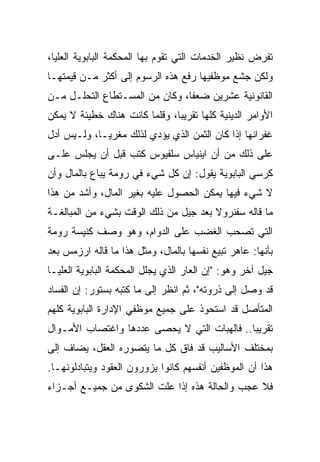 ‫ﺘﻔﺭﺽ ﻨﻅﻴﺭ ﺍﻟﺨﺩﻤﺎﺕ ﺍﻟﺘﻲ ﺘﻘﻭﻡ ﺒﻬﺎ ﺍﻟﻤﺤﻜﻤﺔ ﺍﻟﺒﺎﺒﻭﻴﺔ ﺍﻟﻌﻠﻴﺎ،‬
‫ﻭﻟﻜﻥ ﺠﺸﻊ ﻤﻭﻅﻔﻴﻬﺎ ﺭﻓﻊ ﻫﺫﻩ ﺍﻟﺭﺴﻭﻡ ﺇﻟﻰ ﺃﻜﺜﺭ ﻤـﻥ ﻗﻴﻤﺘﻬـﺎ‬
‫ﺍﻟﻘﺎﻨﻭﻨﻴﺔ ﻋﺸﺭﻴﻥ ﻀﻌ ﹰﺎ، ﻭﻜﺎﻥ ﻤﻥ ﺍﻟﻤﺴـﺘﻁﺎﻉ ﺍﻟﺘﺤﻠـل ﻤـﻥ‬
                                ‫ﻔ‬
‫ﺍﻷﻭﺍﻤﺭ ﺍﻟﺩﻴﻨﻴﺔ ﻜﻠﻬﺎ ﺘﻘﺭﻴ ‪‬ﺎ، ﻭﻗﻠﻤﺎ ﻜﺎﻨﺕ ﻫﻨﺎﻙ ﺨﻁﻴﺌﺔ ﻻ ﻴﻤﻜﻥ‬
                               ‫ﺒ‬
‫ﻏﻔﺭﺍﻨﻬﺎ ﺇﺫﺍ ﻜﺎﻥ ﺍﻟﺜﻤﻥ ﺍﻟﺫﻱ ﻴﺅﺩﻱ ﻟﺫﻟﻙ ﻤﻐﺭ ‪‬ـﺎ، ﻭﻟـﻴﺱ ﺃﺩل‬
             ‫ﻴ‬
‫ﻋﻠﻰ ﺫﻟﻙ ﻤﻥ ﺃﻥ ﺍﻴﻨﻴﺎﺱ ﺴﻠﻔﻴﻭﺱ ﻜﺘﺏ ﻗﺒل ﺃﻥ ﻴﺠﻠﺱ ﻋﻠـﻰ‬
‫ﻜﺭﺴﻲ ﺍﻟﺒﺎﺒﻭﻴﺔ ﻴﻘﻭل: ﺇﻥ ﻜل ﺸﻲﺀ ﻓﻲ ﺭﻭﻤﺔ ﻴﺒﺎﻉ ﺒﺎﻟﻤﺎل ﻭﺃﻥ‬
‫ﻻ ﺸﻲﺀ ﻓﻴﻬﺎ ﻴﻤﻜﻥ ﺍﻟﺤﺼﻭل ﻋﻠﻴﻪ ﺒﻐﻴﺭ ﺍﻟﻤﺎل، ﻭﺃﺸﺩ ﻤﻥ ﻫﺫﺍ‬
‫ﻤﺎ ﻗﺎﻟﻪ ﺴﻔﻨﺭﻭﻻ ﺒﻌﺩ ﺠﻴل ﻤﻥ ﺫﻟﻙ ﺍﻟﻭﻗﺕ ﺒﺸﻲﺀ ﻤﻥ ﺍﻟﻤﺒﺎﻟﻐـﺔ‬
‫ﺍﻟﺘﻲ ﺘﺼﺤﺏ ﺍﻟﻐﻀﺏ ﻋﻠﻰ ﺍﻟﺩﻭﺍﻡ، ﻭﻫﻭ ﻭﺼﻑ ﻜﻨﻴﺴﺔ ﺭﻭﻤﺔ‬
‫ﺒﺄﻨﻬﺎ: ﻋﺎﻫﺭ ﺘﺒﻴﻊ ﻨﻔﺴﻬﺎ ﺒﺎﻟﻤﺎل، ﻭﻤﺜل ﻫﺫﺍ ﻤﺎ ﻗﺎﻟﻪ ﺍﺭﺯﻤﺱ ﺒﻌﺩ‬
‫ﺠﻴل ﺁﺨﺭ ﻭﻫﻭ: "ﺇﻥ ﺍﻟﻌﺎﺭ ﺍﻟﺫﻱ ﻴﺠﻠل ﺍﻟﻤﺤﻜﻤﺔ ﺍﻟﺒﺎﺒﻭﻴﺔ ﺍﻟﻌﻠﻴـﺎ‬
‫ﻗﺩ ﻭﺼل ﺇﻟﻰ ﺫﺭﻭﺘﻪ"، ﺜﻡ ﺍﻨﻅﺭ ﺇﻟﻰ ﻤﺎ ﻜﺘﺒﻪ ﺒﺴﺘﻭﺭ: ﺇﻥ ﺍﻟﻔﺴﺎﺩ‬
‫ﺍﻟﻤﺘﺄﺼل ﻗﺩ ﺍﺴﺘﺤﻭﺫ ﻋﻠﻰ ﺠﻤﻴﻊ ﻤﻭﻅﻔﻲ ﺍﻹﺩﺍﺭﺓ ﺍﻟﺒﺎﺒﻭﻴﺔ ﻜﻠﻬﻡ‬
‫ﺘﻘﺭﻴ ‪‬ﺎ.. ﻓﺎﻟﻬﺒﺎﺕ ﺍﻟﺘﻲ ﻻ ﻴﺤﺼﻰ ﻋﺩﺩﻫﺎ ﻭﺍﻏﺘﺼﺎﺏ ﺍﻷﻤـﻭﺍل‬
                                             ‫ﺒ‬
‫ﺒﻤﺨﺘﻠﻑ ﺍﻷﺴﺎﻟﻴﺏ ﻗﺩ ﻓﺎﻕ ﻜل ﻤﺎ ﻴﺘﺼﻭﺭﻩ ﺍﻟﻌﻘل، ﻴﻀﺎﻑ ﺇﻟﻰ‬
‫ﻫﺫﺍ ﺃﻥ ﺍﻟﻤﻭﻅﻔﻴﻥ ﺃﻨﻔﺴﻬﻡ ﻜﺎﻨﻭﺍ ﻴﺯﻭﺭﻭﻥ ﺍﻟﻌﻘﻭﺩ ﻭﻴﺘﺒﺎﺩﻟﻭﻨﻬـﺎ.‬
‫ﻓﻼ ﻋﺠﺏ ﻭﺍﻟﺤﺎﻟﺔ ﻫﺫﻩ ﺇﺫﺍ ﻋﻠﺕ ﺍﻟﺸﻜﻭﻯ ﻤﻥ ﺠﻤﻴـﻊ ﺃﺠـﺯﺍﺀ‬
 