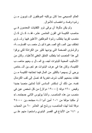 ‫ﺍﻟﻌﺎﻟﻡ ﺍﻟﻤﺴﻴﺤﻲ ﻤﻤﺎ ﻜﺎﻥ ﻴﺭﺘﻜﺒﻪ ﺍﻟﻤﻭﻅﻔﻭﻥ ﺍﻟﺒـﺎﺒﻭﻴﻭﻥ ﻤـﻥ‬
                         ‫ﺭﺸﻭﺓ ﻭﻓﺴﺎﺩ ﻭﺍﻏﺘﺼﺎﺏ ﻟﻸﻤﻭﺍل.‬
‫ﻭﻟﻡ ﻴﻜﻥ ﻤﺄﻟﻭﻓﺎ ﺃﻥ ﻴﺭﻗﻰ ﺫﻭﻭ ﺍﻟﻜﻔﺎﻴﺎﺕ ﺍﻟﻤﻌﺩﻤﻭﻥ ﻓـﻲ‬
                                   ‫ﹰ‬
‫ﻤﻨﺎﺼﺏ ﺍﻟﻜﻨﻴﺴﺔ ﻓﻲ ﺍﻟﻘﺭﻥ ﺍﻟﺨﺎﻤﺱ ﻋﺸﺭ، ﻓﻘـﺩ ﻜـﺎﻥ ﻜـل‬
‫ﻤﻨﺼﺏ ﺘﻘﺭﻴﺒﺎ ﻴﺘﻁﻠﺏ ﺭﺸﻭﺓ ﺍﻟﻤﻭﻅﻔﻴﻥ ﺍﻷﻋﻠﻴﻥ ﻓﻴﻬﺎ ﺭﺸـﺎﻭﻯ‬
                                        ‫‪‬‬
‫ﺘﺨﺘﻠﻑ ﺒﻴﻥ ﺍﻟﻤﺒـﺎﻟﻎ ﺍﻟﺼـﻐﻴﺭﺓ ﻟﻨﻴـل ﻤﻨﺼـﺏ ﺍﻟﻘﺴﺎﻭﺴـﺔ،‬
‫ﻭﺍﻟﺭﺸﺎﻭﻯ ﺍﻟﻀﺨﻤﺔ ﺍﻟﺘﻲ ﻴﺅﺩﻴﻬﺎ ﻜﺜﻴﺭ ﻤﻥ ﺍﻟﻜﺭﺍﺩﻟﺔ ﻟﻜﻲ ﻴﺭﻗﻭﺍ‬
‫ﺇﻟﻰ ﻫﺫﺍ ﺍﻟﻤﻨﺼﺏ ﻟﻤﺎ ﻴﺘﻁﻠﺏ ﺍﻟﺘﻤﻠﻕ ﺍﻟﺨﻔﻲ ﻟﻸﻋﻠﻴﺎﺀ. ﻭﻜﺎﻥ ﻤﻥ‬
‫ﺍﻷﺴﺎﻟﻴﺏ ﺍﻟﻤﺤﺒﺒﺔ ﻟﻠﺒﺎﺒﻭﺍﺕ ﻟﺠﻤـﻊ ﺍﻟﻤـﺎل ﺒـﻴﻌﻬﻡ ﻤﻨﺎﺼـﺏ‬
‫ﺍﻟﻜﻨﻴﺴﺔ، ﻭﻜﺎﻥ ﻫﺫﺍ ﻓﻲ ﻋﺭﻑ ﺍﻟﺒﺎﺒﻭﺍﺕ ﻫﻭ ﺘﻌﻴـﻴﻥ ﺃﺸـﺨﺎﺹ‬
‫ﻴﺭﺠﻰ ﺃﻥ ﻴﺴﻬﻤﻭﺍ ﺒﺎﻟﻜﺜﻴﺭ ﻤﻥ ﺍﻟﻤﺎل ﻓﻴﻤﺎ ﺘﺤﺘﺎﺠﻪ ﺍﻟﻜﻨﻴﺴﺔ ﻤـﻥ‬
‫ﻨﻔﻘﺎﺕ ﺒﻤﻨﺤﻬﻡ ﺃﻟﻘﺎﺏ ﺸﺭﻑ ﻓﺨﺭﻴﺔ ﻗﺩ ﺘﺼل ﺇﻟﻰ ﻟﻘﺏ ﺍﻟﻜﺭﺩﻨﺎل‬
‫ﻨﻔﺴﻪ. ﻤﻥ ﺫﻟﻙ ﺃﻥ ﺇﺴﻜﻨﺩﺭ ﺍﻟﺴﺎﺩﺱ ﺃﻨﺸﺄ ﺜﻤﺎﻨﻴﻥ ﻤﻨﺼﺒﺎ ﺠﺩﻴﺩﺍ‬
 ‫‪‬‬     ‫‪‬‬
‫ﻭﻗﺒﺽ ٠٦٧ ﺩﻭﻗﻪ )٠٠٠٩١ ﺩﻭﻻﺭ( ﻤﻥ ﻜل ﺸﺨﺹ ﻋﻴﻥ ﻓﻲ‬
‫ﻤﻨﺼﺏ ﻤﻥ ﻫﺫﻩ ﺍﻟﻤﻨﺎﺼﺏ. ﻭﺃﻨﺸﺄ ﻴﻭﻟﻴﻭﺱ ﺍﻟﺜﺎﻨﻲ »ﻤﺠﺘﻤ ‪‬ـﺎ«‬
   ‫ﻌ‬
‫ﺃﻭ ﻤﻜﺘﺒﺎ ﻤﺅﻟﻔﺎ ﻤﻥ ١٠١ ﺃﻤﻴﻥ ﺃﺩﻭﺍ ﻟـﻪ ﻤﺠﺘﻤﻌـﻴﻥ ٠٠٠٤٢‬
                                     ‫ﹰ‬     ‫‪‬‬
‫ﺩﻭﻗﺔ ﺜﻤﻨﺎ ﻟﻬﺫﻩ ﺍﻟﻤﻨﺎﺼﺏ، ﻭﺭﺸﺢ ﻟﻴﻭ ﺍﻟﻌﺎﺸﺭ ٠٦ ﻤﻥ ﺍﻟﺤﺠﺎﺏ‬
                                            ‫ﹰ‬
‫ﻭ ١٤١ ﻤﻥ ﺍﻷﺘﺒﺎﻉ ﻓﻲ ﺍﻟﻘﺼﺭ ﺍﻟﺒﺎﺒﻭﻱ ﻭﺍﺴﺘﺤﻭﺫ ﻤﻨﻬﻡ ﻋﻠـﻰ‬
 