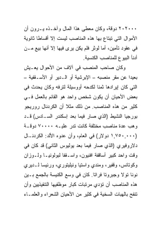 ‫٠٠٠٢٠٢ ﺩﻭﻗﺔ، ﻭﻜﺎﻥ ﻤﻌﻁﻰ ﻫﺫﺍ ﺍﻟﻤﺎل ﻭﺁﺨـﺫﻩ ﻴـﺭﻭﻥ ﺃﻥ‬
‫ﺍﻷﻤﻭﺍل ﺍﻟﺘﻲ ﺘﺒﺘﺎﻉ ﺒﻬﺎ ﻫﺫﻩ ﺍﻟﻤﻨﺎﺼﺏ ﻟﻴﺴﺕ ﺇﻻ ﺃﻗﺴﺎﻁﺎ ﺜﺎﻨﻭﻴﺔ‬
        ‫ﹰ‬
‫ﻓﻲ ﻋﻘﻭﺩ ﺘﺄﻤﻴﻥ، ﺃﻤﺎ ﻟﻭﺜﺭ ﻓﻠﻡ ﻴﻜﻥ ﻴﺭﻯ ﻓﻴﻬﺎ ﺇﻻ ﺃﻨﻬﺎ ﺒﻴﻊ ﻤـﻥ‬
                             ‫ﺃﺩﻨﺄ ﺍﻟﺒﻴﻭﻉ ﻟﻠﻤﻨﺎﺼﺏ ﺍﻟﻜﻨﺴﻴﺔ.‬
‫ﻭﻜﺎﻥ ﺼﺎﺤﺏ ﺍﻟﻤﻨﺼﺏ ﻓﻲ ﺁﻻﻑ ﻤﻥ ﺍﻷﺤﻭﺍل ﻴﻌـﻴﺵ‬
‫ﺒﻌﻴﺩﺍ ﻋﻥ ﻤﻘﺭ ﻤﻨﺼﺒﻪ – ﺍﻹﺒﺭﺸﻴﺔ ﺃﻭ ﺍﻟـﺩﻴﺭ ﺃﻭ ﺍﻷﺴـﻘﻔﻴﺔ –‬
                                                ‫‪‬‬
‫ﺍﻟﺘﻲ ﻜﺎﻥ ﺇﻴﺭﺍﺩﻫﺎ ﺜﻤﻨﺎ ﻟﻜﺩﺤﻪ ﺃﻭﻭﺴﻴﻠﺔ ﻟﺘﺭﻓﻪ ﻭﻜﺎﻥ ﻴﺤﺩﺙ ﻓﻲ‬
                                  ‫ﹰ‬
‫ﺒﻌﺽ ﺍﻷﺤﻴﺎﻥ ﺃﻥ ﻴﻜﻭﻥ ﺸﺨﺹ ﻭﺍﺤﺩ ﻫﻭ ﺍﻟﻘﺎﺌﻡ ﺒﺎﻟﻌﻤل ﻓـﻲ‬
‫ﻜﺜﻴﺭ ﻤﻥ ﻫﺫﻩ ﺍﻟﻤﻨﺎﺼﺏ. ﻤﻥ ﺫﻟﻙ ﻤﺜﻼ ﺃﻥ ﺍﻟﻜﺭﺩﻨﺎل ﺭﻭﺭﻴﺠﻭ‬
‫ﺒﻭﺭﺠﻴﺎ ﺍﻟﻨﺸﻴﻁ )ﺍﻟﺫﻱ ﺼﺎﺭ ﻓﻴﻤﺎ ﺒﻌﺩ ﺇﺴﻜﻨﺩﺭ ﺍﻟﺴـﺎﺩﺱ( ﻗـﺩ‬
‫ﻭﻫﺏ ﻋﺩﺓ ﻤﻨﺎﺼﺏ ﻤﺨﺘﻠﻔﺔ ﻜﺎﻨﺕ ﺘﺩﺭ ﻋﻠﻴـﻪ ٠٠٠٠٧ ﺩﻭﻗـﺔ‬
‫)٠٠٠,٠٥٧,١ ﺩﻭﻻﺭ( ﻓﻲ ﺍﻟﻌﺎﻡ، ﻭﺃﻥ ﻋﺩﻭﻩ ﺍﻷﻟﺩ: ﺍﻟﻜﺭﺩﻨـﺎل‬
‫ﺩﻻﺭﻭﻓﻴﺭﻱ )ﺍﻟﺫﻱ ﺼﺎﺭ ﻓﻴﻤﺎ ﺒﻌﺩ ﻴﻭﻟﻴﻭﺱ ﺍﻟﺜﺎﻨﻲ( ﻗﺩ ﻜﺎﻥ ﻓﻲ‬
‫ﻭﻗﺕ ﻭﺍﺤﺩ ﻜﺒﻴﺭ ﺃﺴﺎﻗﻔﺔ ﺍﻓﻨﻴﻭﻥ، ﻭﺍﺴـﻘﻔﺎ ﻟﺒﻭﻟﻭﻨﻴـﺎ ﻭﻟـﻭﺯﺍﻥ‬
‫ﻭﻜﻭﺘﺎﻨﺱ، ﻭﻗﻔﻴﺭ، ﻭﻤﻨﺩﻱ ﻭﺍﺴﺘﻴﺎ ﻭﻨﻴﻠﻴﺘﻭﺭﻱ، ﻭﺭﺌﻴﺴﺎ ﻟـﺩﻴﺭﻱ‬
        ‫‪‬‬
‫ﻨﻭﻨﺎ ﺘﻭﻻ ﻭﺠﺒﺭﻭﺘﺎ ﻓﺭﺍﺘﺎ. ﻜﺎﻥ ﻓﻲ ﻭﺴﻊ ﺍﻟﻜﻨﻴﺴﺔ ﺒﺎﻟﺠﻤﻊ ﺒـﻴﻥ‬
‫ﻫﺫﻩ ﺍﻟﻤﻨﺎﺼﺏ ﺃﻥ ﺘﺅﺩﻱ ﻤﺭﺘﺒﺎﺕ ﻜﺒﺎﺭ ﻤﻭﻅﻔﻴﻬﺎ ﺍﻟﺘﻨﻔﻴﺫﻴﻴﻥ ﻭﺃﻥ‬
‫ﺘﻨﻔﺢ ﺒﺎﻟﻬﺒﺎﺕ ﺍﻟﺴﺨﻴﺔ ﻓﻲ ﻜﺜﻴﺭ ﻤﻥ ﺍﻷﺤﻴﺎﻥ ﺍﻟﺸﻌﺭﺍﺀ ﻭﺍﻟﻌﻠﻤـﺎﺀ‬
 