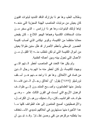 ‫ﻭﻁﻼﺏ ﺍﻟﻌﻠﻡ، ﻭﻫﺎ ﻫﻭ ﺫﺍ ﺒﺘﺭﺍﺭﻙ ﺍﻟﻨﺎﻗﺩ ﺍﻟﺸﺩﻴﺩ ﻟﺒﺎﺒﻭﺍﺕ ﺍﻓﻨﻴﻭﻥ‬
‫ﻜﺎﻥ ﻴﻌﻴﺵ ﻤﻥ ﻤﺭﺘﺒﺎﺕ ﺍﻟﻤﻨﺎﺼﺏ ﺍﻟﻬﻴﻨﺔ ﺍﻟﻤﺠﺯﻴﺔ ﺍﻟﺘﻲ ﻤﻨﺤـﻪ‬
‫ﺇﻴﺎﻫﺎ ﺃﻭﻟﺌﻙ ﺍﻟﺒﺎﺒﻭﺍﺕ، ﻭﻫﺎ ﻫﻭ ﺫﺍ ﺍﺭﺯﺍﻤﺱ - ﺍﻟﺫﻱ ﺴﺨﺭ ﻤـﻥ‬
‫ﻤﺌﺎﺕ ﺍﻟﺴﺨﺎﻓﺎﺕ ﺍﻟﻜﻨﺴﻴﺔ ﻭﻫﺠﺎﻫﺎ ﺍﻟﻬﺠﻭ ﺍﻟﻼﺫﻉ - ﻜﺎﻥ ﻴﻘﺒﺽ‬
‫ﻤﻌﺎﺸﺎ ﻤﻨﺘﻅﻤﺎ ﻤﻥ ﺍﻟﻜﻨﻴﺴﺔ، ﻭﻜﻭﺒﺭ ﻨﻴﻜﺎﺱ ﺍﻟﺫﻱ ﺃﺼﺎﺏ ﻜﻨﻴﺴﺔ‬
                                                ‫ﹰ‬
‫ﺍﻟﻌﺼﻭﺭ ﺍﻟﻭﺴﻁﻰ ﺒﺄﻋﻅﻡ ﺍﻷﻀﺭﺍﺭ ﻗﺩ ﻅل ﺴﻨﻴﻥ ﻁﻭﺍﻻ ﻴﻌﻴﺵ‬
‫ﻤﻥ ﺃﻤﻭﺍل ﺍﻟﻜﻨﻴﺴﺔ ﺍﻟﺘﻲ ﻟﻡ ﺘﻜﻥ ﺘﺘﻁﻠﺏ ﻤﻨـﻪ ﺇﻻ ﺍﻟﻘﻠﻴـل ﻤـﻥ‬
               ‫ﺍﻷﻋﻤﺎل ﺍﻟﺘﻲ ﺘﺤﻭل ﺒﻴﻨﻪ ﻭﺒﻴﻥ ﺃﻋﻤﺎﻟﻪ ﺍﻟﻌﻠﻤﻴﺔ.‬
‫ﻭﻟﻡ ﻴﻜﻥ ﻫﺫﺍ ﺍﻟﺘﻌﺩﺩ ﻓﻲ ﺍﻟﻤﻨﺎﺼﺏ ﺃﺨﻁﺭ ﺍﻟـﺘﻬﻡ ﺍﻟﺘـﻲ‬
‫ﻭﺠﻬﺕ ﻟﻠﻜﻨﻴﺴﺔ، ﺒل ﻜﺎﻥ ﺃﺨﻁﺭ ﻤﻨﻪ ﻤﺎ ﺍﺘﻬﻡ ﺒﻪ ﺭﺠﺎل ﺍﻟـﺩﻴﻥ‬
‫ﻤﻥ ﻓﺴﺎﺩ ﻓﻲ ﺍﻷﺨﻼﻕ. ﻭﻫﺎ ﻫﻭ ﺫﺍ ﻭﺍﺤﺩ ﻤـﻨﻬﻡ ﻫـﻭ ﺃﺴـﻘﻑ‬
‫ﺘﻭﺭﺸﻴﻠﻭ )٨٥٤١( ﻴﻘﻭل: "ﺇﻥ ﺃﺨﻼﻕ ﺭﺠـﺎل ﺍﻟـﺩﻴﻥ ﻓﺎﺴـﺩﺓ‬
‫ﻴﺸﻤﺌﺯ ﻤﻨﻬﺎ ﺍﻟﻌﻠﻤﺎﻨﻴﻭﻥ، ﻭﺃﺼـﺒﺢ ﺍﻟﻤﻨﺘﻤـﻭﻥ ﺇﻟـﻰ ﻁﻭﺍﺌـﻑ‬
‫ﺍﻟﺭﻫﺒﺎﻥ ﺍﻷﺭﺒﻊ ﺍﻟﺘﻲ ﺃﺴﺴﺕ ﻓﻲ ﺍﻟﻘﺭﻥ ﺍﻟﺜﺎﻟﺙ ﻋﺸﺭ – ﻭﻫـﻲ‬
‫ﻁﻭﺍﺌـﻑ ﺍﻟﻔﺭﺍﻨﺸﻴﺴـﻜﺎﻥ، ﻭﺍﻟـﺩﻤﻨﻴﻙ، ﻭﺭﻫﺒـﺎﻥ ﺍﻟﻜﺭﺍﻤـل،‬
  ‫ـ‬         ‫ـ‬           ‫ـ‬        ‫ـ‬           ‫ـ‬
‫ﻭﺍﻷﻭﻏﺴﻁﻴﻨﻴﻥ، ﺃﺼﺒﺢ ﺍﻟﻤﻨﺘﻤﻭﻥ ﺇﻟﻰ ﻫﺫﻩ ﺍﻟﻁﻭﺍﺌﻑ ﻜﻠﻬﺎ ﻤـﺎ‬
‫ﻋﺩﺍ ﺍﻷﺨﻴﺭﺓ ﻤﻨﻬﺎ ﻤﺴﺘﻬﺘﺭﻴﻥ ﻓﻲ ﺃﺨﻼﻗﻬﻡ ﺸﺩﻴﺩﻱ ﺍﻻﺴـﺘﺨﻔﺎﻑ‬
‫ﺒﻤﺎ ﻴﺘﻁﻠﺒﻪ ﻤﺭﻜﺯﻫﻡ ﻤﻥ ﺘﻘﻲ ﻭﺤﺴﻥ ﻨﻅـﺎﻡ". ﻭﻗـﺩ ﺘﺒـﻴﻥ ﺃﻥ‬
 