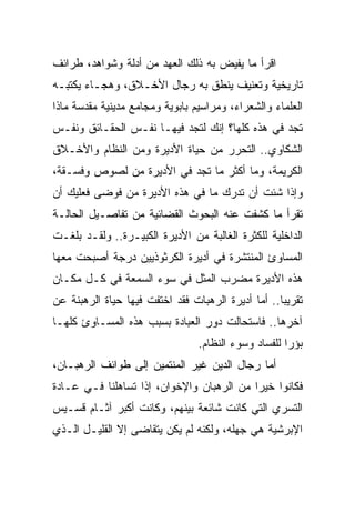 ‫ﺍﻗﺭﺃ ﻤﺎ ﻴﻔﻴﺽ ﺒﻪ ﺫﻟﻙ ﺍﻟﻌﻬﺩ ﻤﻥ ﺃﺩﻟﺔ ﻭﺸﻭﺍﻫﺩ، ﻁﺭﺍﺌﻑ‬
‫ﺘﺎﺭﻴﺨﻴﺔ ﻭﺘﻌﻨﻴﻑ ﻴﻨﻁﻕ ﺒﻪ ﺭﺠﺎل ﺍﻷﺨـﻼﻕ، ﻭﻫﺠـﺎﺀ ﻴﻜﺘﺒـﻪ‬
‫ﺍﻟﻌﻠﻤﺎﺀ ﻭﺍﻟﺸﻌﺭﺍﺀ، ﻭﻤﺭﺍﺴﻴﻡ ﺒﺎﺒﻭﻴﺔ ﻭﻤﺠﺎﻤﻊ ﻤﺩﻴﻨﻴﺔ ﻤﻘﺩﺴﺔ ﻤﺎﺫﺍ‬
‫ﺘﺠﺩ ﻓﻲ ﻫﺫﻩ ﻜﻠﻬﺎ؟ ﺇﻨﻙ ﻟﺘﺠﺩ ﻓﻴﻬـﺎ ﻨﻔـﺱ ﺍﻟﺤﻘـﺎﺌﻕ ﻭﻨﻔـﺱ‬
‫ﺍﻟﺸﻜﺎﻭﻱ.. ﺍﻟﺘﺤﺭﺭ ﻤﻥ ﺤﻴﺎﺓ ﺍﻷﺩﻴﺭﺓ ﻭﻤﻥ ﺍﻟﻨﻅﺎﻡ ﻭﺍﻷﺨـﻼﻕ‬
‫ﺍﻟﻜﺭﻴﻤﺔ، ﻭﻤﺎ ﺃﻜﺜﺭ ﻤﺎ ﺘﺠﺩ ﻓﻲ ﺍﻷﺩﻴﺭﺓ ﻤﻥ ﻟﺼﻭﺹ ﻭﻓﺴـﻘﺔ،‬
‫ﻭﺇﺫﺍ ﺸﺌﺕ ﺃﻥ ﺘﺩﺭﻙ ﻤﺎ ﻓﻲ ﻫﺫﻩ ﺍﻷﺩﻴﺭﺓ ﻤﻥ ﻓﻭﻀﻰ ﻓﻌﻠﻴﻙ ﺃﻥ‬
‫ﺘﻘﺭﺃ ﻤﺎ ﻜﺸﻔﺕ ﻋﻨﻪ ﺍﻟﺒﺤﻭﺙ ﺍﻟﻘﻀﺎﺌﻴﺔ ﻤﻥ ﺘﻔﺎﺼـﻴل ﺍﻟﺤﺎﻟـﺔ‬
‫ﺍﻟﺩﺍﺨﻠﻴﺔ ﻟﻠﻜﺜﺭﺓ ﺍﻟﻐﺎﻟﺒﺔ ﻤﻥ ﺍﻷﺩﻴﺭﺓ ﺍﻟﻜﺒﻴـﺭﺓ.. ﻭﻟﻘـﺩ ﺒﻠﻐـﺕ‬
‫ﺍﻟﻤﺴﺎﻭﺉ ﺍﻟﻤﻨﺘﺸﺭﺓ ﻓﻲ ﺃﺩﻴﺭﺓ ﺍﻟﻜﺭﺜﻭﺫﻴﻴﻥ ﺩﺭﺠﺔ ﺃﺼﺒﺤﺕ ﻤﻌﻬﺎ‬
‫ﻫﺫﻩ ﺍﻷﺩﻴﺭﺓ ﻤﻀﺭﺏ ﺍﻟﻤﺜل ﻓﻲ ﺴﻭﺀ ﺍﻟﺴﻤﻌﺔ ﻓﻲ ﻜـل ﻤﻜـﺎﻥ‬
‫ﺘﻘﺭﻴ ‪‬ﺎ.. ﺃﻤﺎ ﺃﺩﻴﺭﺓ ﺍﻟﺭﻫﺒﺎﺕ ﻓﻘﺩ ﺍﺨﺘﻔﺕ ﻓﻴﻬﺎ ﺤﻴﺎﺓ ﺍﻟﺭﻫﺒﻨﺔ ﻋﻥ‬
                                                    ‫ﺒ‬
‫ﺁﺨﺭﻫﺎ.. ﻓﺎﺴﺘﺤﺎﻟﺕ ﺩﻭﺭ ﺍﻟﻌﺒﺎﺩﺓ ﺒﺴﺒﺏ ﻫﺫﻩ ﺍﻟﻤﺴـﺎﻭﺉ ﻜﻠﻬـﺎ‬
                                 ‫ﺒﺅﺭﺍ ﻟﻠﻔﺴﺎﺩ ﻭﺴﻭﺀ ﺍﻟﻨﻅﺎﻡ.‬
                                                      ‫‪‬‬
‫ﺃﻤﺎ ﺭﺠﺎل ﺍﻟﺩﻴﻥ ﻏﻴﺭ ﺍﻟﻤﻨﺘﻤﻴﻥ ﺇﻟﻰ ﻁﻭﺍﺌﻑ ﺍﻟﺭﻫﺒـﺎﻥ،‬
‫ﻓﻜﺎﻨﻭﺍ ﺨﻴﺭﺍ ﻤﻥ ﺍﻟﺭﻫﺒﺎﻥ ﻭﺍﻹﺨﻭﺍﻥ، ﺇﺫﺍ ﺘﺴﺎﻫﻠﻨﺎ ﻓـﻲ ﻋـﺎﺩﺓ‬
                                           ‫‪‬‬
‫ﺍﻟﺘﺴﺭﻱ ﺍﻟﺘﻲ ﻜﺎﻨﺕ ﺸﺎﺌﻌﺔ ﺒﻴﻨﻬﻡ، ﻭﻜﺎﻨﺕ ﺃﻜﺒﺭ ﺁﺜـﺎﻡ ﻗﺴـﻴﺱ‬
‫ﺍﻹﺒﺭﺸﻴﺔ ﻫﻲ ﺠﻬﻠﻪ، ﻭﻟﻜﻨﻪ ﻟﻡ ﻴﻜﻥ ﻴﺘﻘﺎﻀﻰ ﺇﻻ ﺍﻟﻘﻠﻴـل ﺍﻟـﺫﻱ‬
 